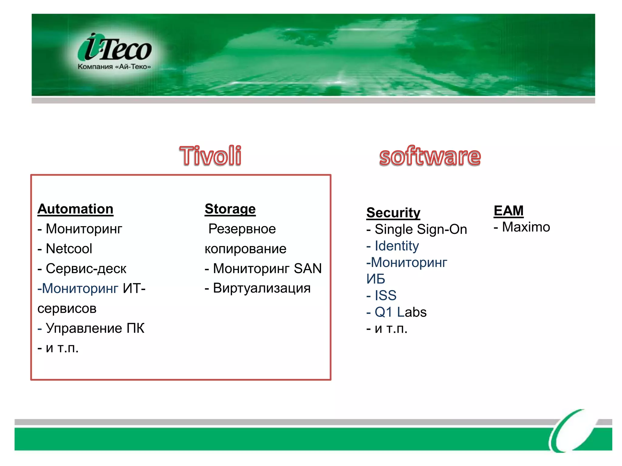 Automation        Storage            Security           EAM
- Мониторинг       Резервное         - Single Sign-On   - Maximo
- Netcool         копирование        - Identity
- Сервис-деск     - Мониторинг SAN   -Мониторинг
                                     ИБ
-Мониторинг ИТ-   - Виртуализация
                                     - ISS
сервисов                             - Q1 Labs
- Управление ПК                      - и т.п.
- и т.п.
 