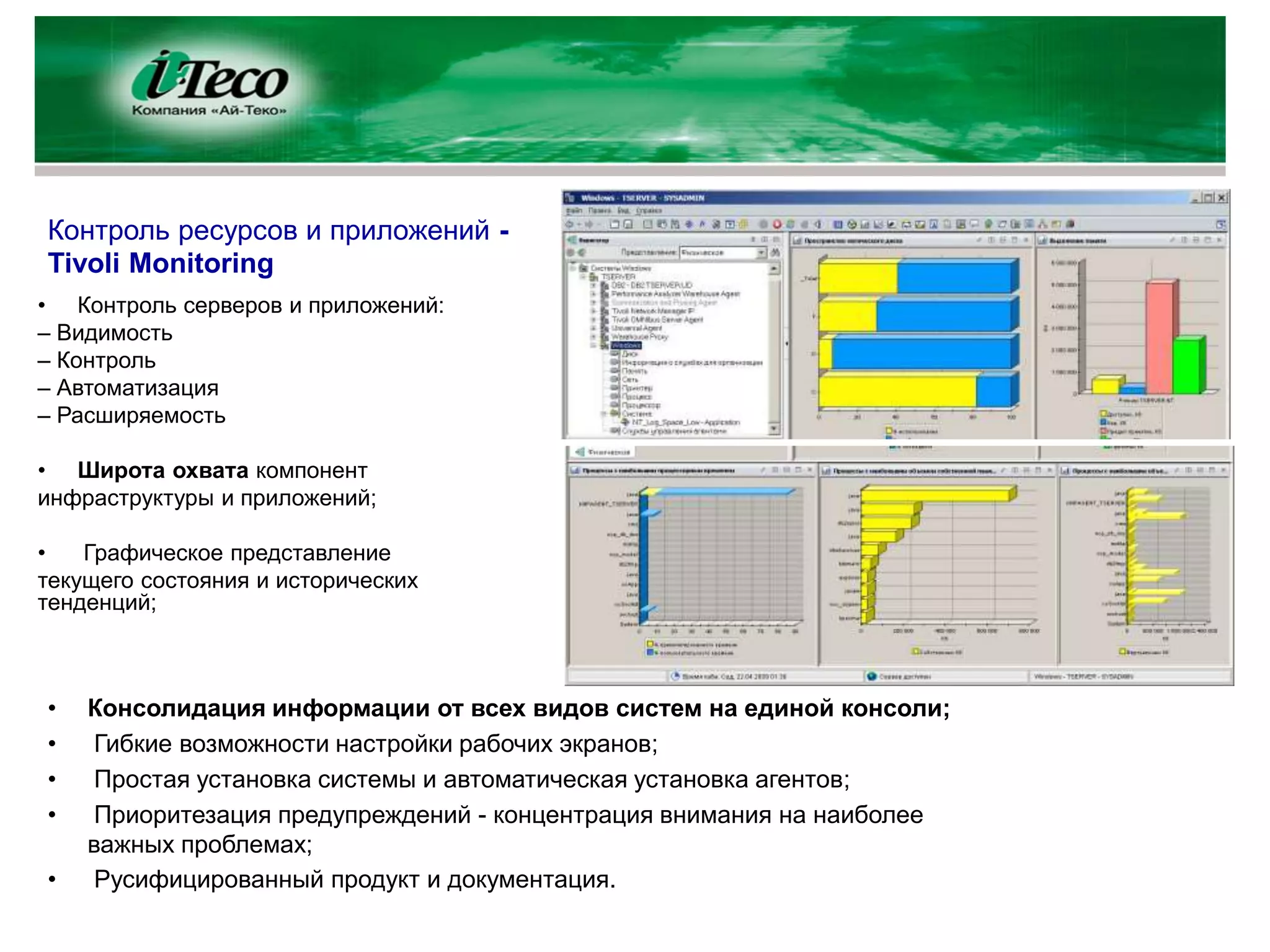Контроль ресурсов и приложений -
Tivoli Monitoring
• Контроль серверов и приложений:
– Видимость
– Контроль
– Автоматизация
– Расширяемость

• Широта охвата компонент
инфраструктуры и приложений;

•   Графическое представление
текущего состояния и исторических
тенденций;



•   Консолидация информации от всех видов систем на единой консоли;
•    Гибкие возможности настройки рабочих экранов;
•    Простая установка системы и автоматическая установка агентов;
•    Приоритезация предупреждений - концентрация внимания на наиболее
    важных проблемах;
•    Русифицированный продукт и документация.
 