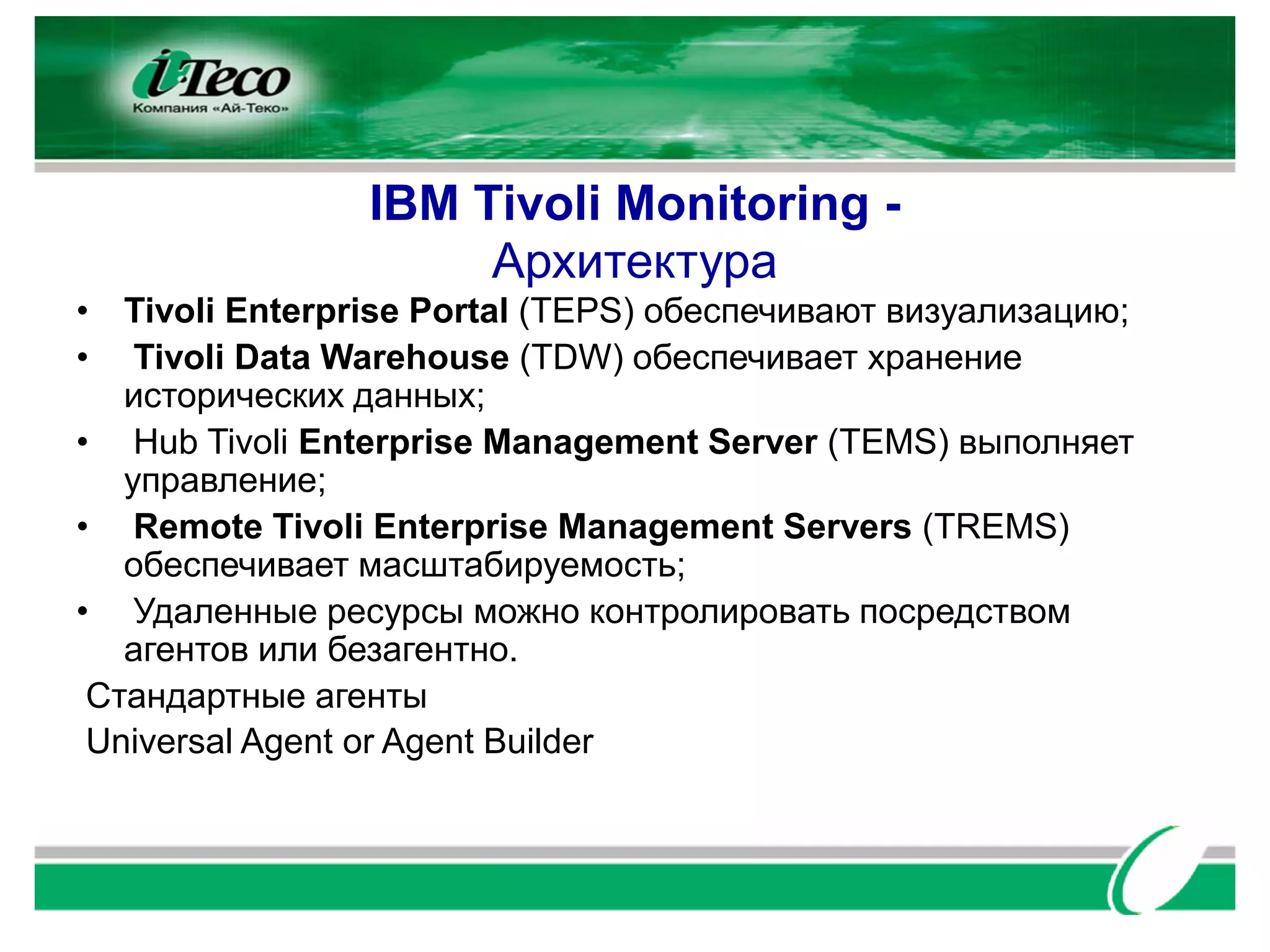 IBM Tivoli Monitoring -
                     Архитектура
• Tivoli Enterprise Portal (TEPS) обеспечивают визуализацию;
• Tivoli Data Warehouse (TDW) обеспечивает хранение
   исторических данных;
• Hub Tivoli Enterprise Management Server (TEMS) выполняет
   управление;
• Remote Tivoli Enterprise Management Servers (TREMS)
   обеспечивает масштабируемость;
• Удаленные ресурсы можно контролировать посредством
   агентов или безагентно.
 Стандартные агенты
 Universal Agent or Agent Builder
 