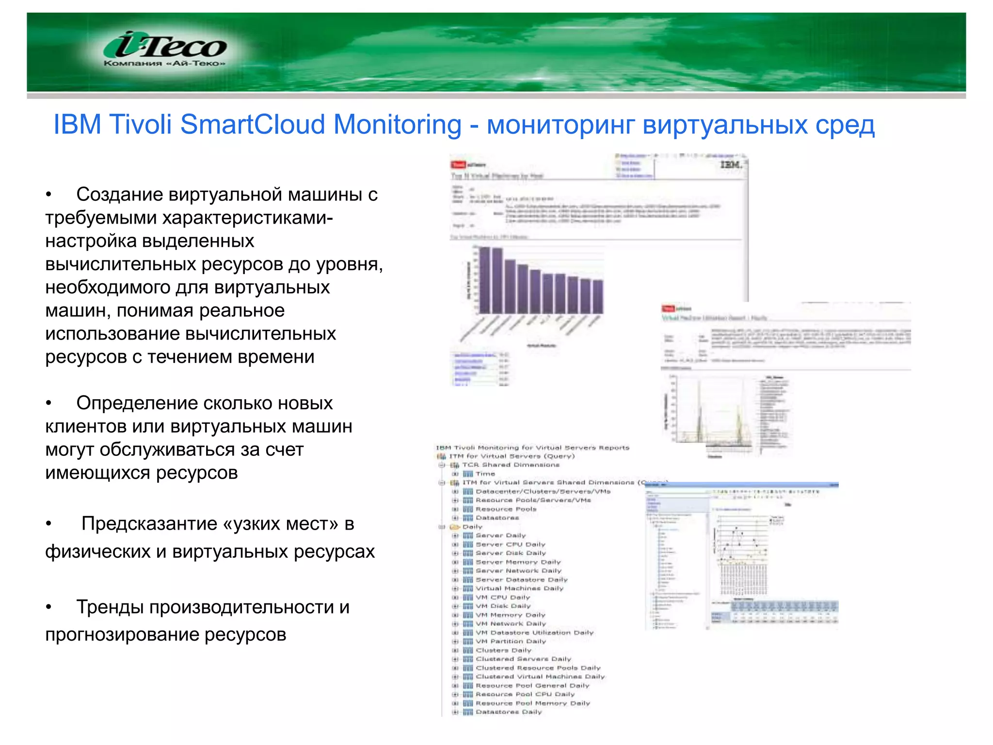 IBM Tivoli SmartCloud Monitoring - мониторинг виртуальных сред

• Cоздание виртуальной машины с
требуемыми характеристиками-
настройка выделенных
вычислительных ресурсов до уровня,
необходимого для виртуальных
машин, понимая реальное
использование вычислительных
ресурсов с течением времени

• Определение сколько новых
клиентов или виртуальных машин
могут обслуживаться за счет
имеющихся ресурсов

•  Предсказантие «узких мест» в
физических и виртуальных ресурсах

• Тренды производительности и
прогнозирование ресурсов
 