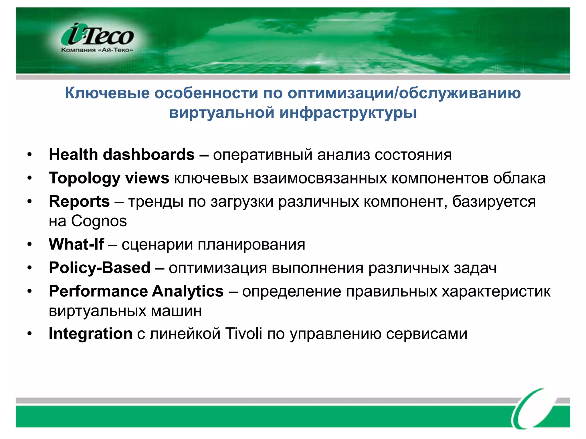 Ключевые особенности по оптимизации/обслуживанию
               виртуальной инфраструктуры

• Health dashboards – оперативный анализ состояния
• Topology views ключевых взаимосвязанных компонентов облака
• Reports – тренды по загрузки различных компонент, базируется
  на Cognos
• What-If – сценарии планирования
• Policy-Based – оптимизация выполнения различных задач
• Performance Analytics – определение правильных характеристик
  виртуальных машин
• Integration с линейкой Tivoli по управлению сервисами
 
