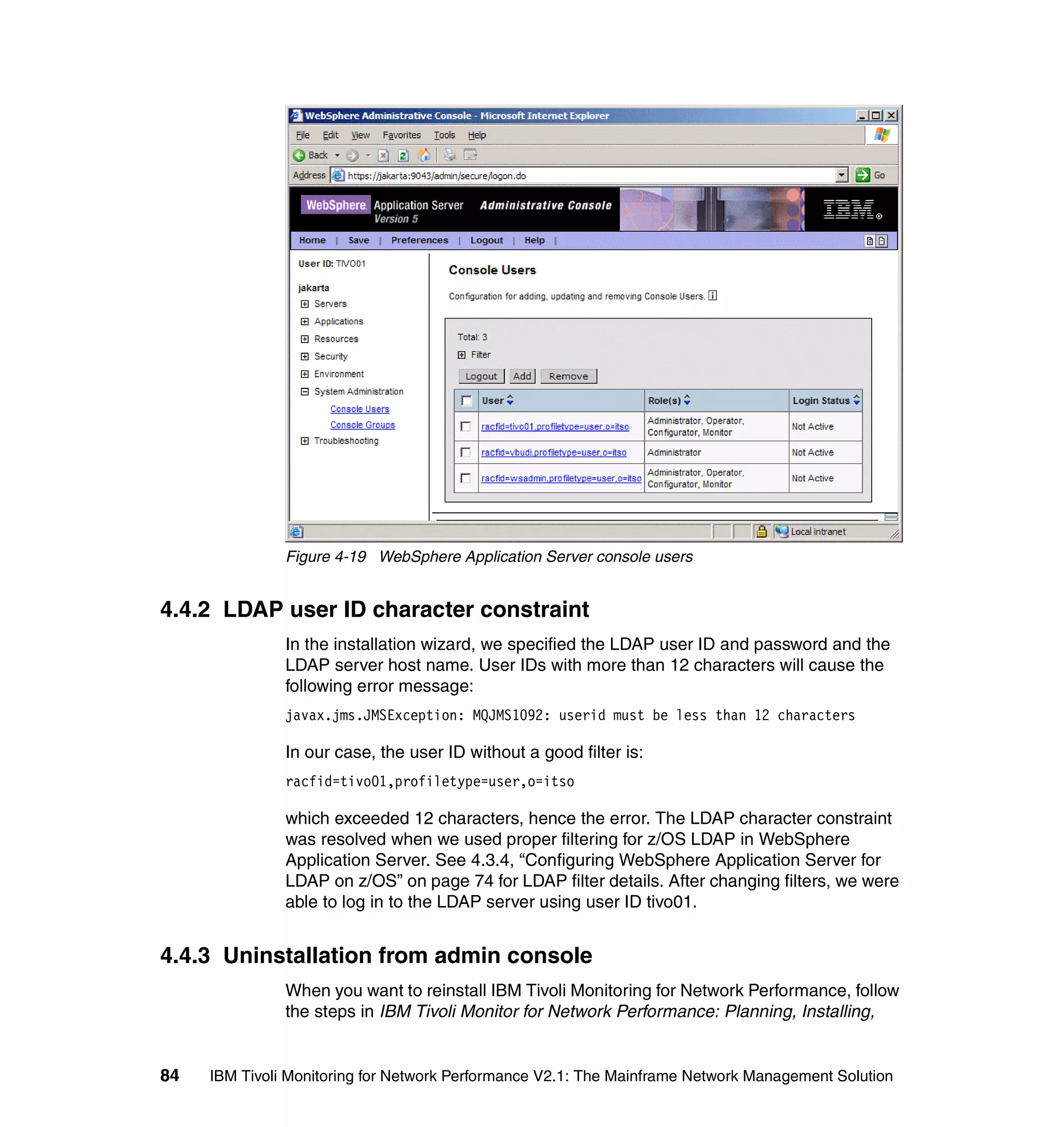 Figure 4-19 WebSphere Application Server console users


4.4.2 LDAP user ID character constraint
               In the installation wizard, we specified the LDAP user ID and password and the
               LDAP server host name. User IDs with more than 12 characters will cause the
               following error message:
               javax.jms.JMSException: MQJMS1092: userid must be less than 12 characters

               In our case, the user ID without a good filter is:
               racfid=tivo01,profiletype=user,o=itso

               which exceeded 12 characters, hence the error. The LDAP character constraint
               was resolved when we used proper filtering for z/OS LDAP in WebSphere
               Application Server. See 4.3.4, “Configuring WebSphere Application Server for
               LDAP on z/OS” on page 74 for LDAP filter details. After changing filters, we were
               able to log in to the LDAP server using user ID tivo01.


4.4.3 Uninstallation from admin console
               When you want to reinstall IBM Tivoli Monitoring for Network Performance, follow
               the steps in IBM Tivoli Monitor for Network Performance: Planning, Installing,


84   IBM Tivoli Monitoring for Network Performance V2.1: The Mainframe Network Management Solution
 