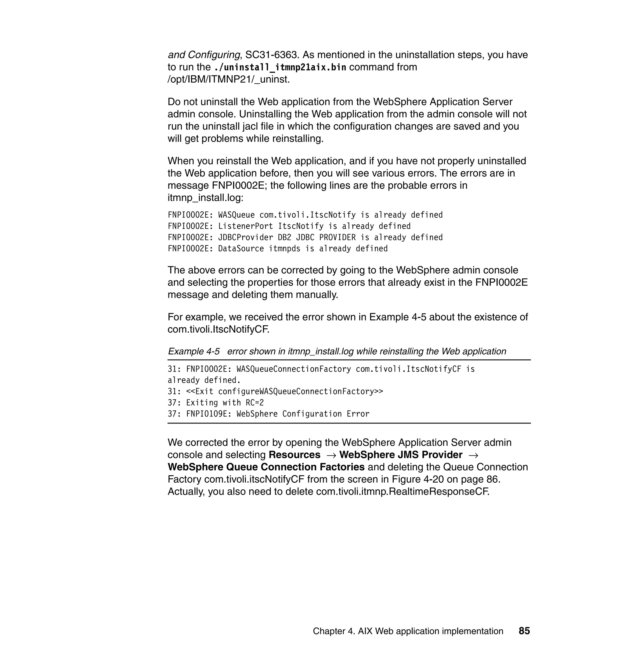 and Configuring, SC31-6363. As mentioned in the uninstallation steps, you have
to run the ./uninstall_itmnp21aix.bin command from
/opt/IBM/ITMNP21/_uninst.

Do not uninstall the Web application from the WebSphere Application Server
admin console. Uninstalling the Web application from the admin console will not
run the uninstall jacl file in which the configuration changes are saved and you
will get problems while reinstalling.

When you reinstall the Web application, and if you have not properly uninstalled
the Web application before, then you will see various errors. The errors are in
message FNPI0002E; the following lines are the probable errors in
itmnp_install.log:
FNPI0002E:   WASQueue com.tivoli.ItscNotify is already defined
FNPI0002E:   ListenerPort ItscNotify is already defined
FNPI0002E:   JDBCProvider DB2 JDBC PROVIDER is already defined
FNPI0002E:   DataSource itmnpds is already defined

The above errors can be corrected by going to the WebSphere admin console
and selecting the properties for those errors that already exist in the FNPI0002E
message and deleting them manually.

For example, we received the error shown in Example 4-5 about the existence of
com.tivoli.ItscNotifyCF.

Example 4-5 error shown in itmnp_install.log while reinstalling the Web application
31: FNPI0002E: WASQueueConnectionFactory com.tivoli.ItscNotifyCF is
already defined.
31: <<Exit configureWASQueueConnectionFactory>>
37: Exiting with RC=2
37: FNPI0109E: WebSphere Configuration Error


We corrected the error by opening the WebSphere Application Server admin
console and selecting Resources → WebSphere JMS Provider →
WebSphere Queue Connection Factories and deleting the Queue Connection
Factory com.tivoli.itscNotifyCF from the screen in Figure 4-20 on page 86.
Actually, you also need to delete com.tivoli.itmnp.RealtimeResponseCF.




                                   Chapter 4. AIX Web application implementation      85
 