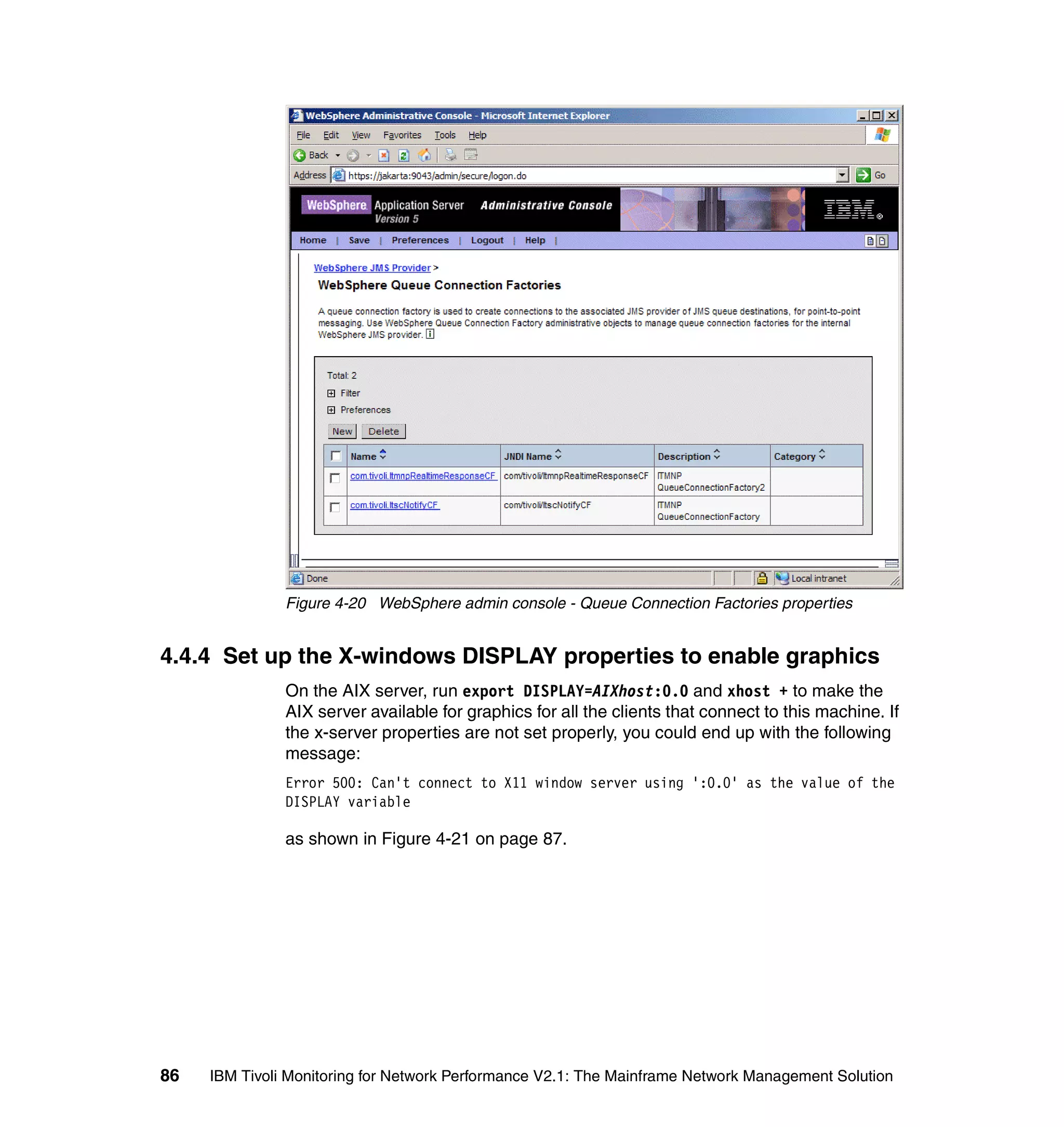 Figure 4-20 WebSphere admin console - Queue Connection Factories properties


4.4.4 Set up the X-windows DISPLAY properties to enable graphics
               On the AIX server, run export DISPLAY=AIXhost:0.0 and xhost + to make the
               AIX server available for graphics for all the clients that connect to this machine. If
               the x-server properties are not set properly, you could end up with the following
               message:
               Error 500: Can't connect to X11 window server using ':0.0' as the value of the
               DISPLAY variable

               as shown in Figure 4-21 on page 87.




86   IBM Tivoli Monitoring for Network Performance V2.1: The Mainframe Network Management Solution
 
