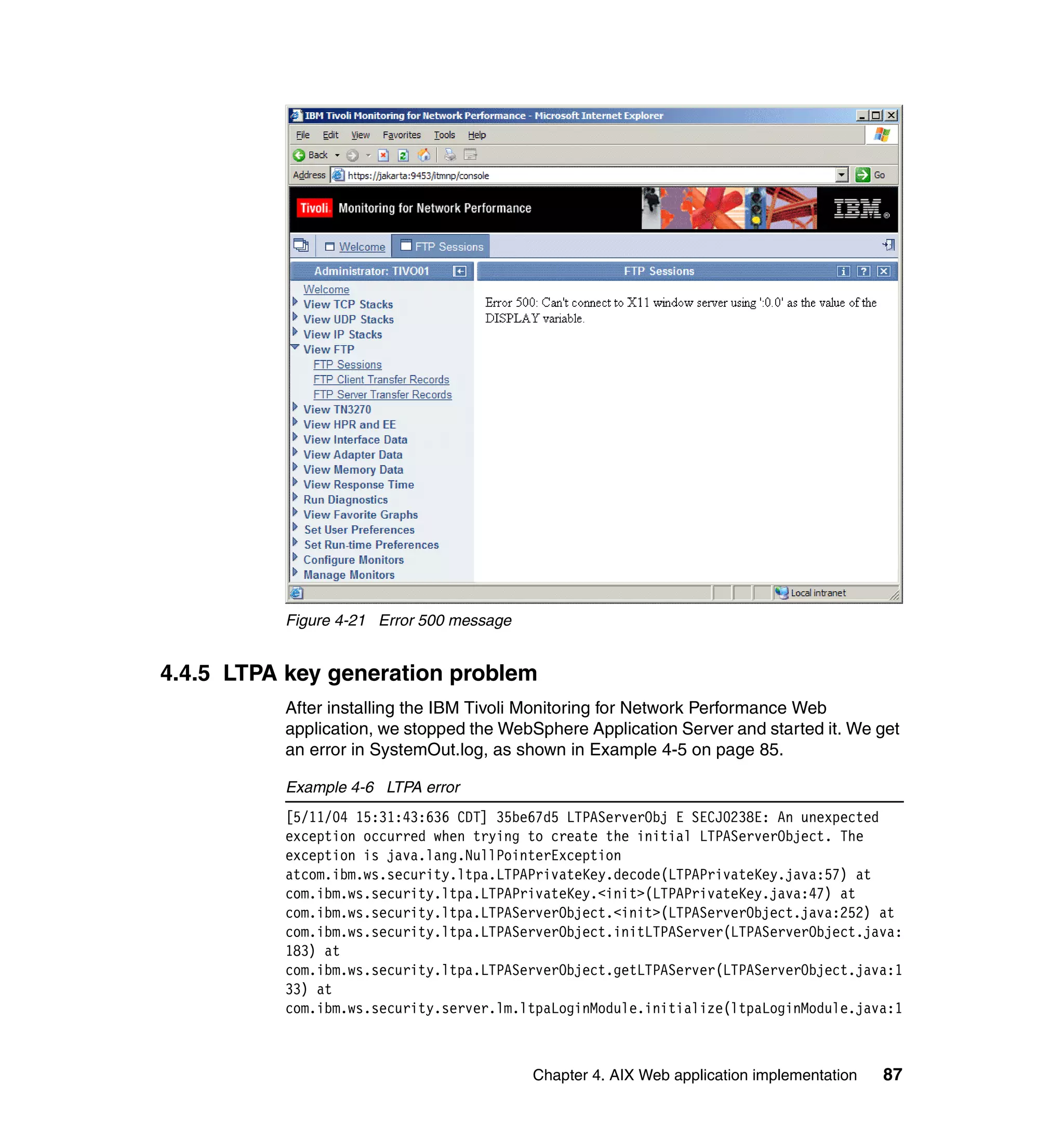 Figure 4-21 Error 500 message


4.4.5 LTPA key generation problem
          After installing the IBM Tivoli Monitoring for Network Performance Web
          application, we stopped the WebSphere Application Server and started it. We get
          an error in SystemOut.log, as shown in Example 4-5 on page 85.

          Example 4-6 LTPA error
          [5/11/04 15:31:43:636 CDT] 35be67d5 LTPAServerObj E SECJ0238E: An unexpected
          exception occurred when trying to create the initial LTPAServerObject. The
          exception is java.lang.NullPointerException
          atcom.ibm.ws.security.ltpa.LTPAPrivateKey.decode(LTPAPrivateKey.java:57) at
          com.ibm.ws.security.ltpa.LTPAPrivateKey.<init>(LTPAPrivateKey.java:47) at
          com.ibm.ws.security.ltpa.LTPAServerObject.<init>(LTPAServerObject.java:252) at
          com.ibm.ws.security.ltpa.LTPAServerObject.initLTPAServer(LTPAServerObject.java:
          183) at
          com.ibm.ws.security.ltpa.LTPAServerObject.getLTPAServer(LTPAServerObject.java:1
          33) at
          com.ibm.ws.security.server.lm.ltpaLoginModule.initialize(ltpaLoginModule.java:1



                                          Chapter 4. AIX Web application implementation   87
 