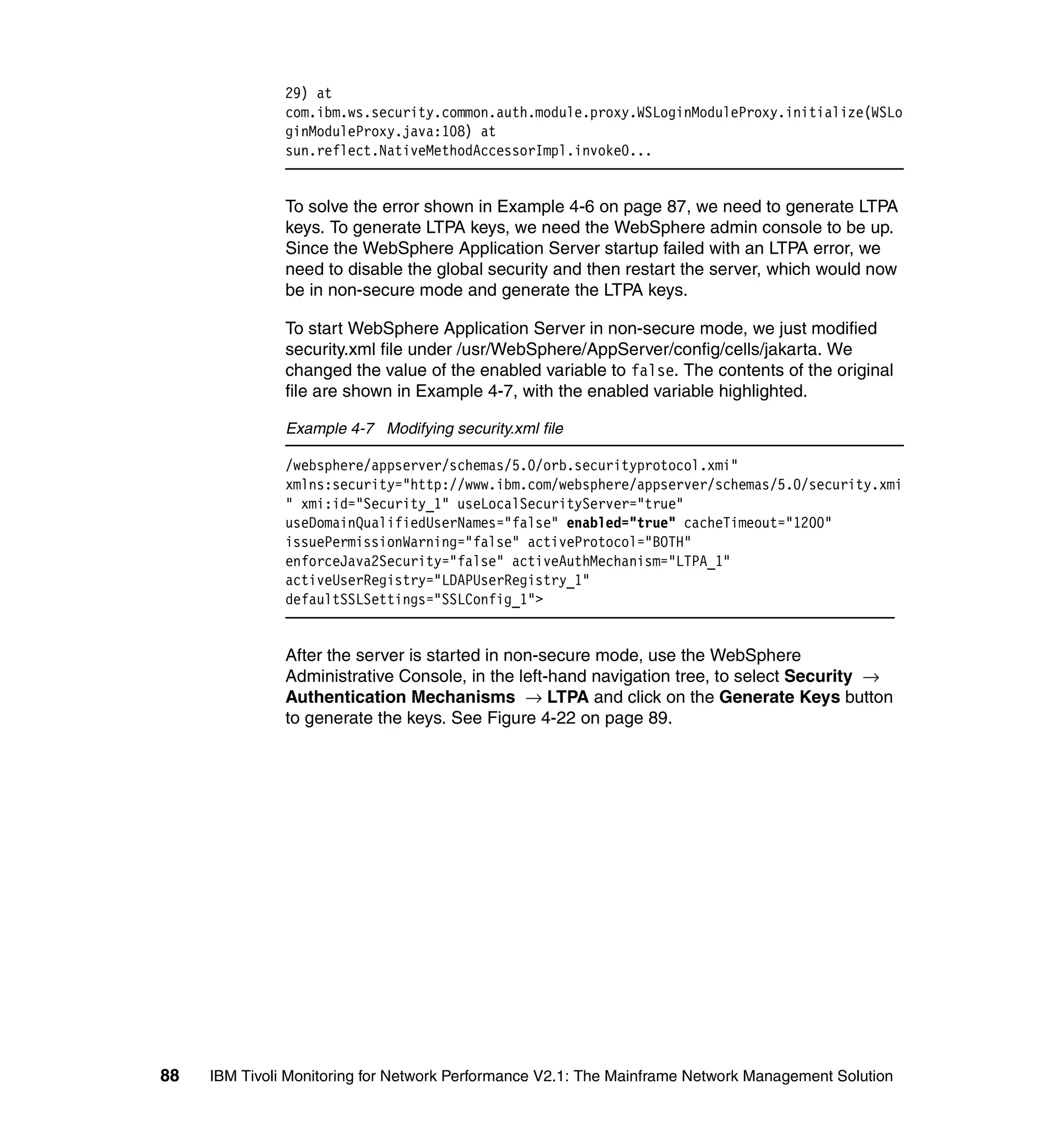29) at
               com.ibm.ws.security.common.auth.module.proxy.WSLoginModuleProxy.initialize(WSLo
               ginModuleProxy.java:108) at
               sun.reflect.NativeMethodAccessorImpl.invoke0...


               To solve the error shown in Example 4-6 on page 87, we need to generate LTPA
               keys. To generate LTPA keys, we need the WebSphere admin console to be up.
               Since the WebSphere Application Server startup failed with an LTPA error, we
               need to disable the global security and then restart the server, which would now
               be in non-secure mode and generate the LTPA keys.

               To start WebSphere Application Server in non-secure mode, we just modified
               security.xml file under /usr/WebSphere/AppServer/config/cells/jakarta. We
               changed the value of the enabled variable to false. The contents of the original
               file are shown in Example 4-7, with the enabled variable highlighted.

               Example 4-7 Modifying security.xml file

               /websphere/appserver/schemas/5.0/orb.securityprotocol.xmi"
               xmlns:security="http://www.ibm.com/websphere/appserver/schemas/5.0/security.xmi
               " xmi:id="Security_1" useLocalSecurityServer="true"
               useDomainQualifiedUserNames="false" enabled="true" cacheTimeout="1200"
               issuePermissionWarning="false" activeProtocol="BOTH"
               enforceJava2Security="false" activeAuthMechanism="LTPA_1"
               activeUserRegistry="LDAPUserRegistry_1"
               defaultSSLSettings="SSLConfig_1">


               After the server is started in non-secure mode, use the WebSphere
               Administrative Console, in the left-hand navigation tree, to select Security →
               Authentication Mechanisms → LTPA and click on the Generate Keys button
               to generate the keys. See Figure 4-22 on page 89.




88   IBM Tivoli Monitoring for Network Performance V2.1: The Mainframe Network Management Solution
 