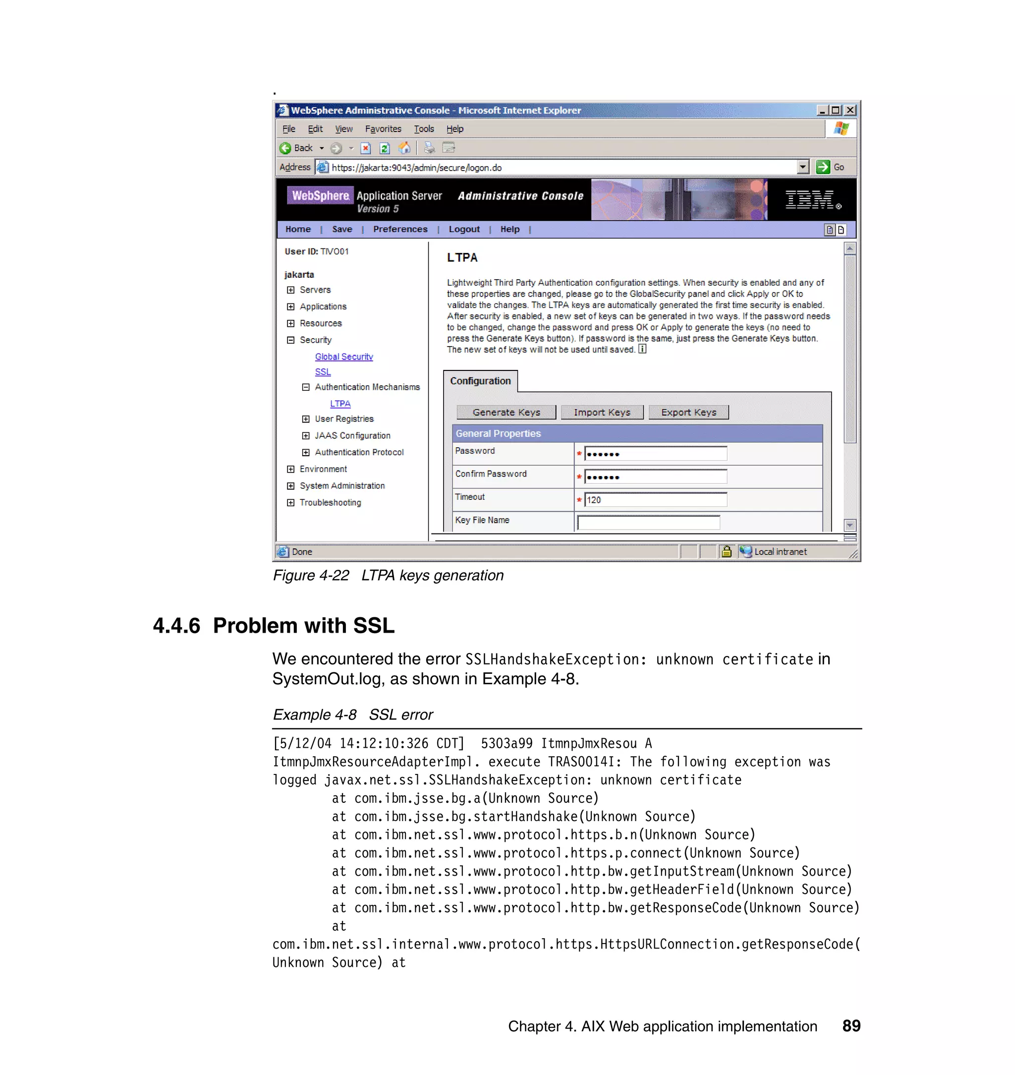 .




          Figure 4-22 LTPA keys generation


4.4.6 Problem with SSL
          We encountered the error SSLHandshakeException: unknown certificate in
          SystemOut.log, as shown in Example 4-8.

          Example 4-8 SSL error
          [5/12/04 14:12:10:326 CDT] 5303a99 ItmnpJmxResou A
          ItmnpJmxResourceAdapterImpl. execute TRAS0014I: The following exception was
          logged javax.net.ssl.SSLHandshakeException: unknown certificate
                  at com.ibm.jsse.bg.a(Unknown Source)
                  at com.ibm.jsse.bg.startHandshake(Unknown Source)
                  at com.ibm.net.ssl.www.protocol.https.b.n(Unknown Source)
                  at com.ibm.net.ssl.www.protocol.https.p.connect(Unknown Source)
                  at com.ibm.net.ssl.www.protocol.http.bw.getInputStream(Unknown Source)
                  at com.ibm.net.ssl.www.protocol.http.bw.getHeaderField(Unknown Source)
                  at com.ibm.net.ssl.www.protocol.http.bw.getResponseCode(Unknown Source)
                  at
          com.ibm.net.ssl.internal.www.protocol.https.HttpsURLConnection.getResponseCode(
          Unknown Source) at



                                             Chapter 4. AIX Web application implementation   89
 