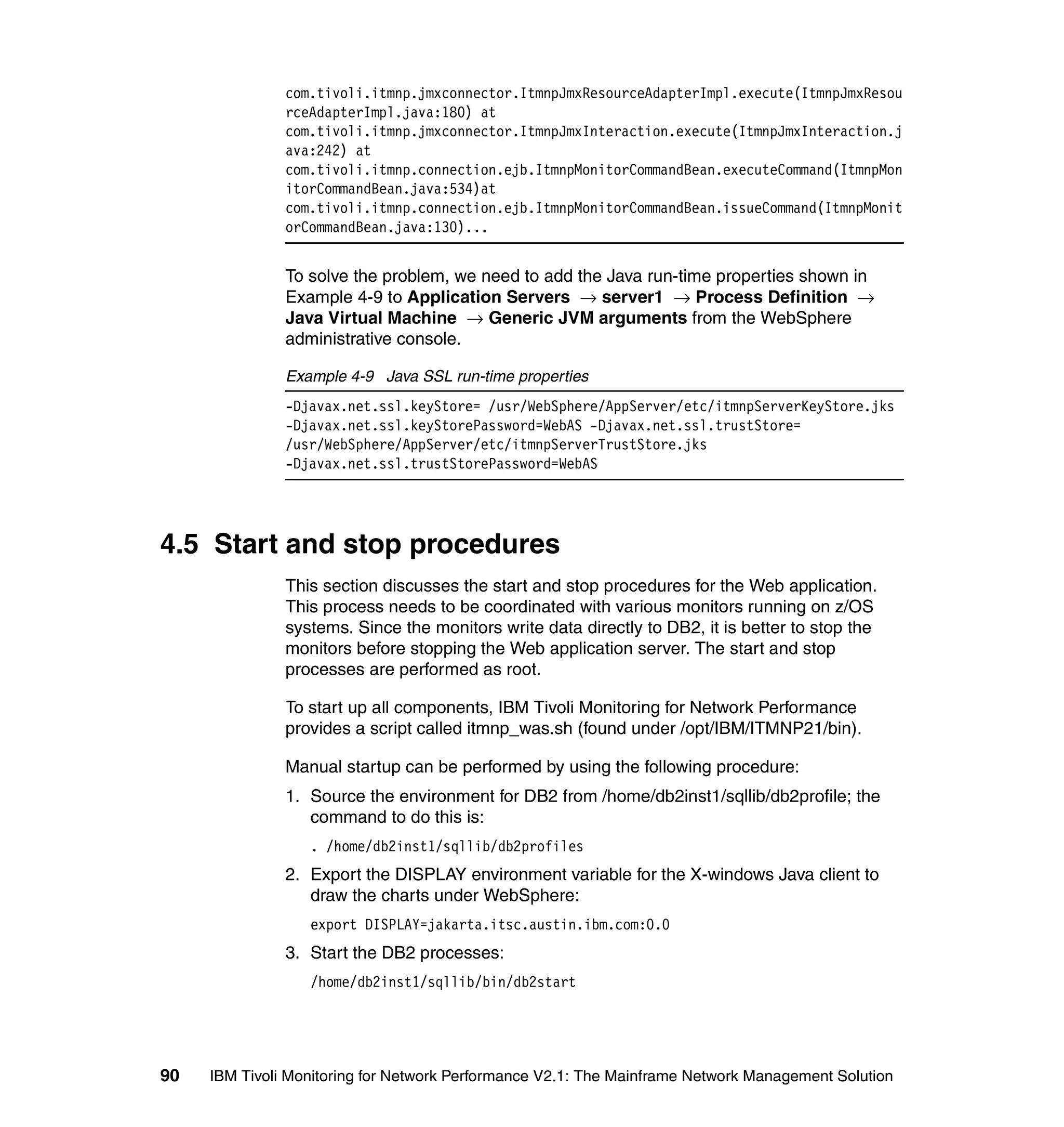 com.tivoli.itmnp.jmxconnector.ItmnpJmxResourceAdapterImpl.execute(ItmnpJmxResou
               rceAdapterImpl.java:180) at
               com.tivoli.itmnp.jmxconnector.ItmnpJmxInteraction.execute(ItmnpJmxInteraction.j
               ava:242) at
               com.tivoli.itmnp.connection.ejb.ItmnpMonitorCommandBean.executeCommand(ItmnpMon
               itorCommandBean.java:534)at
               com.tivoli.itmnp.connection.ejb.ItmnpMonitorCommandBean.issueCommand(ItmnpMonit
               orCommandBean.java:130)...


               To solve the problem, we need to add the Java run-time properties shown in
               Example 4-9 to Application Servers → server1 → Process Definition →
               Java Virtual Machine → Generic JVM arguments from the WebSphere
               administrative console.

               Example 4-9 Java SSL run-time properties
               -Djavax.net.ssl.keyStore= /usr/WebSphere/AppServer/etc/itmnpServerKeyStore.jks
               -Djavax.net.ssl.keyStorePassword=WebAS -Djavax.net.ssl.trustStore=
               /usr/WebSphere/AppServer/etc/itmnpServerTrustStore.jks
               -Djavax.net.ssl.trustStorePassword=WebAS




4.5 Start and stop procedures
               This section discusses the start and stop procedures for the Web application.
               This process needs to be coordinated with various monitors running on z/OS
               systems. Since the monitors write data directly to DB2, it is better to stop the
               monitors before stopping the Web application server. The start and stop
               processes are performed as root.

               To start up all components, IBM Tivoli Monitoring for Network Performance
               provides a script called itmnp_was.sh (found under /opt/IBM/ITMNP21/bin).

               Manual startup can be performed by using the following procedure:
               1. Source the environment for DB2 from /home/db2inst1/sqllib/db2profile; the
                  command to do this is:
                  . /home/db2inst1/sqllib/db2profiles
               2. Export the DISPLAY environment variable for the X-windows Java client to
                  draw the charts under WebSphere:
                  export DISPLAY=jakarta.itsc.austin.ibm.com:0.0
               3. Start the DB2 processes:
                  /home/db2inst1/sqllib/bin/db2start




90   IBM Tivoli Monitoring for Network Performance V2.1: The Mainframe Network Management Solution
 