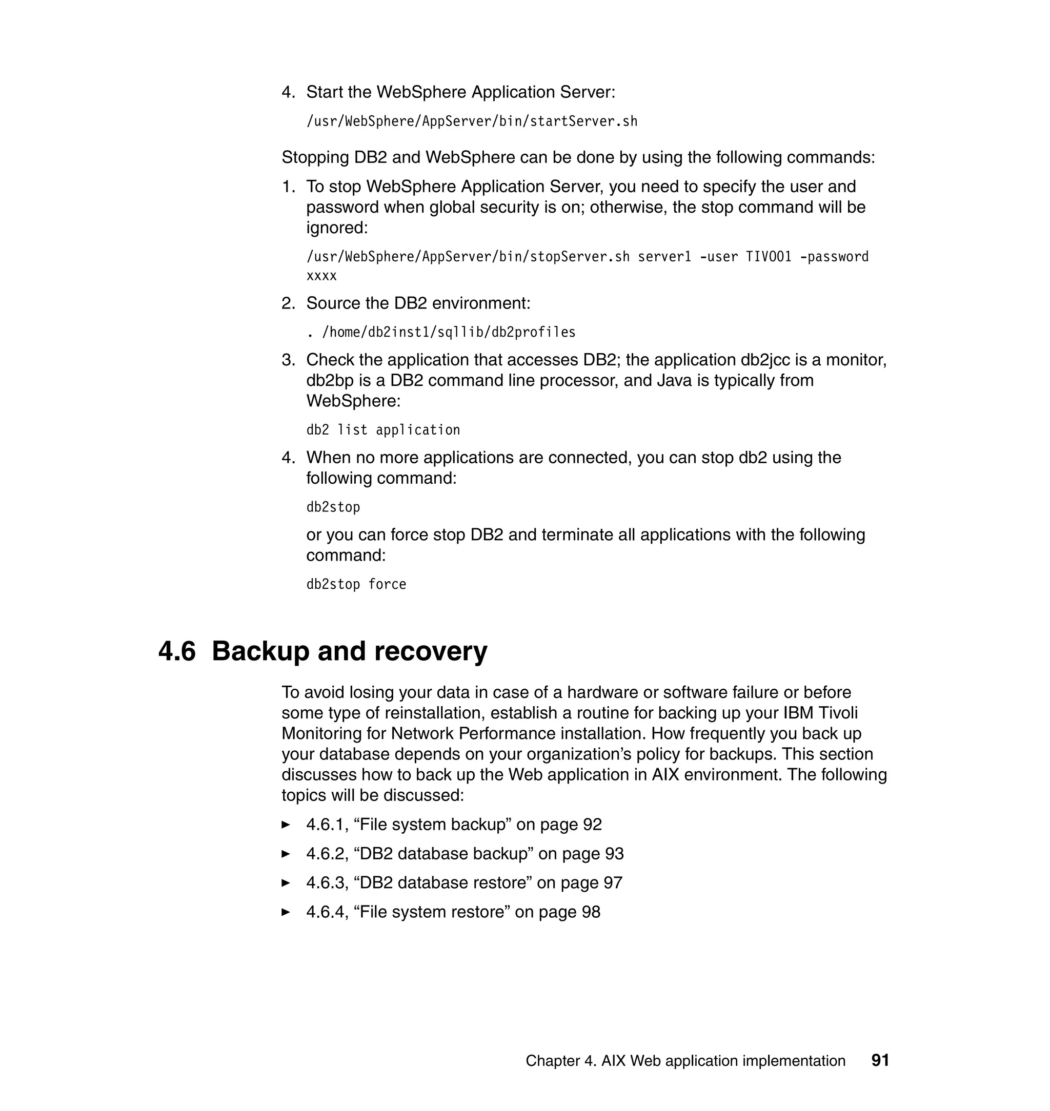 4. Start the WebSphere Application Server:
           /usr/WebSphere/AppServer/bin/startServer.sh

        Stopping DB2 and WebSphere can be done by using the following commands:
        1. To stop WebSphere Application Server, you need to specify the user and
           password when global security is on; otherwise, the stop command will be
           ignored:
           /usr/WebSphere/AppServer/bin/stopServer.sh server1 -user TIVO01 -password
           xxxx
        2. Source the DB2 environment:
           . /home/db2inst1/sqllib/db2profiles
        3. Check the application that accesses DB2; the application db2jcc is a monitor,
           db2bp is a DB2 command line processor, and Java is typically from
           WebSphere:
           db2 list application
        4. When no more applications are connected, you can stop db2 using the
           following command:
           db2stop
           or you can force stop DB2 and terminate all applications with the following
           command:
           db2stop force



4.6 Backup and recovery
        To avoid losing your data in case of a hardware or software failure or before
        some type of reinstallation, establish a routine for backing up your IBM Tivoli
        Monitoring for Network Performance installation. How frequently you back up
        your database depends on your organization’s policy for backups. This section
        discusses how to back up the Web application in AIX environment. The following
        topics will be discussed:
           4.6.1, “File system backup” on page 92
           4.6.2, “DB2 database backup” on page 93
           4.6.3, “DB2 database restore” on page 97
           4.6.4, “File system restore” on page 98




                                        Chapter 4. AIX Web application implementation    91
 