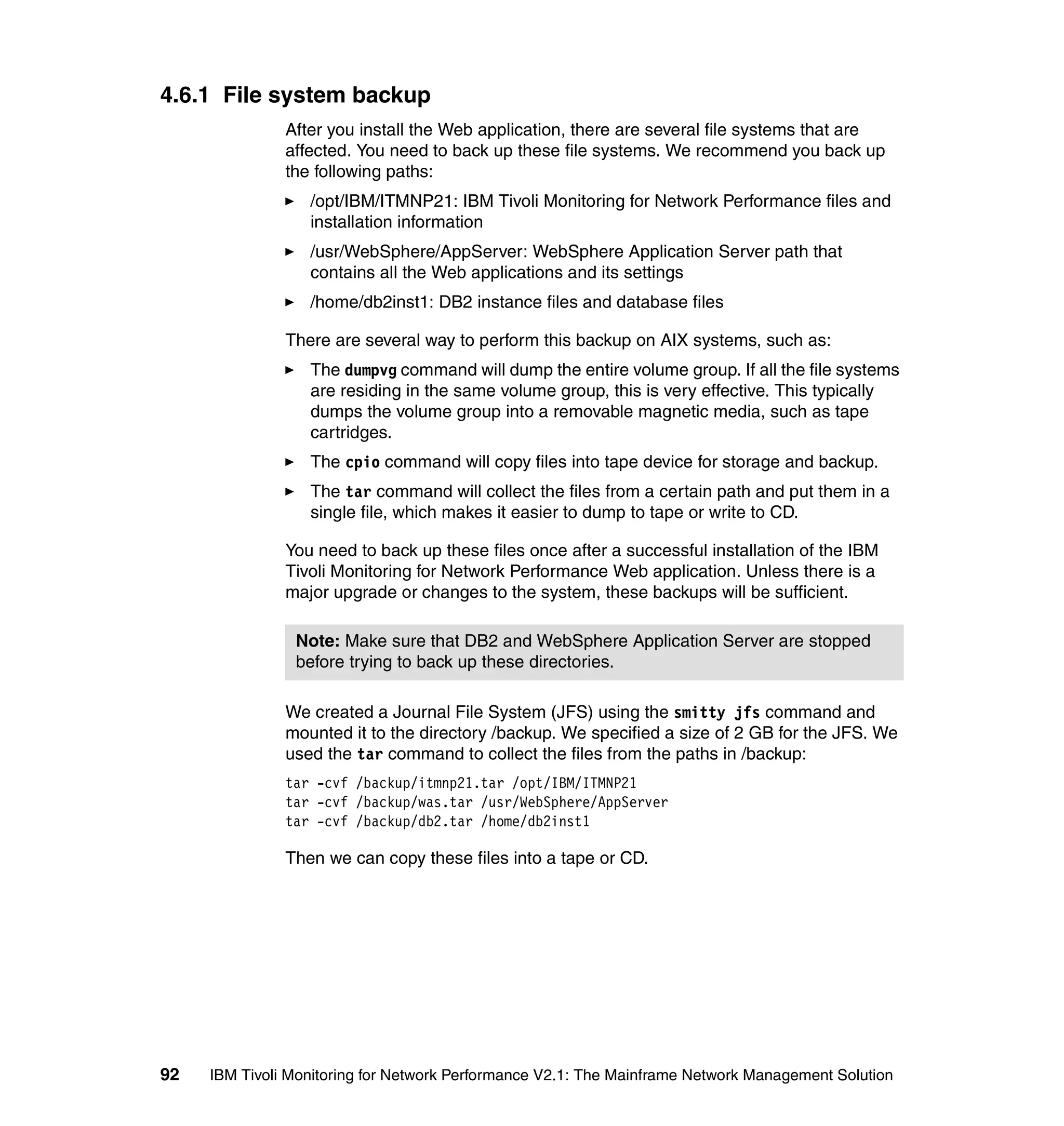 4.6.1 File system backup
               After you install the Web application, there are several file systems that are
               affected. You need to back up these file systems. We recommend you back up
               the following paths:
                  /opt/IBM/ITMNP21: IBM Tivoli Monitoring for Network Performance files and
                  installation information
                  /usr/WebSphere/AppServer: WebSphere Application Server path that
                  contains all the Web applications and its settings
                  /home/db2inst1: DB2 instance files and database files

               There are several way to perform this backup on AIX systems, such as:
                  The dumpvg command will dump the entire volume group. If all the file systems
                  are residing in the same volume group, this is very effective. This typically
                  dumps the volume group into a removable magnetic media, such as tape
                  cartridges.
                  The cpio command will copy files into tape device for storage and backup.
                  The tar command will collect the files from a certain path and put them in a
                  single file, which makes it easier to dump to tape or write to CD.

               You need to back up these files once after a successful installation of the IBM
               Tivoli Monitoring for Network Performance Web application. Unless there is a
               major upgrade or changes to the system, these backups will be sufficient.

                Note: Make sure that DB2 and WebSphere Application Server are stopped
                before trying to back up these directories.

               We created a Journal File System (JFS) using the smitty jfs command and
               mounted it to the directory /backup. We specified a size of 2 GB for the JFS. We
               used the tar command to collect the files from the paths in /backup:
               tar -cvf /backup/itmnp21.tar /opt/IBM/ITMNP21
               tar -cvf /backup/was.tar /usr/WebSphere/AppServer
               tar -cvf /backup/db2.tar /home/db2inst1

               Then we can copy these files into a tape or CD.




92   IBM Tivoli Monitoring for Network Performance V2.1: The Mainframe Network Management Solution
 