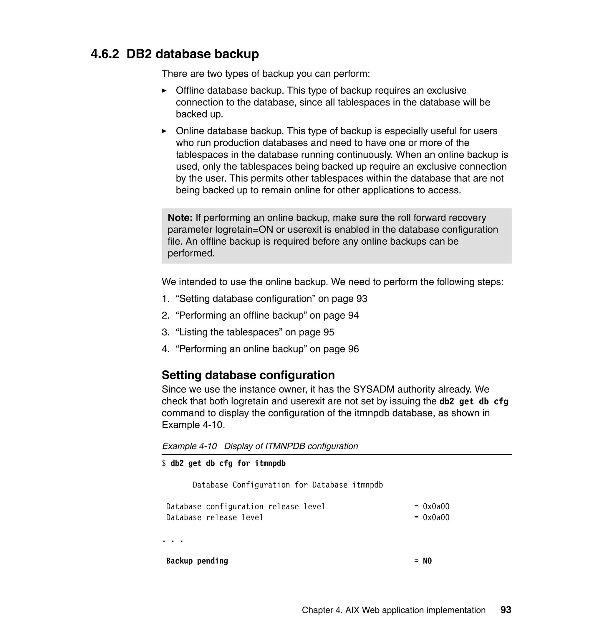 4.6.2 DB2 database backup
          There are two types of backup you can perform:
             Offline database backup. This type of backup requires an exclusive
             connection to the database, since all tablespaces in the database will be
             backed up.
             Online database backup. This type of backup is especially useful for users
             who run production databases and need to have one or more of the
             tablespaces in the database running continuously. When an online backup is
             used, only the tablespaces being backed up require an exclusive connection
             by the user. This permits other tablespaces within the database that are not
             being backed up to remain online for other applications to access.

           Note: If performing an online backup, make sure the roll forward recovery
           parameter logretain=ON or userexit is enabled in the database configuration
           file. An offline backup is required before any online backups can be
           performed.

          We intended to use the online backup. We need to perform the following steps:
          1. “Setting database configuration” on page 93
          2. “Performing an offline backup” on page 94
          3. “Listing the tablespaces” on page 95
          4. “Performing an online backup” on page 96

          Setting database configuration
          Since we use the instance owner, it has the SYSADM authority already. We
          check that both logretain and userexit are not set by issuing the db2 get db cfg
          command to display the configuration of the itmnpdb database, as shown in
          Example 4-10.

          Example 4-10 Display of ITMNPDB configuration
          $ db2 get db cfg for itmnpdb

                  Database Configuration for Database itmnpdb

           Database configuration release level                      = 0x0a00
           Database release level                                    = 0x0a00

          . . .

           Backup pending                                            = NO




                                          Chapter 4. AIX Web application implementation   93
 