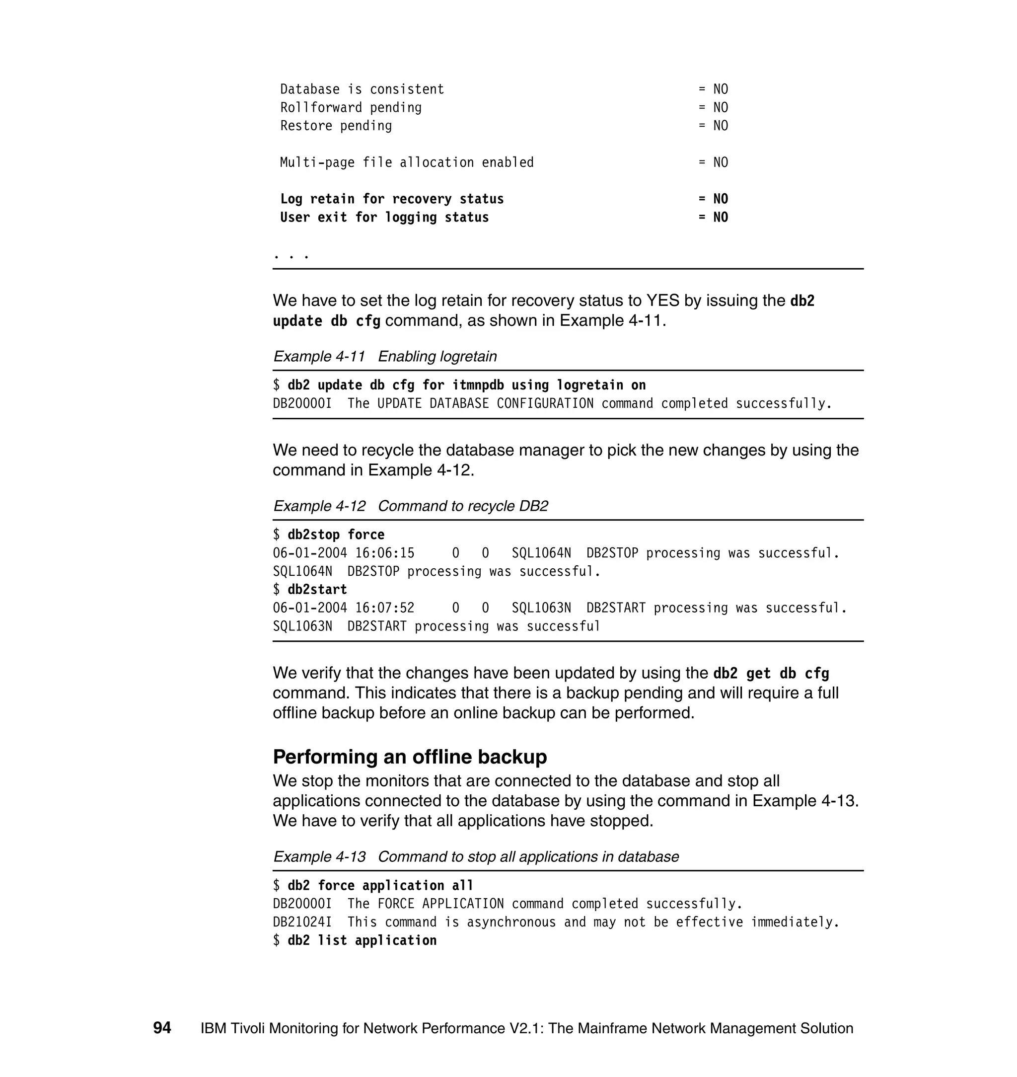 Database is consistent                                     = NO
                Rollforward pending                                        = NO
                Restore pending                                            = NO

                Multi-page file allocation enabled                         = NO

                Log retain for recovery status                             = NO
                User exit for logging status                               = NO

               . . .


               We have to set the log retain for recovery status to YES by issuing the db2
               update db cfg command, as shown in Example 4-11.

               Example 4-11 Enabling logretain
               $ db2 update db cfg for itmnpdb using logretain on
               DB20000I The UPDATE DATABASE CONFIGURATION command completed successfully.


               We need to recycle the database manager to pick the new changes by using the
               command in Example 4-12.

               Example 4-12 Command to recycle DB2
               $ db2stop force
               06-01-2004 16:06:15    0 0     SQL1064N DB2STOP processing was successful.
               SQL1064N DB2STOP processing was successful.
               $ db2start
               06-01-2004 16:07:52    0 0 SQL1063N DB2START processing was successful.
               SQL1063N DB2START processing was successful


               We verify that the changes have been updated by using the db2 get db cfg
               command. This indicates that there is a backup pending and will require a full
               offline backup before an online backup can be performed.

               Performing an offline backup
               We stop the monitors that are connected to the database and stop all
               applications connected to the database by using the command in Example 4-13.
               We have to verify that all applications have stopped.

               Example 4-13 Command to stop all applications in database
               $ db2 force application all
               DB20000I The FORCE APPLICATION command completed successfully.
               DB21024I This command is asynchronous and may not be effective immediately.
               $ db2 list application




94   IBM Tivoli Monitoring for Network Performance V2.1: The Mainframe Network Management Solution
 