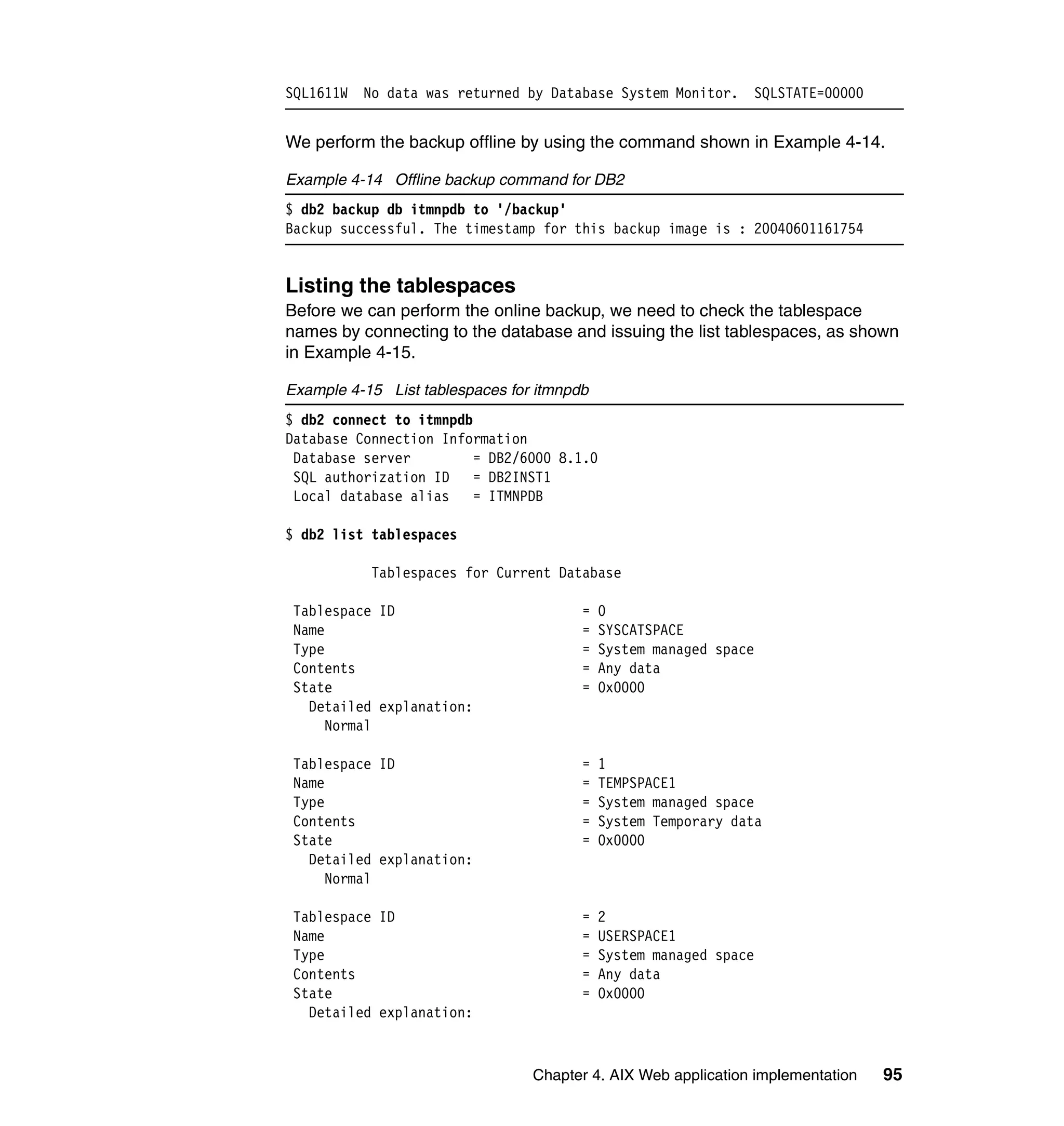 SQL1611W No data was returned by Database System Monitor.          SQLSTATE=00000


We perform the backup offline by using the command shown in Example 4-14.

Example 4-14 Offline backup command for DB2
$ db2 backup db itmnpdb to '/backup'
Backup successful. The timestamp for this backup image is : 20040601161754


Listing the tablespaces
Before we can perform the online backup, we need to check the tablespace
names by connecting to the database and issuing the list tablespaces, as shown
in Example 4-15.

Example 4-15 List tablespaces for itmnpdb
$ db2 connect to itmnpdb
Database Connection Information
 Database server         = DB2/6000 8.1.0
 SQL authorization ID    = DB2INST1
 Local database alias    = ITMNPDB

$ db2 list tablespaces

           Tablespaces for Current Database

 Tablespace ID                          =   0
 Name                                   =   SYSCATSPACE
 Type                                   =   System managed space
 Contents                               =   Any data
 State                                  =   0x0000
   Detailed explanation:
     Normal

 Tablespace ID                          =   1
 Name                                   =   TEMPSPACE1
 Type                                   =   System managed space
 Contents                               =   System Temporary data
 State                                  =   0x0000
   Detailed explanation:
     Normal

 Tablespace ID                          =   2
 Name                                   =   USERSPACE1
 Type                                   =   System managed space
 Contents                               =   Any data
 State                                  =   0x0000
   Detailed explanation:



                                 Chapter 4. AIX Web application implementation      95
 