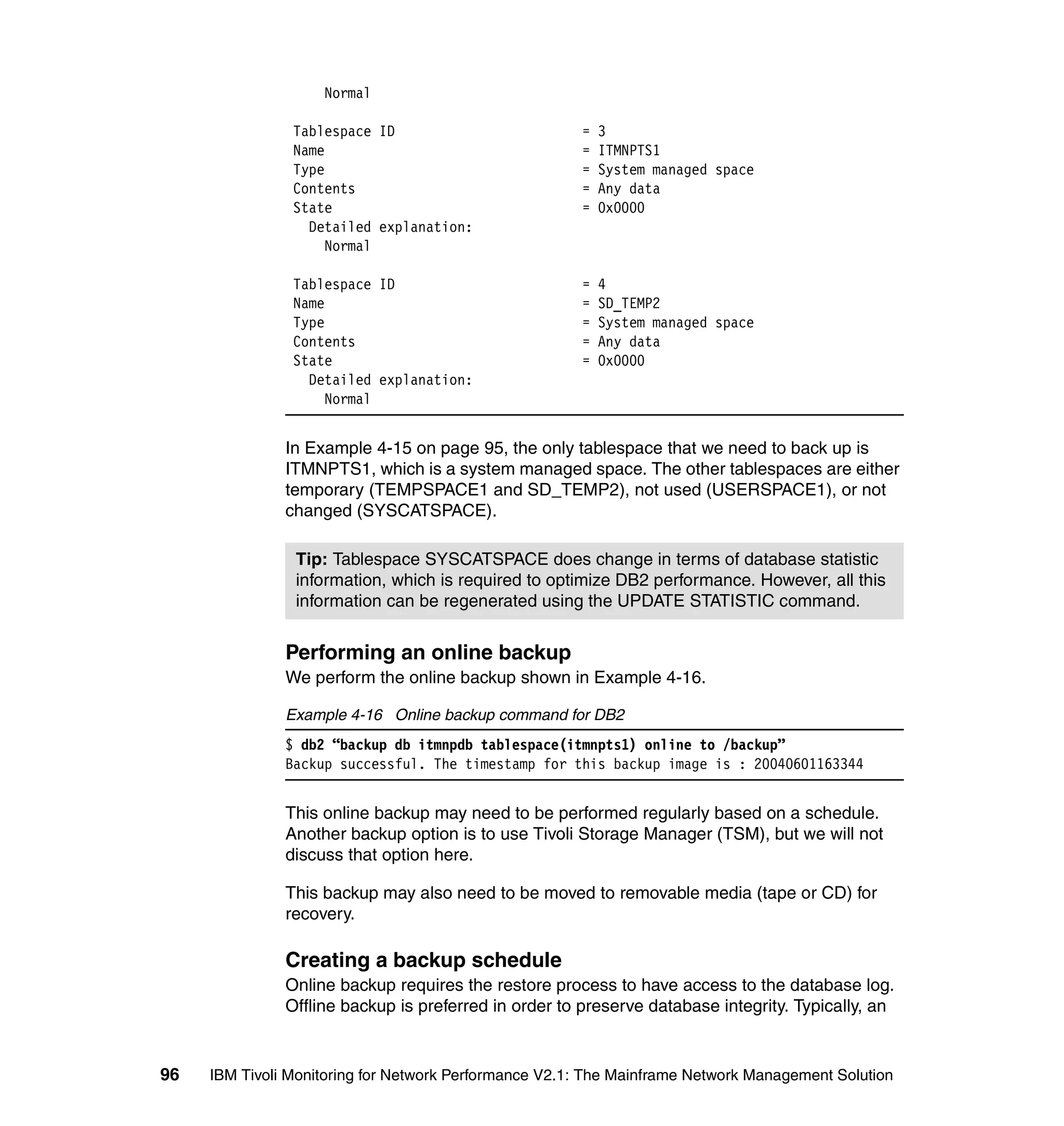 Normal

                Tablespace ID                          =   3
                Name                                   =   ITMNPTS1
                Type                                   =   System managed space
                Contents                               =   Any data
                State                                  =   0x0000
                  Detailed explanation:
                    Normal

                Tablespace ID                          =   4
                Name                                   =   SD_TEMP2
                Type                                   =   System managed space
                Contents                               =   Any data
                State                                  =   0x0000
                  Detailed explanation:
                    Normal


               In Example 4-15 on page 95, the only tablespace that we need to back up is
               ITMNPTS1, which is a system managed space. The other tablespaces are either
               temporary (TEMPSPACE1 and SD_TEMP2), not used (USERSPACE1), or not
               changed (SYSCATSPACE).

                Tip: Tablespace SYSCATSPACE does change in terms of database statistic
                information, which is required to optimize DB2 performance. However, all this
                information can be regenerated using the UPDATE STATISTIC command.


               Performing an online backup
               We perform the online backup shown in Example 4-16.

               Example 4-16 Online backup command for DB2
               $ db2 “backup db itmnpdb tablespace(itmnpts1) online to /backup”
               Backup successful. The timestamp for this backup image is : 20040601163344


               This online backup may need to be performed regularly based on a schedule.
               Another backup option is to use Tivoli Storage Manager (TSM), but we will not
               discuss that option here.

               This backup may also need to be moved to removable media (tape or CD) for
               recovery.

               Creating a backup schedule
               Online backup requires the restore process to have access to the database log.
               Offline backup is preferred in order to preserve database integrity. Typically, an


96   IBM Tivoli Monitoring for Network Performance V2.1: The Mainframe Network Management Solution
 