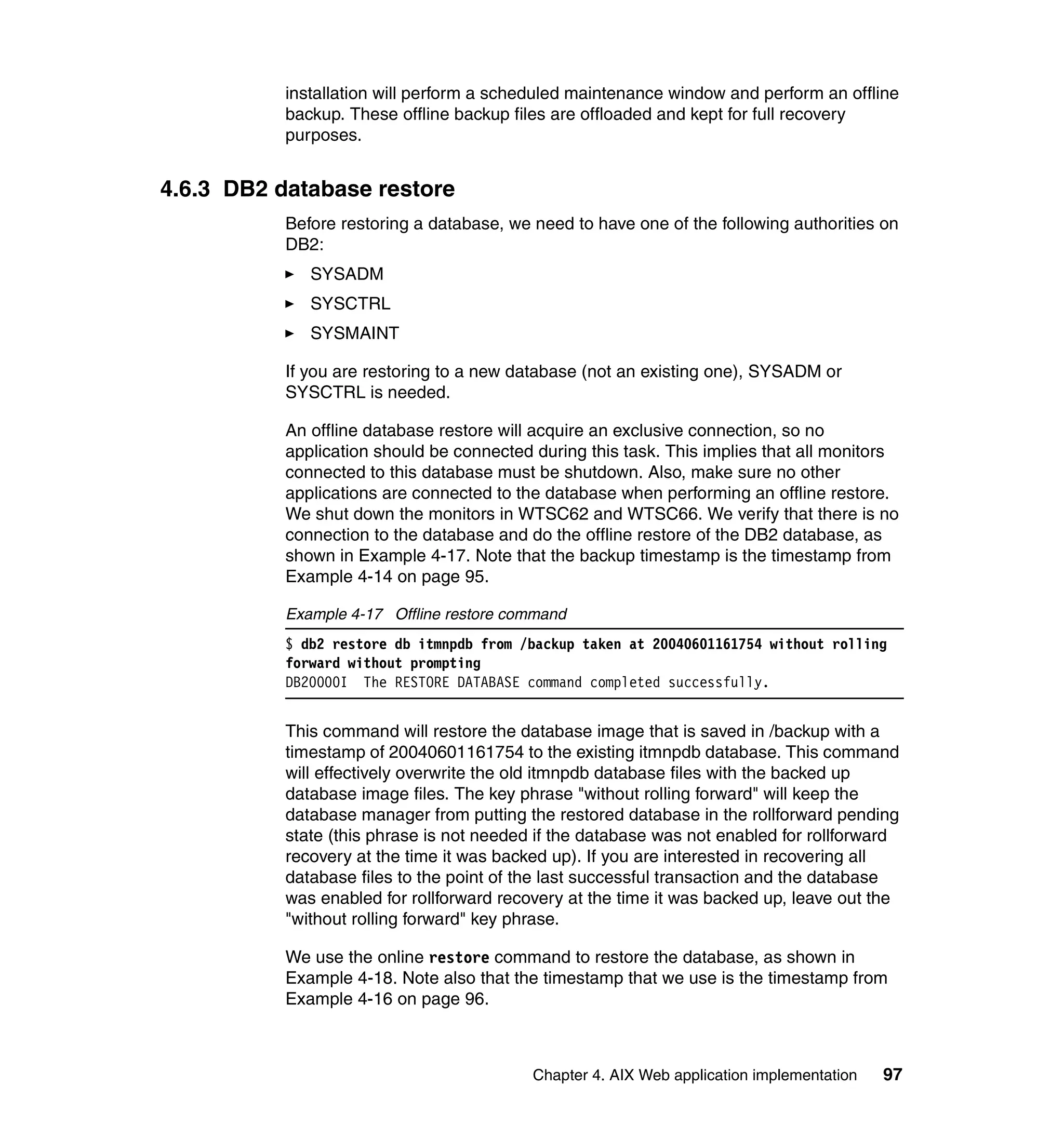 installation will perform a scheduled maintenance window and perform an offline
           backup. These offline backup files are offloaded and kept for full recovery
           purposes.


4.6.3 DB2 database restore
           Before restoring a database, we need to have one of the following authorities on
           DB2:
              SYSADM
              SYSCTRL
              SYSMAINT

           If you are restoring to a new database (not an existing one), SYSADM or
           SYSCTRL is needed.

           An offline database restore will acquire an exclusive connection, so no
           application should be connected during this task. This implies that all monitors
           connected to this database must be shutdown. Also, make sure no other
           applications are connected to the database when performing an offline restore.
           We shut down the monitors in WTSC62 and WTSC66. We verify that there is no
           connection to the database and do the offline restore of the DB2 database, as
           shown in Example 4-17. Note that the backup timestamp is the timestamp from
           Example 4-14 on page 95.

           Example 4-17 Offline restore command
           $ db2 restore db itmnpdb from /backup taken at 20040601161754 without rolling
           forward without prompting
           DB20000I The RESTORE DATABASE command completed successfully.


           This command will restore the database image that is saved in /backup with a
           timestamp of 20040601161754 to the existing itmnpdb database. This command
           will effectively overwrite the old itmnpdb database files with the backed up
           database image files. The key phrase "without rolling forward" will keep the
           database manager from putting the restored database in the rollforward pending
           state (this phrase is not needed if the database was not enabled for rollforward
           recovery at the time it was backed up). If you are interested in recovering all
           database files to the point of the last successful transaction and the database
           was enabled for rollforward recovery at the time it was backed up, leave out the
           "without rolling forward" key phrase.

           We use the online restore command to restore the database, as shown in
           Example 4-18. Note also that the timestamp that we use is the timestamp from
           Example 4-16 on page 96.



                                           Chapter 4. AIX Web application implementation   97
 
