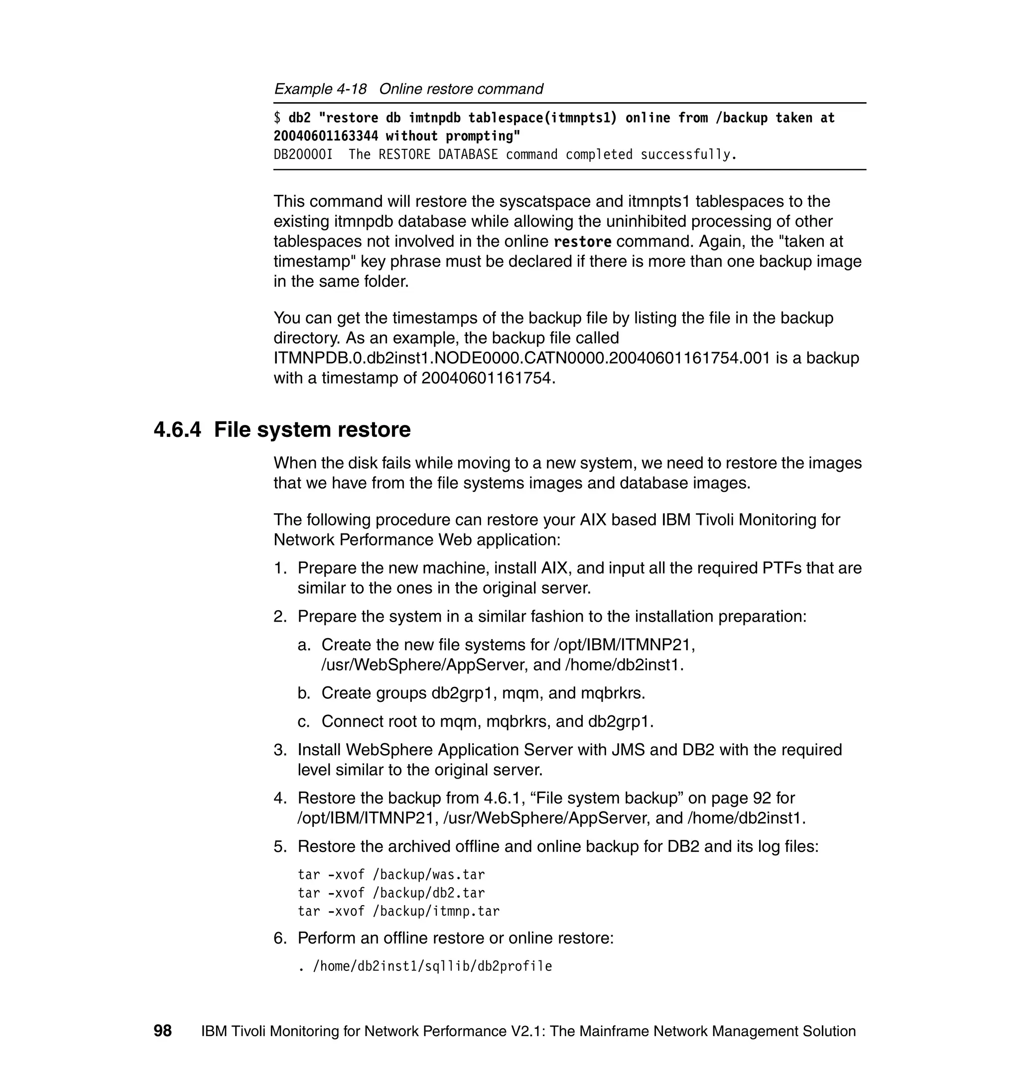 Example 4-18 Online restore command
               $ db2 "restore db imtnpdb tablespace(itmnpts1) online from /backup taken at
               20040601163344 without prompting"
               DB20000I The RESTORE DATABASE command completed successfully.


               This command will restore the syscatspace and itmnpts1 tablespaces to the
               existing itmnpdb database while allowing the uninhibited processing of other
               tablespaces not involved in the online restore command. Again, the "taken at
               timestamp" key phrase must be declared if there is more than one backup image
               in the same folder.

               You can get the timestamps of the backup file by listing the file in the backup
               directory. As an example, the backup file called
               ITMNPDB.0.db2inst1.NODE0000.CATN0000.20040601161754.001 is a backup
               with a timestamp of 20040601161754.


4.6.4 File system restore
               When the disk fails while moving to a new system, we need to restore the images
               that we have from the file systems images and database images.

               The following procedure can restore your AIX based IBM Tivoli Monitoring for
               Network Performance Web application:
               1. Prepare the new machine, install AIX, and input all the required PTFs that are
                  similar to the ones in the original server.
               2. Prepare the system in a similar fashion to the installation preparation:
                  a. Create the new file systems for /opt/IBM/ITMNP21,
                     /usr/WebSphere/AppServer, and /home/db2inst1.
                  b. Create groups db2grp1, mqm, and mqbrkrs.
                  c. Connect root to mqm, mqbrkrs, and db2grp1.
               3. Install WebSphere Application Server with JMS and DB2 with the required
                  level similar to the original server.
               4. Restore the backup from 4.6.1, “File system backup” on page 92 for
                  /opt/IBM/ITMNP21, /usr/WebSphere/AppServer, and /home/db2inst1.
               5. Restore the archived offline and online backup for DB2 and its log files:
                  tar -xvof /backup/was.tar
                  tar -xvof /backup/db2.tar
                  tar -xvof /backup/itmnp.tar
               6. Perform an offline restore or online restore:
                  . /home/db2inst1/sqllib/db2profile



98   IBM Tivoli Monitoring for Network Performance V2.1: The Mainframe Network Management Solution
 
