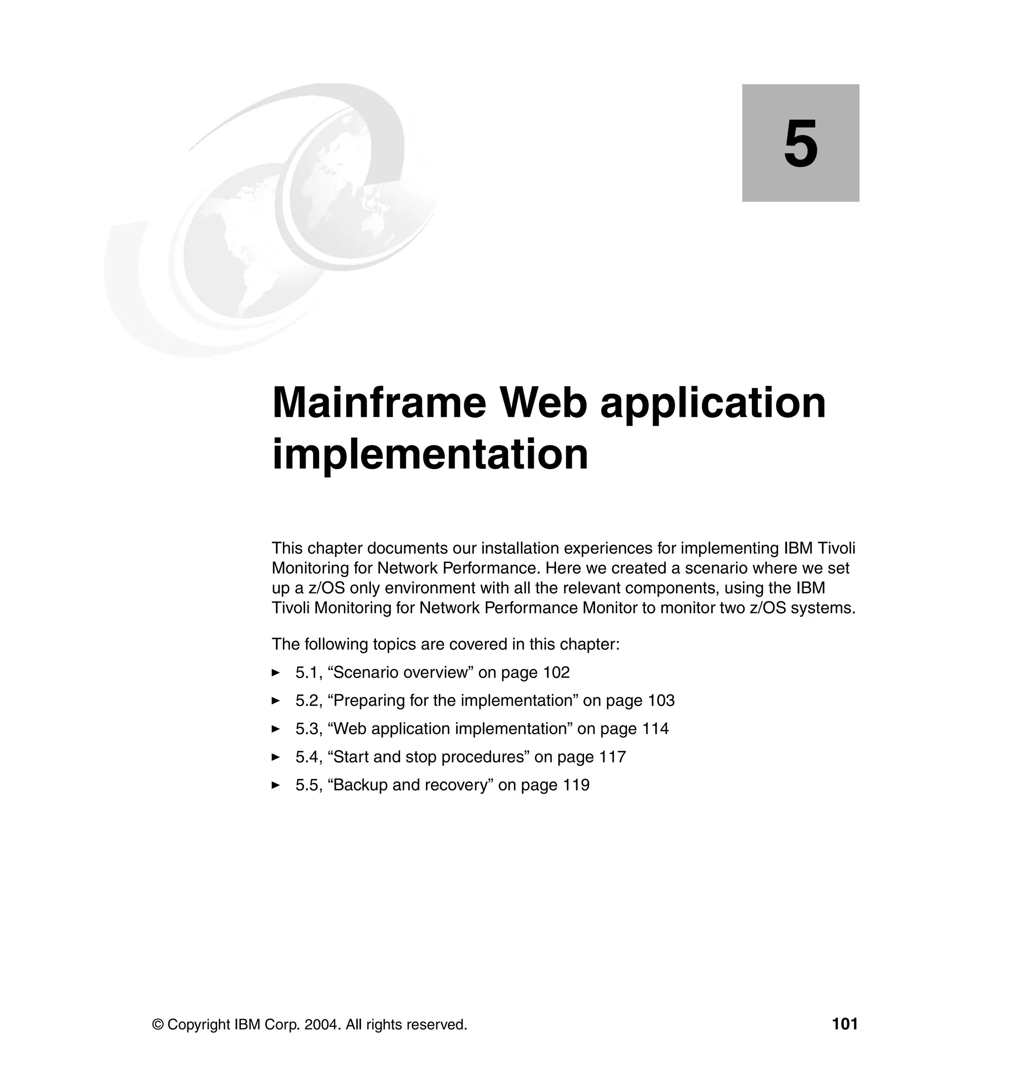 5


    Chapter 5.    Mainframe Web application
                  implementation
                  This chapter documents our installation experiences for implementing IBM Tivoli
                  Monitoring for Network Performance. Here we created a scenario where we set
                  up a z/OS only environment with all the relevant components, using the IBM
                  Tivoli Monitoring for Network Performance Monitor to monitor two z/OS systems.

                  The following topics are covered in this chapter:
                     5.1, “Scenario overview” on page 102
                     5.2, “Preparing for the implementation” on page 103
                     5.3, “Web application implementation” on page 114
                     5.4, “Start and stop procedures” on page 117
                     5.5, “Backup and recovery” on page 119




© Copyright IBM Corp. 2004. All rights reserved.                                             101
 