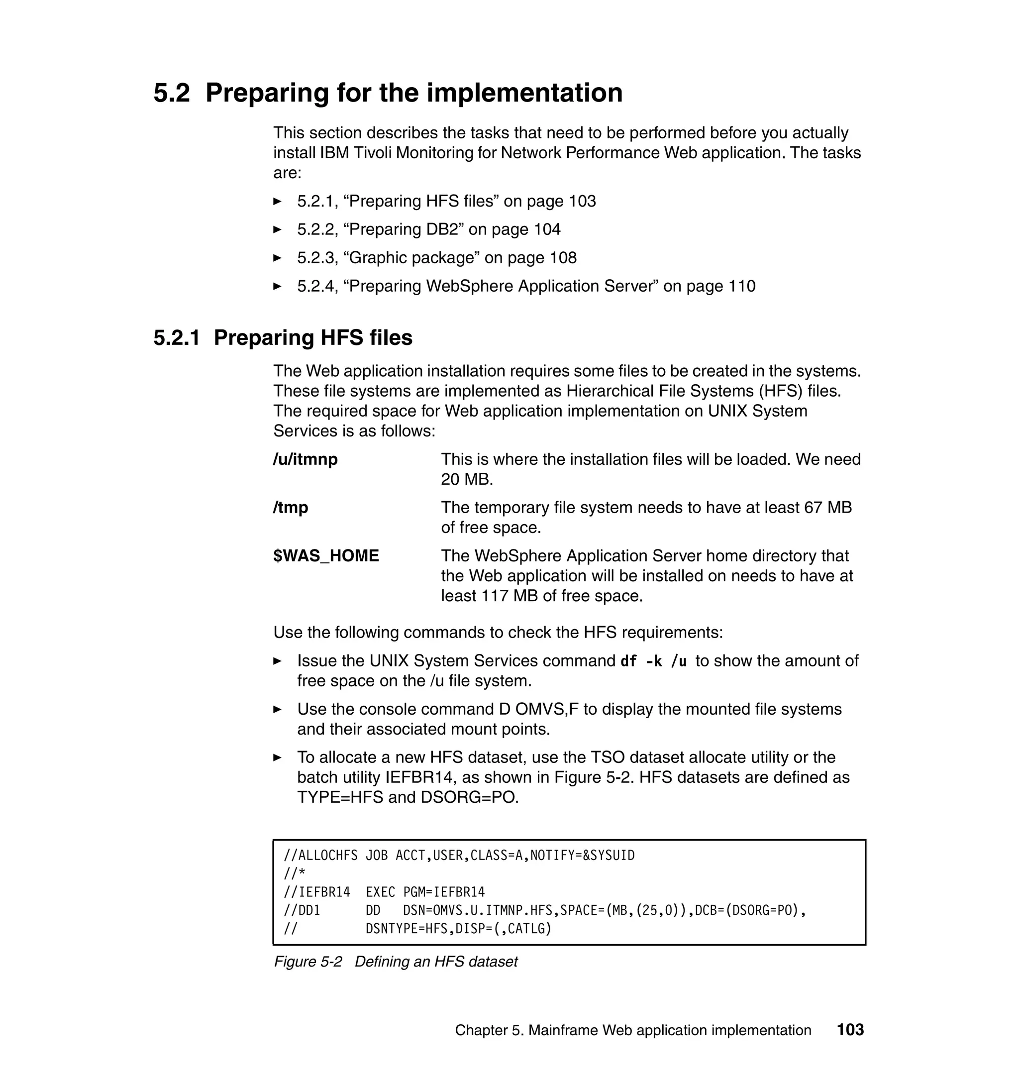 5.2 Preparing for the implementation
           This section describes the tasks that need to be performed before you actually
           install IBM Tivoli Monitoring for Network Performance Web application. The tasks
           are:
              5.2.1, “Preparing HFS files” on page 103
              5.2.2, “Preparing DB2” on page 104
              5.2.3, “Graphic package” on page 108
              5.2.4, “Preparing WebSphere Application Server” on page 110


5.2.1 Preparing HFS files
           The Web application installation requires some files to be created in the systems.
           These file systems are implemented as Hierarchical File Systems (HFS) files.
           The required space for Web application implementation on UNIX System
           Services is as follows:
           /u/itmnp                This is where the installation files will be loaded. We need
                                   20 MB.
           /tmp                    The temporary file system needs to have at least 67 MB
                                   of free space.
           $WAS_HOME               The WebSphere Application Server home directory that
                                   the Web application will be installed on needs to have at
                                   least 117 MB of free space.

           Use the following commands to check the HFS requirements:
              Issue the UNIX System Services command df -k /u to show the amount of
              free space on the /u file system.
              Use the console command D OMVS,F to display the mounted file systems
              and their associated mount points.
              To allocate a new HFS dataset, use the TSO dataset allocate utility or the
              batch utility IEFBR14, as shown in Figure 5-2. HFS datasets are defined as
              TYPE=HFS and DSORG=PO.


            //ALLOCHFS   JOB ACCT,USER,CLASS=A,NOTIFY=&SYSUID
            //*
            //IEFBR14    EXEC PGM=IEFBR14
            //DD1        DD DSN=OMVS.U.ITMNP.HFS,SPACE=(MB,(25,0)),DCB=(DSORG=PO),
            //           DSNTYPE=HFS,DISP=(,CATLG)

           Figure 5-2 Defining an HFS dataset



                                    Chapter 5. Mainframe Web application implementation    103
 