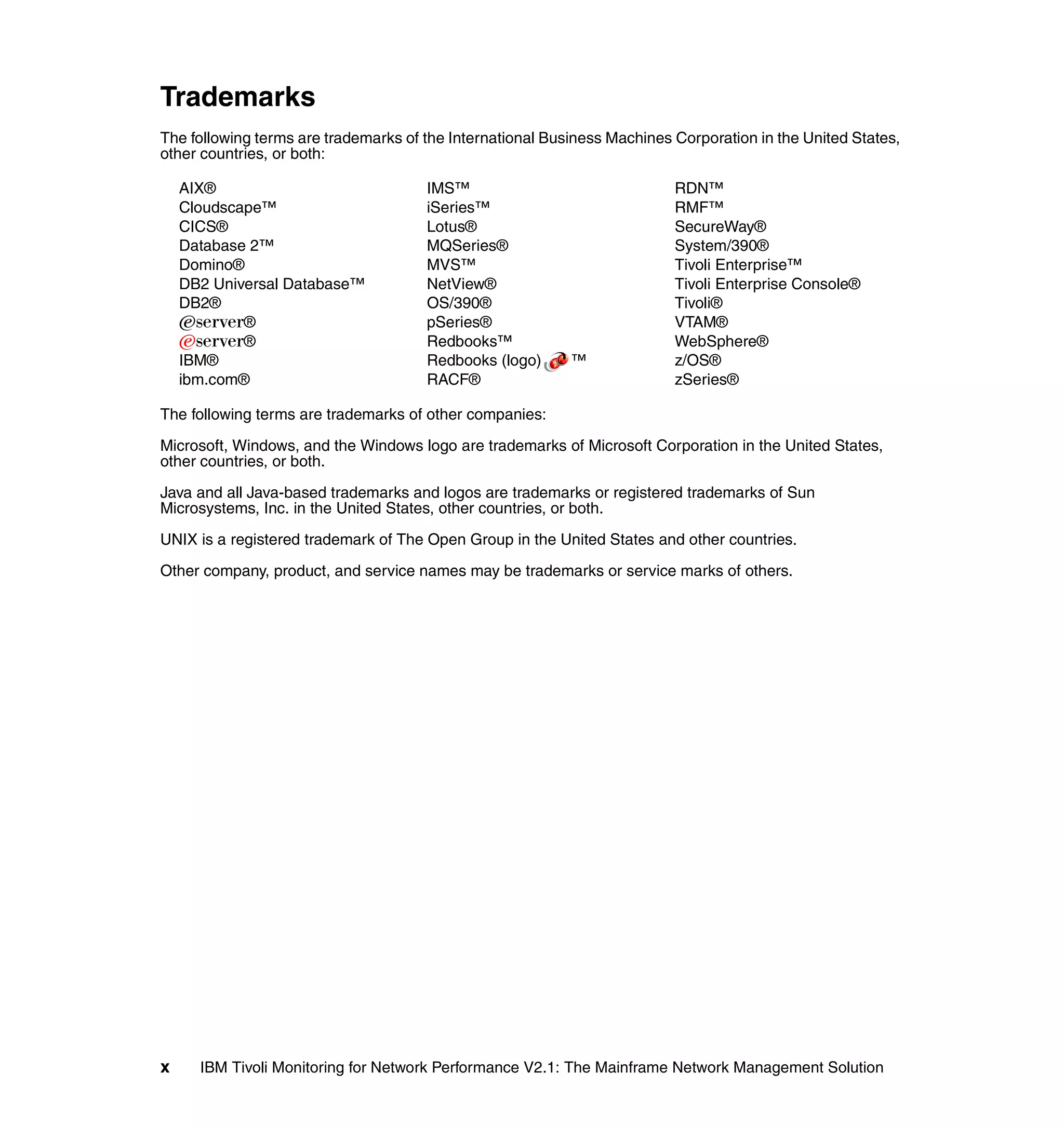 Trademarks
The following terms are trademarks of the International Business Machines Corporation in the United States,
other countries, or both:

    AIX®                              IMS™                                RDN™
    Cloudscape™                       iSeries™                            RMF™
    CICS®                             Lotus®                              SecureWay®
    Database 2™                       MQSeries®                           System/390®
    Domino®                           MVS™                                Tivoli Enterprise™
    DB2 Universal Database™           NetView®                            Tivoli Enterprise Console®
    DB2®                              OS/390®                             Tivoli®
    Eserver®                          pSeries®                            VTAM®
    Eserver®                          Redbooks™                           WebSphere®
    IBM®                              Redbooks (logo)      ™              z/OS®
    ibm.com®                          RACF®                               zSeries®

The following terms are trademarks of other companies:

Microsoft, Windows, and the Windows logo are trademarks of Microsoft Corporation in the United States,
other countries, or both.

Java and all Java-based trademarks and logos are trademarks or registered trademarks of Sun
Microsystems, Inc. in the United States, other countries, or both.

UNIX is a registered trademark of The Open Group in the United States and other countries.

Other company, product, and service names may be trademarks or service marks of others.




x     IBM Tivoli Monitoring for Network Performance V2.1: The Mainframe Network Management Solution
 