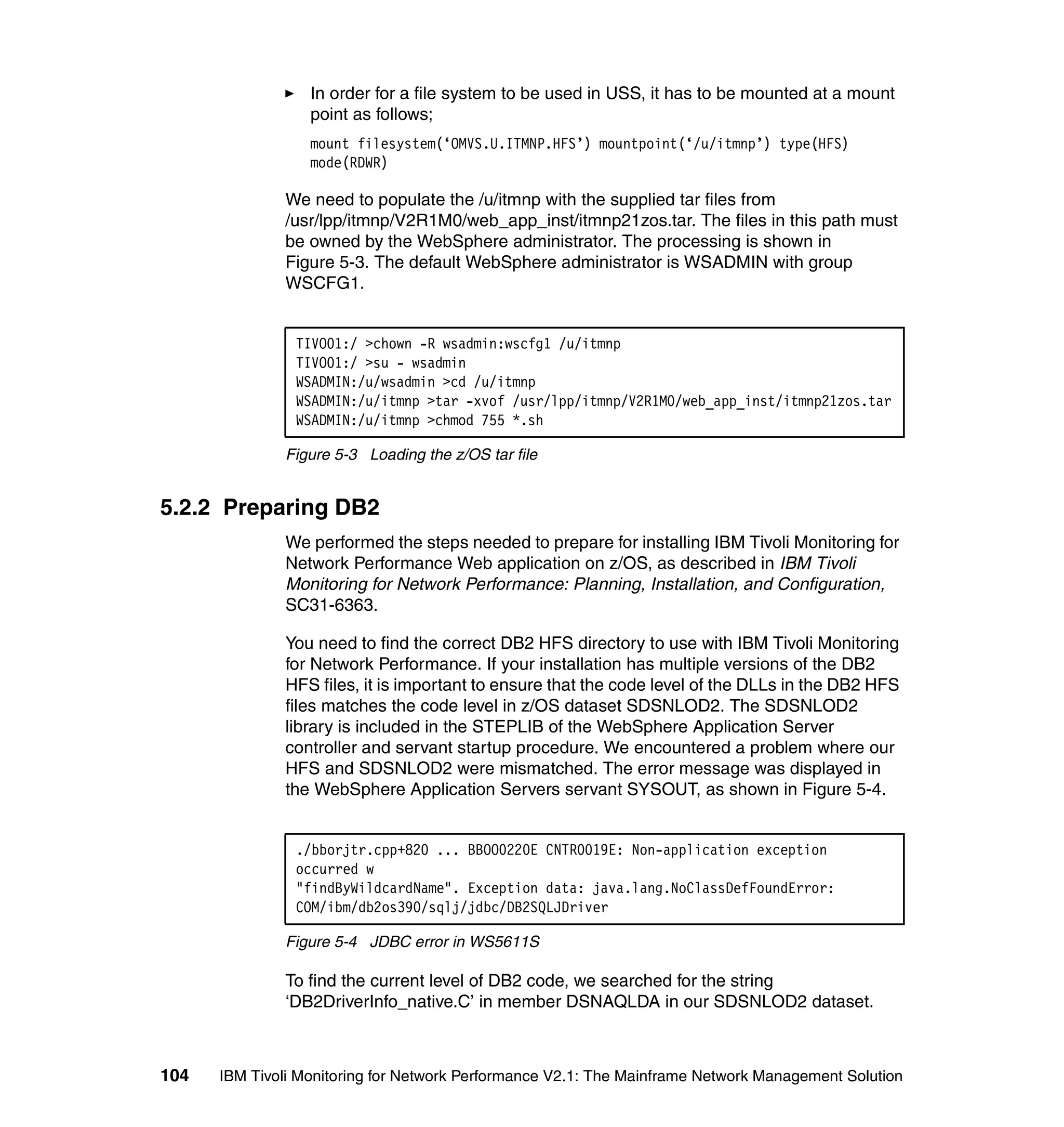 In order for a file system to be used in USS, it has to be mounted at a mount
                  point as follows;
                  mount filesystem(‘OMVS.U.ITMNP.HFS’) mountpoint(‘/u/itmnp’) type(HFS)
                  mode(RDWR)

              We need to populate the /u/itmnp with the supplied tar files from
              /usr/lpp/itmnp/V2R1M0/web_app_inst/itmnp21zos.tar. The files in this path must
              be owned by the WebSphere administrator. The processing is shown in
              Figure 5-3. The default WebSphere administrator is WSADMIN with group
              WSCFG1.


                TIVO01:/ >chown -R wsadmin:wscfg1 /u/itmnp
                TIVO01:/ >su - wsadmin
                WSADMIN:/u/wsadmin >cd /u/itmnp
                WSADMIN:/u/itmnp >tar -xvof /usr/lpp/itmnp/V2R1M0/web_app_inst/itmnp21zos.tar
                WSADMIN:/u/itmnp >chmod 755 *.sh

              Figure 5-3 Loading the z/OS tar file


5.2.2 Preparing DB2
              We performed the steps needed to prepare for installing IBM Tivoli Monitoring for
              Network Performance Web application on z/OS, as described in IBM Tivoli
              Monitoring for Network Performance: Planning, Installation, and Configuration,
              SC31-6363.

              You need to find the correct DB2 HFS directory to use with IBM Tivoli Monitoring
              for Network Performance. If your installation has multiple versions of the DB2
              HFS files, it is important to ensure that the code level of the DLLs in the DB2 HFS
              files matches the code level in z/OS dataset SDSNLOD2. The SDSNLOD2
              library is included in the STEPLIB of the WebSphere Application Server
              controller and servant startup procedure. We encountered a problem where our
              HFS and SDSNLOD2 were mismatched. The error message was displayed in
              the WebSphere Application Servers servant SYSOUT, as shown in Figure 5-4.


                ./bborjtr.cpp+820 ... BBOO0220E CNTR0019E: Non-application exception
                occurred w
                "findByWildcardName". Exception data: java.lang.NoClassDefFoundError:
                COM/ibm/db2os390/sqlj/jdbc/DB2SQLJDriver

              Figure 5-4 JDBC error in WS5611S

              To find the current level of DB2 code, we searched for the string
              ‘DB2DriverInfo_native.C’ in member DSNAQLDA in our SDSNLOD2 dataset.



104   IBM Tivoli Monitoring for Network Performance V2.1: The Mainframe Network Management Solution
 