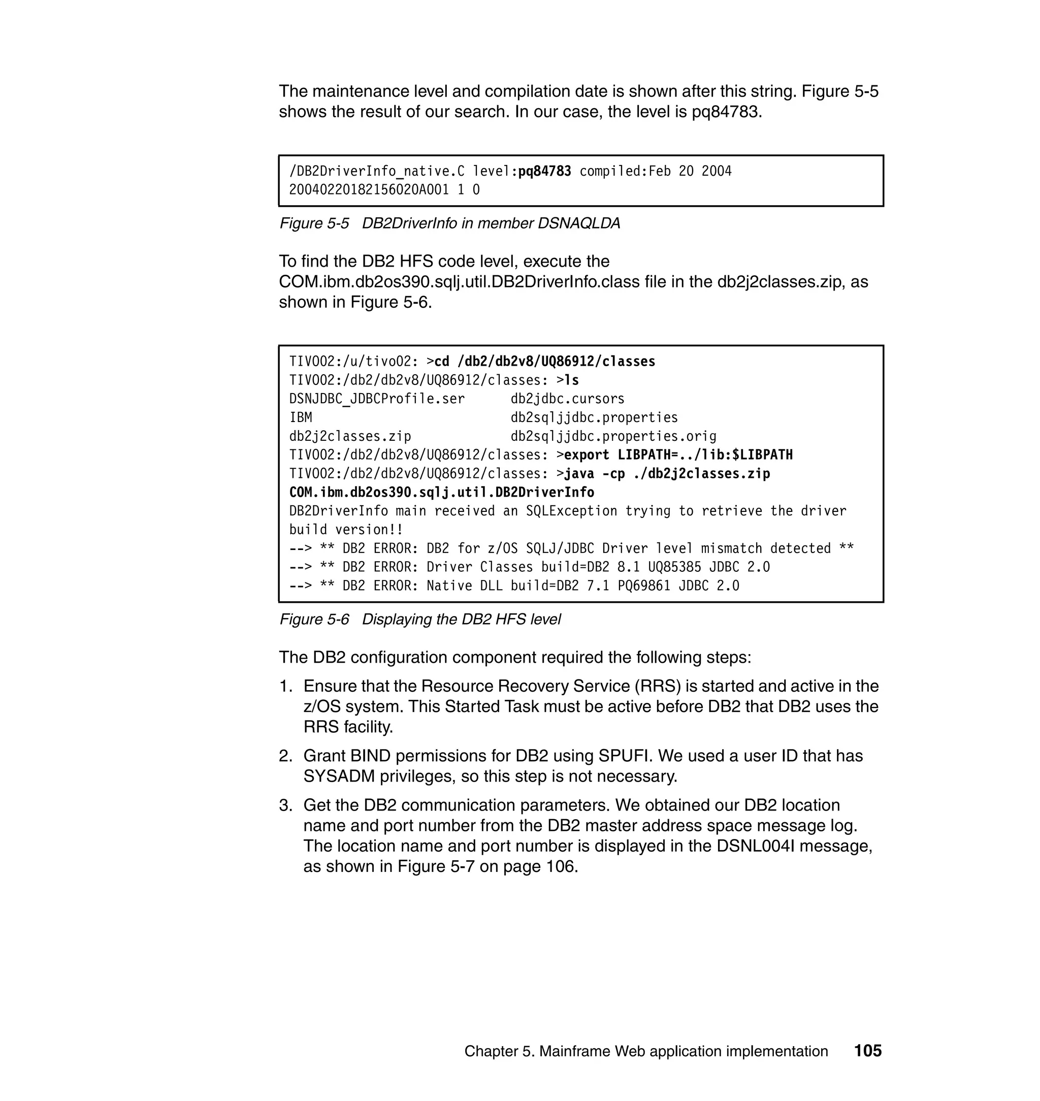 The maintenance level and compilation date is shown after this string. Figure 5-5
shows the result of our search. In our case, the level is pq84783.


 /DB2DriverInfo_native.C level:pq84783 compiled:Feb 20 2004
 20040220182156020A001 1 0

Figure 5-5 DB2DriverInfo in member DSNAQLDA

To find the DB2 HFS code level, execute the
COM.ibm.db2os390.sqlj.util.DB2DriverInfo.class file in the db2j2classes.zip, as
shown in Figure 5-6.


 TIVO02:/u/tivo02: >cd /db2/db2v8/UQ86912/classes
 TIVO02:/db2/db2v8/UQ86912/classes: >ls
 DSNJDBC_JDBCProfile.ser      db2jdbc.cursors
 IBM                          db2sqljjdbc.properties
 db2j2classes.zip             db2sqljjdbc.properties.orig
 TIVO02:/db2/db2v8/UQ86912/classes: >export LIBPATH=../lib:$LIBPATH
 TIVO02:/db2/db2v8/UQ86912/classes: >java -cp ./db2j2classes.zip
 COM.ibm.db2os390.sqlj.util.DB2DriverInfo
 DB2DriverInfo main received an SQLException trying to retrieve the driver
 build version!!
 --> ** DB2 ERROR: DB2 for z/OS SQLJ/JDBC Driver level mismatch detected **
 --> ** DB2 ERROR: Driver Classes build=DB2 8.1 UQ85385 JDBC 2.0
 --> ** DB2 ERROR: Native DLL build=DB2 7.1 PQ69861 JDBC 2.0

Figure 5-6 Displaying the DB2 HFS level

The DB2 configuration component required the following steps:
1. Ensure that the Resource Recovery Service (RRS) is started and active in the
   z/OS system. This Started Task must be active before DB2 that DB2 uses the
   RRS facility.
2. Grant BIND permissions for DB2 using SPUFI. We used a user ID that has
   SYSADM privileges, so this step is not necessary.
3. Get the DB2 communication parameters. We obtained our DB2 location
   name and port number from the DB2 master address space message log.
   The location name and port number is displayed in the DSNL004I message,
   as shown in Figure 5-7 on page 106.




                         Chapter 5. Mainframe Web application implementation   105
 