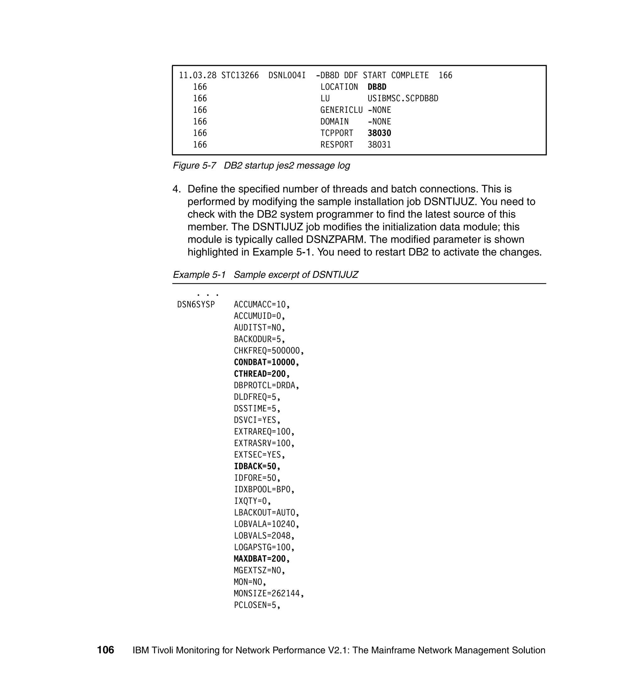 11.03.28 STC13266 DSNL004I     -DB8D DDF START COMPLETE 166
                   166                          LOCATION DB8D
                   166                          LU        USIBMSC.SCPDB8D
                   166                          GENERICLU -NONE
                   166                          DOMAIN    -NONE
                   166                          TCPPORT   38030
                   166                          RESPORT   38031

              Figure 5-7 DB2 startup jes2 message log

              4. Define the specified number of threads and batch connections. This is
                 performed by modifying the sample installation job DSNTIJUZ. You need to
                 check with the DB2 system programmer to find the latest source of this
                 member. The DSNTIJUZ job modifies the initialization data module; this
                 module is typically called DSNZPARM. The modified parameter is shown
                 highlighted in Example 5-1. You need to restart DB2 to activate the changes.

              Example 5-1 Sample excerpt of DSNTIJUZ
                    . . .
                DSN6SYSP    ACCUMACC=10,
                            ACCUMUID=0,
                            AUDITST=NO,
                            BACKODUR=5,
                            CHKFREQ=500000,
                            CONDBAT=10000,
                            CTHREAD=200,
                            DBPROTCL=DRDA,
                            DLDFREQ=5,
                            DSSTIME=5,
                            DSVCI=YES,
                            EXTRAREQ=100,
                            EXTRASRV=100,
                            EXTSEC=YES,
                            IDBACK=50,
                            IDFORE=50,
                            IDXBPOOL=BP0,
                            IXQTY=0,
                            LBACKOUT=AUTO,
                            LOBVALA=10240,
                            LOBVALS=2048,
                            LOGAPSTG=100,
                            MAXDBAT=200,
                            MGEXTSZ=NO,
                            MON=NO,
                            MONSIZE=262144,
                            PCLOSEN=5,



106   IBM Tivoli Monitoring for Network Performance V2.1: The Mainframe Network Management Solution
 
