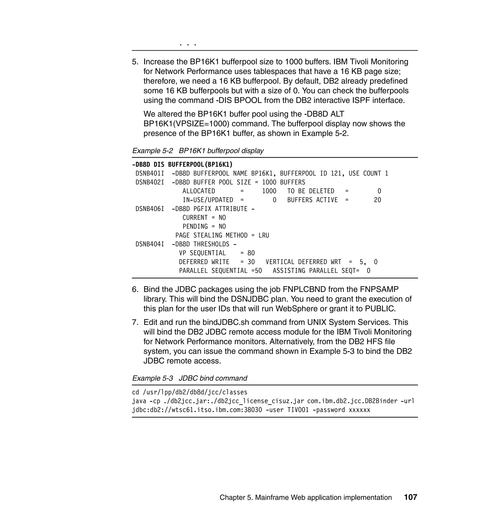 . . .

5. Increase the BP16K1 bufferpool size to 1000 buffers. IBM Tivoli Monitoring
   for Network Performance uses tablespaces that have a 16 KB page size;
   therefore, we need a 16 KB bufferpool. By default, DB2 already predefined
   some 16 KB bufferpools but with a size of 0. You can check the bufferpools
   using the command -DIS BPOOL from the DB2 interactive ISPF interface.
   We altered the BP16K1 buffer pool using the -DB8D ALT
   BP16K1(VPSIZE=1000) command. The bufferpool display now shows the
   presence of the BP16K1 buffer, as shown in Example 5-2.

Example 5-2 BP16K1 bufferpool display
-DB8D DIS BUFFERPOOL(BP16K1)
 DSNB401I -DB8D BUFFERPOOL NAME BP16K1, BUFFERPOOL ID 121, USE COUNT 1
 DSNB402I -DB8D BUFFER POOL SIZE = 1000 BUFFERS
              ALLOCATED       =     1000  TO BE DELETED =          0
              IN-USE/UPDATED =         0  BUFFERS ACTIVE =        20
 DSNB406I -DB8D PGFIX ATTRIBUTE -
              CURRENT = NO
              PENDING = NO
            PAGE STEALING METHOD = LRU
 DSNB404I -DB8D THRESHOLDS -
             VP SEQUENTIAL    = 80
             DEFERRED WRITE   = 30 VERTICAL DEFERRED WRT = 5, 0
             PARALLEL SEQUENTIAL =50 ASSISTING PARALLEL SEQT= 0

6. Bind the JDBC packages using the job FNPLCBND from the FNPSAMP
   library. This will bind the DSNJDBC plan. You need to grant the execution of
   this plan for the user IDs that will run WebSphere or grant it to PUBLIC.
7. Edit and run the bindJDBC.sh command from UNIX System Services. This
   will bind the DB2 JDBC remote access module for the IBM Tivoli Monitoring
   for Network Performance monitors. Alternatively, from the DB2 HFS file
   system, you can issue the command shown in Example 5-3 to bind the DB2
   JDBC remote access.

Example 5-3 JDBC bind command
cd /usr/lpp/db2/db8d/jcc/classes
java -cp ./db2jcc.jar:./db2jcc_license_cisuz.jar com.ibm.db2.jcc.DB2Binder -url
jdbc:db2://wtsc61.itso.ibm.com:38030 -user TIVO01 -password xxxxxx




                        Chapter 5. Mainframe Web application implementation   107
 