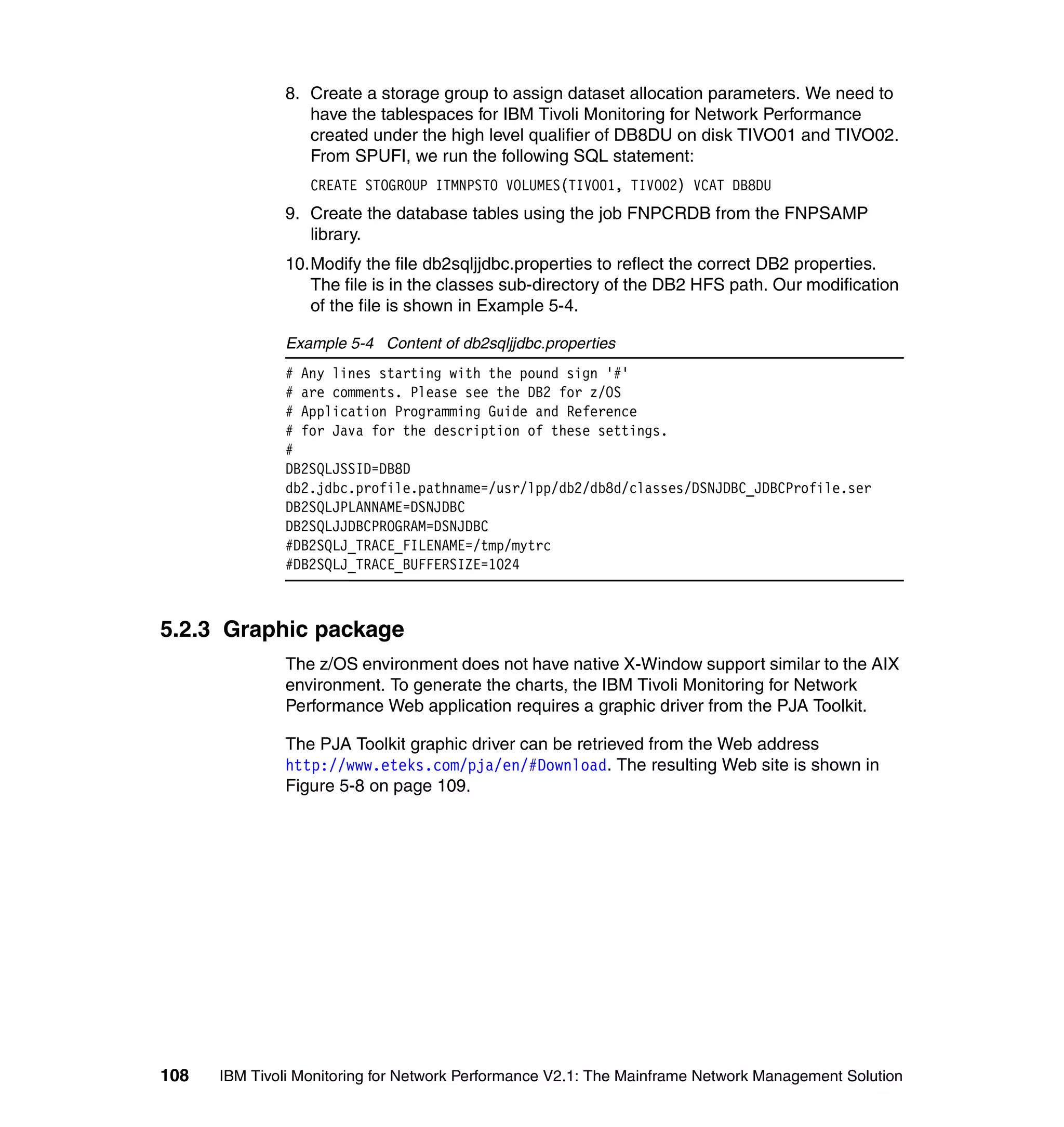 8. Create a storage group to assign dataset allocation parameters. We need to
                 have the tablespaces for IBM Tivoli Monitoring for Network Performance
                 created under the high level qualifier of DB8DU on disk TIVO01 and TIVO02.
                 From SPUFI, we run the following SQL statement:
                  CREATE STOGROUP ITMNPSTO VOLUMES(TIVO01, TIVO02) VCAT DB8DU
              9. Create the database tables using the job FNPCRDB from the FNPSAMP
                 library.
              10.Modify the file db2sqljjdbc.properties to reflect the correct DB2 properties.
                 The file is in the classes sub-directory of the DB2 HFS path. Our modification
                 of the file is shown in Example 5-4.

              Example 5-4 Content of db2sqljjdbc.properties
              # Any lines starting with the pound sign '#'
              # are comments. Please see the DB2 for z/OS
              # Application Programming Guide and Reference
              # for Java for the description of these settings.
              #
              DB2SQLJSSID=DB8D
              db2.jdbc.profile.pathname=/usr/lpp/db2/db8d/classes/DSNJDBC_JDBCProfile.ser
              DB2SQLJPLANNAME=DSNJDBC
              DB2SQLJJDBCPROGRAM=DSNJDBC
              #DB2SQLJ_TRACE_FILENAME=/tmp/mytrc
              #DB2SQLJ_TRACE_BUFFERSIZE=1024



5.2.3 Graphic package
              The z/OS environment does not have native X-Window support similar to the AIX
              environment. To generate the charts, the IBM Tivoli Monitoring for Network
              Performance Web application requires a graphic driver from the PJA Toolkit.

              The PJA Toolkit graphic driver can be retrieved from the Web address
              http://www.eteks.com/pja/en/#Download. The resulting Web site is shown in
              Figure 5-8 on page 109.




108   IBM Tivoli Monitoring for Network Performance V2.1: The Mainframe Network Management Solution
 