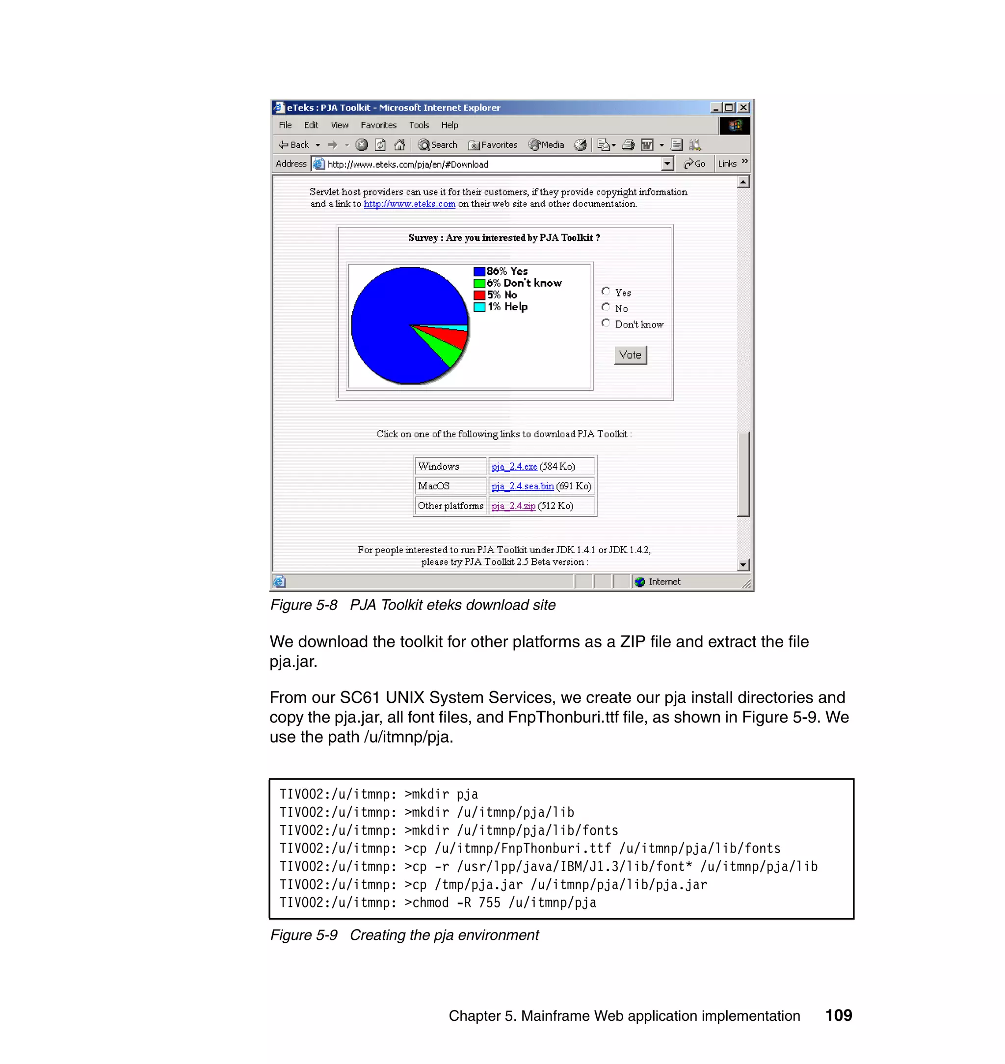 Figure 5-8 PJA Toolkit eteks download site

We download the toolkit for other platforms as a ZIP file and extract the file
pja.jar.

From our SC61 UNIX System Services, we create our pja install directories and
copy the pja.jar, all font files, and FnpThonburi.ttf file, as shown in Figure 5-9. We
use the path /u/itmnp/pja.


 TIVO02:/u/itmnp:   >mkdir pja
 TIVO02:/u/itmnp:   >mkdir /u/itmnp/pja/lib
 TIVO02:/u/itmnp:   >mkdir /u/itmnp/pja/lib/fonts
 TIVO02:/u/itmnp:   >cp /u/itmnp/FnpThonburi.ttf /u/itmnp/pja/lib/fonts
 TIVO02:/u/itmnp:   >cp -r /usr/lpp/java/IBM/J1.3/lib/font* /u/itmnp/pja/lib
 TIVO02:/u/itmnp:   >cp /tmp/pja.jar /u/itmnp/pja/lib/pja.jar
 TIVO02:/u/itmnp:   >chmod -R 755 /u/itmnp/pja

Figure 5-9 Creating the pja environment




                          Chapter 5. Mainframe Web application implementation     109
 