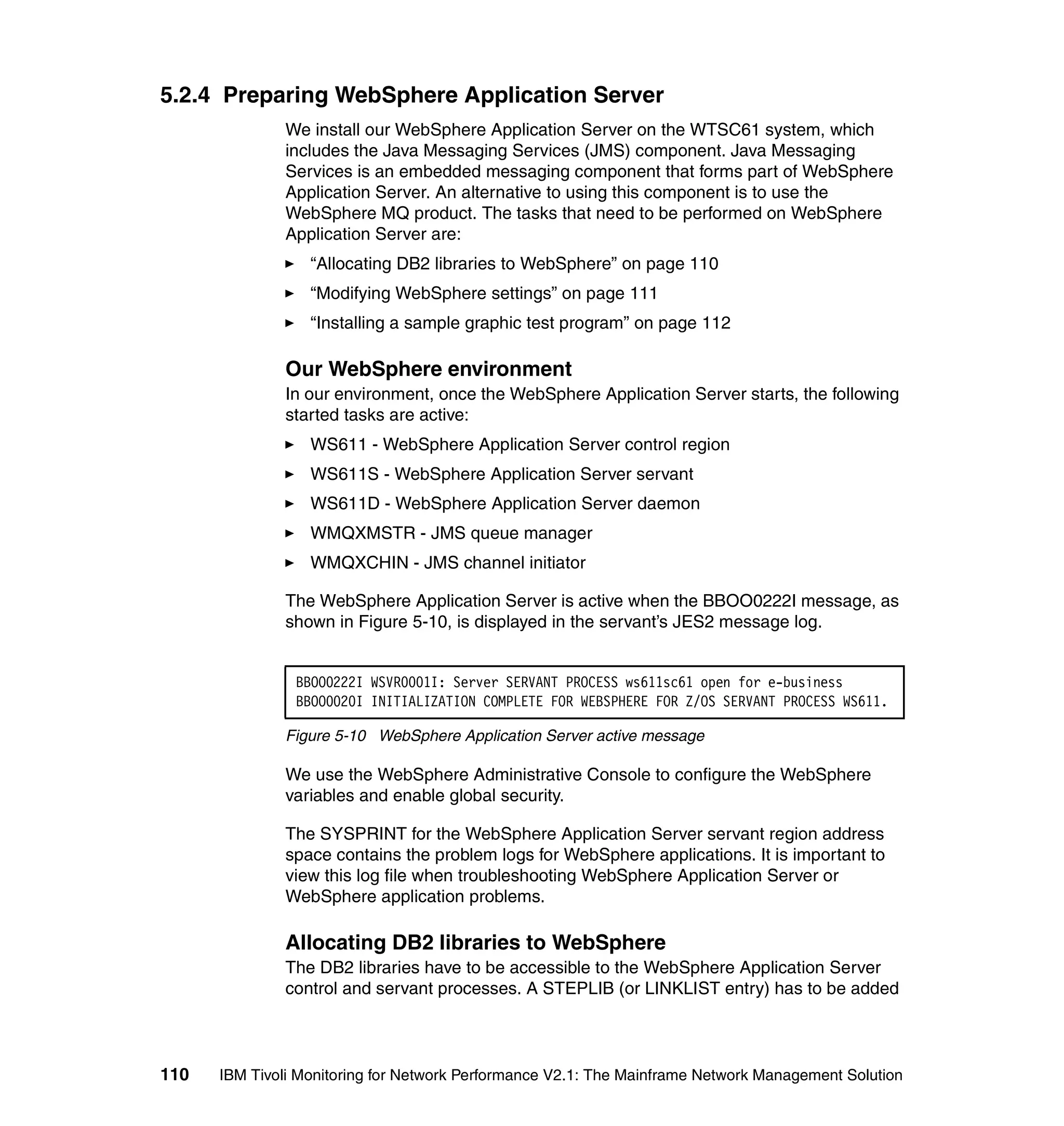 5.2.4 Preparing WebSphere Application Server
              We install our WebSphere Application Server on the WTSC61 system, which
              includes the Java Messaging Services (JMS) component. Java Messaging
              Services is an embedded messaging component that forms part of WebSphere
              Application Server. An alternative to using this component is to use the
              WebSphere MQ product. The tasks that need to be performed on WebSphere
              Application Server are:
                  “Allocating DB2 libraries to WebSphere” on page 110
                  “Modifying WebSphere settings” on page 111
                  “Installing a sample graphic test program” on page 112

              Our WebSphere environment
              In our environment, once the WebSphere Application Server starts, the following
              started tasks are active:
                  WS611 - WebSphere Application Server control region
                  WS611S - WebSphere Application Server servant
                  WS611D - WebSphere Application Server daemon
                  WMQXMSTR - JMS queue manager
                  WMQXCHIN - JMS channel initiator

              The WebSphere Application Server is active when the BBOO0222I message, as
              shown in Figure 5-10, is displayed in the servant’s JES2 message log.


                BBOO0222I WSVR0001I: Server SERVANT PROCESS ws611sc61 open for e-business
                BBOO0020I INITIALIZATION COMPLETE FOR WEBSPHERE FOR Z/OS SERVANT PROCESS WS611.

              Figure 5-10 WebSphere Application Server active message

              We use the WebSphere Administrative Console to configure the WebSphere
              variables and enable global security.

              The SYSPRINT for the WebSphere Application Server servant region address
              space contains the problem logs for WebSphere applications. It is important to
              view this log file when troubleshooting WebSphere Application Server or
              WebSphere application problems.

              Allocating DB2 libraries to WebSphere
              The DB2 libraries have to be accessible to the WebSphere Application Server
              control and servant processes. A STEPLIB (or LINKLIST entry) has to be added



110   IBM Tivoli Monitoring for Network Performance V2.1: The Mainframe Network Management Solution
 