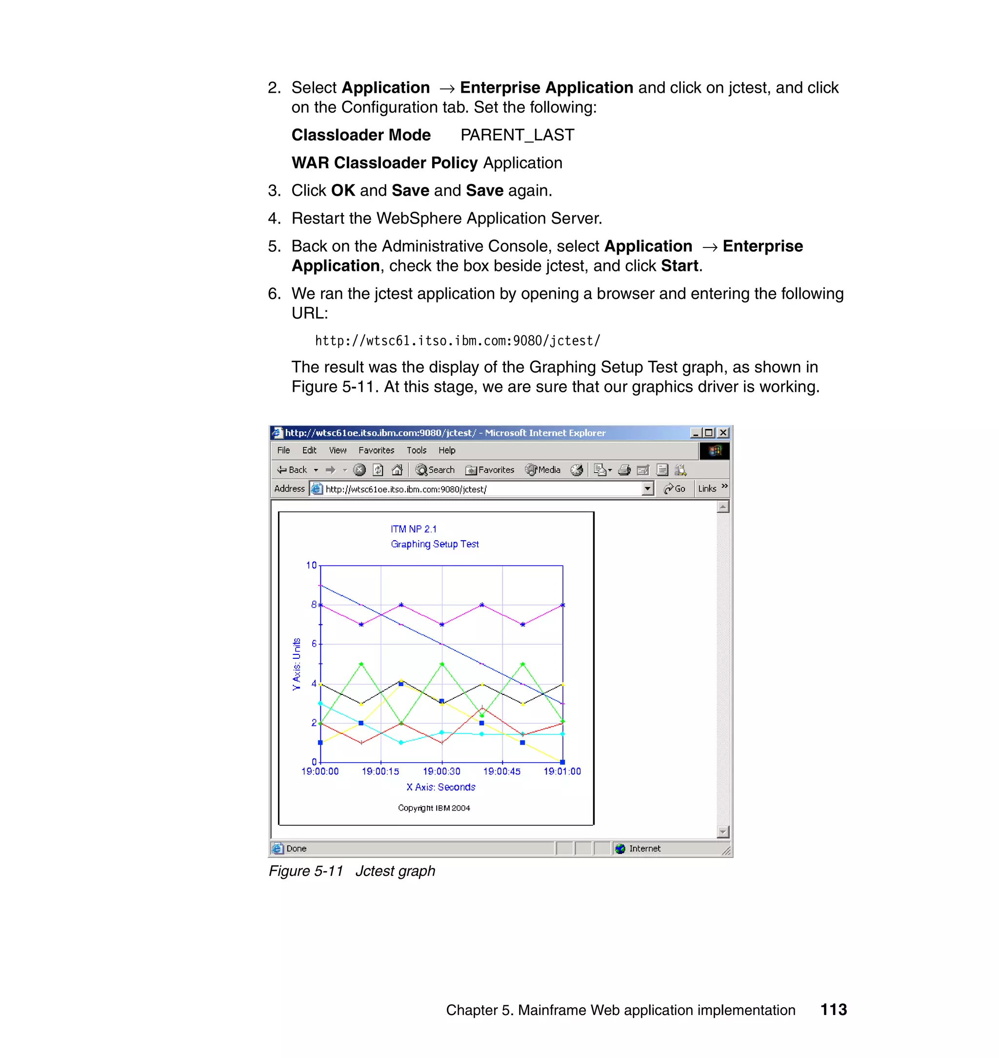 2. Select Application → Enterprise Application and click on jctest, and click
   on the Configuration tab. Set the following:
   Classloader Mode          PARENT_LAST
   WAR Classloader Policy Application
3. Click OK and Save and Save again.
4. Restart the WebSphere Application Server.
5. Back on the Administrative Console, select Application → Enterprise
   Application, check the box beside jctest, and click Start.
6. We ran the jctest application by opening a browser and entering the following
   URL:
      http://wtsc61.itso.ibm.com:9080/jctest/
   The result was the display of the Graphing Setup Test graph, as shown in
   Figure 5-11. At this stage, we are sure that our graphics driver is working.




Figure 5-11 Jctest graph




                           Chapter 5. Mainframe Web application implementation   113
 