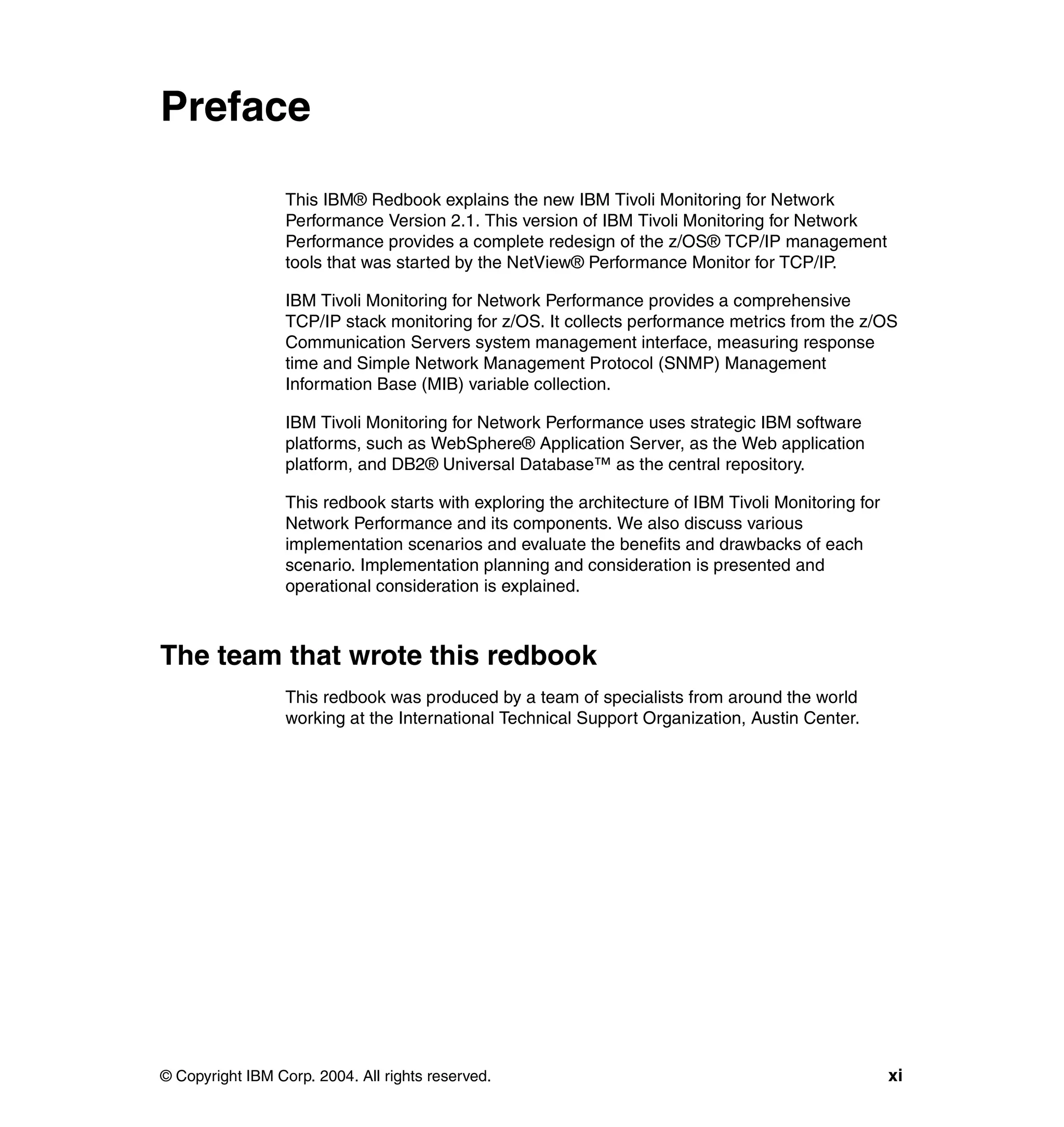 Preface

                  This IBM® Redbook explains the new IBM Tivoli Monitoring for Network
                  Performance Version 2.1. This version of IBM Tivoli Monitoring for Network
                  Performance provides a complete redesign of the z/OS® TCP/IP management
                  tools that was started by the NetView® Performance Monitor for TCP/IP.

                  IBM Tivoli Monitoring for Network Performance provides a comprehensive
                  TCP/IP stack monitoring for z/OS. It collects performance metrics from the z/OS
                  Communication Servers system management interface, measuring response
                  time and Simple Network Management Protocol (SNMP) Management
                  Information Base (MIB) variable collection.

                  IBM Tivoli Monitoring for Network Performance uses strategic IBM software
                  platforms, such as WebSphere® Application Server, as the Web application
                  platform, and DB2® Universal Database™ as the central repository.

                  This redbook starts with exploring the architecture of IBM Tivoli Monitoring for
                  Network Performance and its components. We also discuss various
                  implementation scenarios and evaluate the benefits and drawbacks of each
                  scenario. Implementation planning and consideration is presented and
                  operational consideration is explained.



The team that wrote this redbook
                  This redbook was produced by a team of specialists from around the world
                  working at the International Technical Support Organization, Austin Center.




© Copyright IBM Corp. 2004. All rights reserved.                                                     xi
 