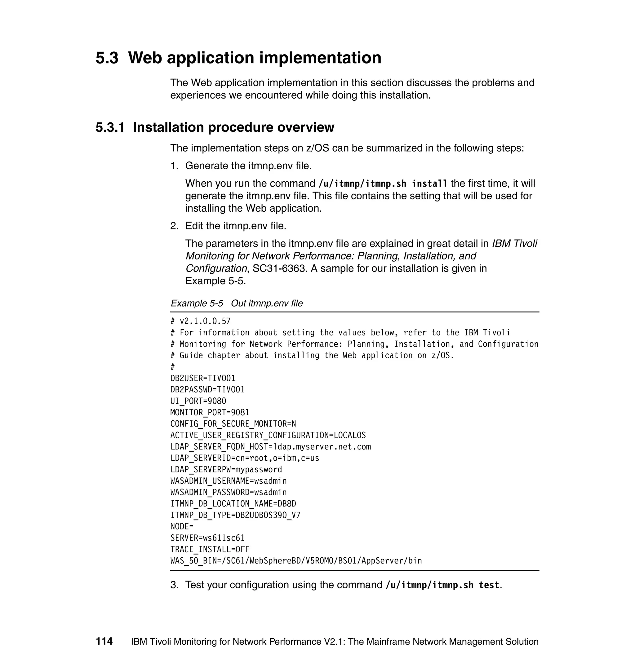 5.3 Web application implementation
              The Web application implementation in this section discusses the problems and
              experiences we encountered while doing this installation.


5.3.1 Installation procedure overview
              The implementation steps on z/OS can be summarized in the following steps:
              1. Generate the itmnp.env file.
                  When you run the command /u/itmnp/itmnp.sh install the first time, it will
                  generate the itmnp.env file. This file contains the setting that will be used for
                  installing the Web application.
              2. Edit the itmnp.env file.
                  The parameters in the itmnp.env file are explained in great detail in IBM Tivoli
                  Monitoring for Network Performance: Planning, Installation, and
                  Configuration, SC31-6363. A sample for our installation is given in
                  Example 5-5.

              Example 5-5 Out itmnp.env file
              # v2.1.0.0.57
              # For information about setting the values below, refer to the IBM Tivoli
              # Monitoring for Network Performance: Planning, Installation, and Configuration
              # Guide chapter about installing the Web application on z/OS.
              #
              DB2USER=TIVO01
              DB2PASSWD=TIVO01
              UI_PORT=9080
              MONITOR_PORT=9081
              CONFIG_FOR_SECURE_MONITOR=N
              ACTIVE_USER_REGISTRY_CONFIGURATION=LOCALOS
              LDAP_SERVER_FQDN_HOST=ldap.myserver.net.com
              LDAP_SERVERID=cn=root,o=ibm,c=us
              LDAP_SERVERPW=mypassword
              WASADMIN_USERNAME=wsadmin
              WASADMIN_PASSWORD=wsadmin
              ITMNP_DB_LOCATION_NAME=DB8D
              ITMNP_DB_TYPE=DB2UDBOS390_V7
              NODE=
              SERVER=ws611sc61
              TRACE_INSTALL=OFF
              WAS_50_BIN=/SC61/WebSphereBD/V5R0M0/BS01/AppServer/bin

              3. Test your configuration using the command /u/itmnp/itmnp.sh test.




114   IBM Tivoli Monitoring for Network Performance V2.1: The Mainframe Network Management Solution
 
