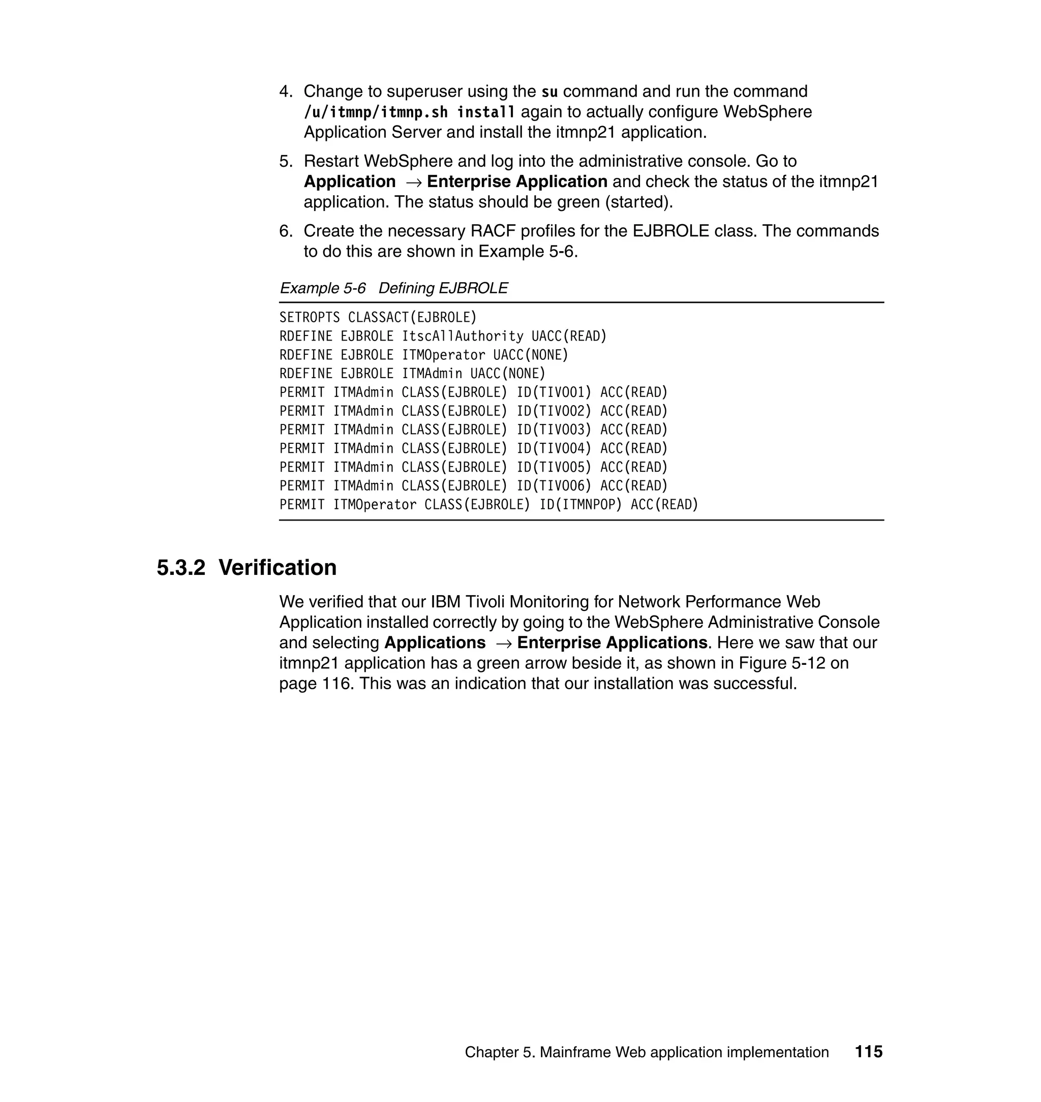 4. Change to superuser using the su command and run the command
               /u/itmnp/itmnp.sh install again to actually configure WebSphere
               Application Server and install the itmnp21 application.
            5. Restart WebSphere and log into the administrative console. Go to
               Application → Enterprise Application and check the status of the itmnp21
               application. The status should be green (started).
            6. Create the necessary RACF profiles for the EJBROLE class. The commands
               to do this are shown in Example 5-6.

            Example 5-6 Defining EJBROLE
            SETROPTS CLASSACT(EJBROLE)
            RDEFINE EJBROLE ItscAllAuthority UACC(READ)
            RDEFINE EJBROLE ITMOperator UACC(NONE)
            RDEFINE EJBROLE ITMAdmin UACC(NONE)
            PERMIT ITMAdmin CLASS(EJBROLE) ID(TIVO01) ACC(READ)
            PERMIT ITMAdmin CLASS(EJBROLE) ID(TIVO02) ACC(READ)
            PERMIT ITMAdmin CLASS(EJBROLE) ID(TIVO03) ACC(READ)
            PERMIT ITMAdmin CLASS(EJBROLE) ID(TIVO04) ACC(READ)
            PERMIT ITMAdmin CLASS(EJBROLE) ID(TIVO05) ACC(READ)
            PERMIT ITMAdmin CLASS(EJBROLE) ID(TIVO06) ACC(READ)
            PERMIT ITMOperator CLASS(EJBROLE) ID(ITMNPOP) ACC(READ)



5.3.2 Verification
            We verified that our IBM Tivoli Monitoring for Network Performance Web
            Application installed correctly by going to the WebSphere Administrative Console
            and selecting Applications → Enterprise Applications. Here we saw that our
            itmnp21 application has a green arrow beside it, as shown in Figure 5-12 on
            page 116. This was an indication that our installation was successful.




                                    Chapter 5. Mainframe Web application implementation   115
 