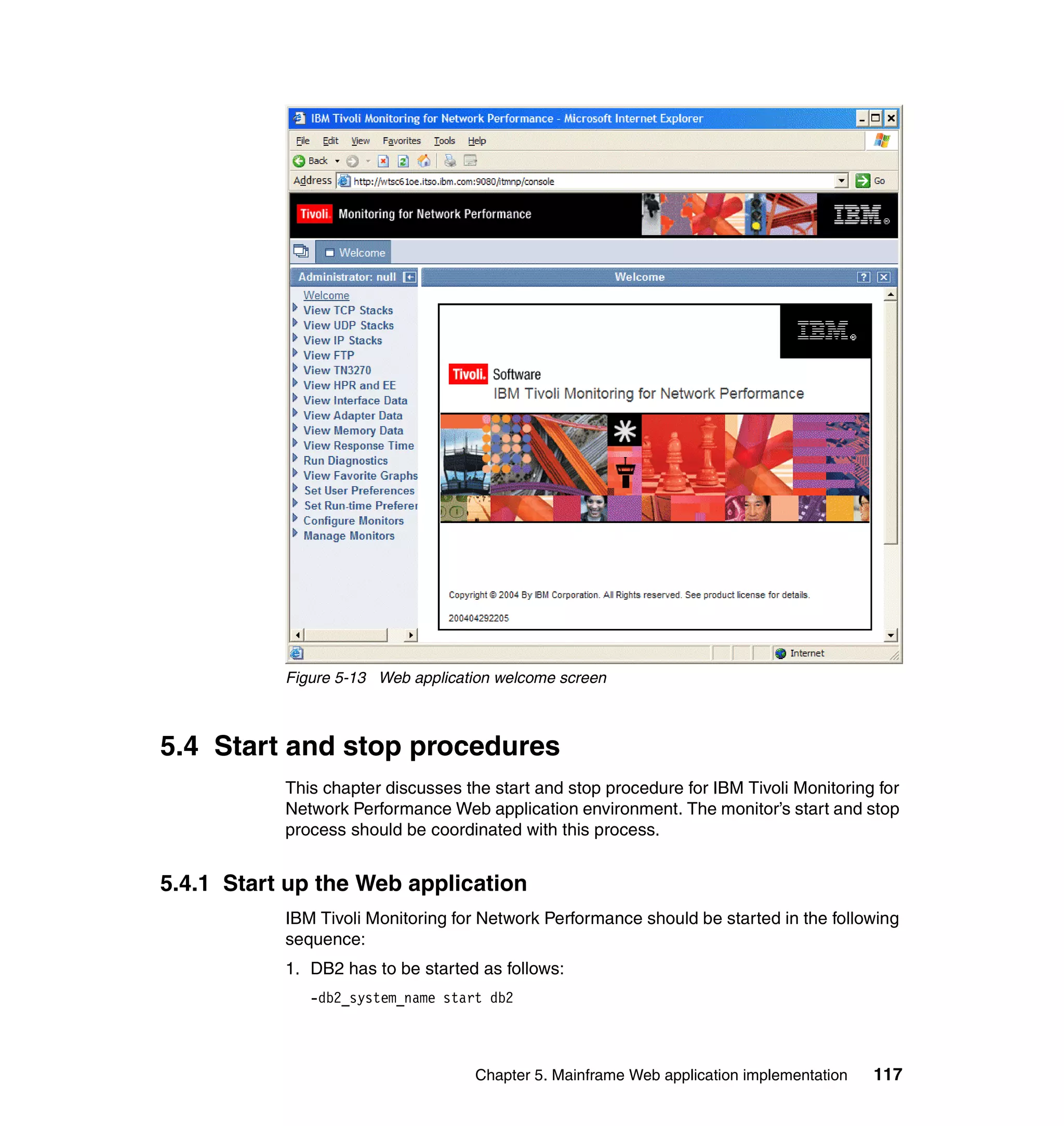 Figure 5-13 Web application welcome screen



5.4 Start and stop procedures
           This chapter discusses the start and stop procedure for IBM Tivoli Monitoring for
           Network Performance Web application environment. The monitor’s start and stop
           process should be coordinated with this process.


5.4.1 Start up the Web application
           IBM Tivoli Monitoring for Network Performance should be started in the following
           sequence:
           1. DB2 has to be started as follows:
              -db2_system_name start db2



                                    Chapter 5. Mainframe Web application implementation   117
 
