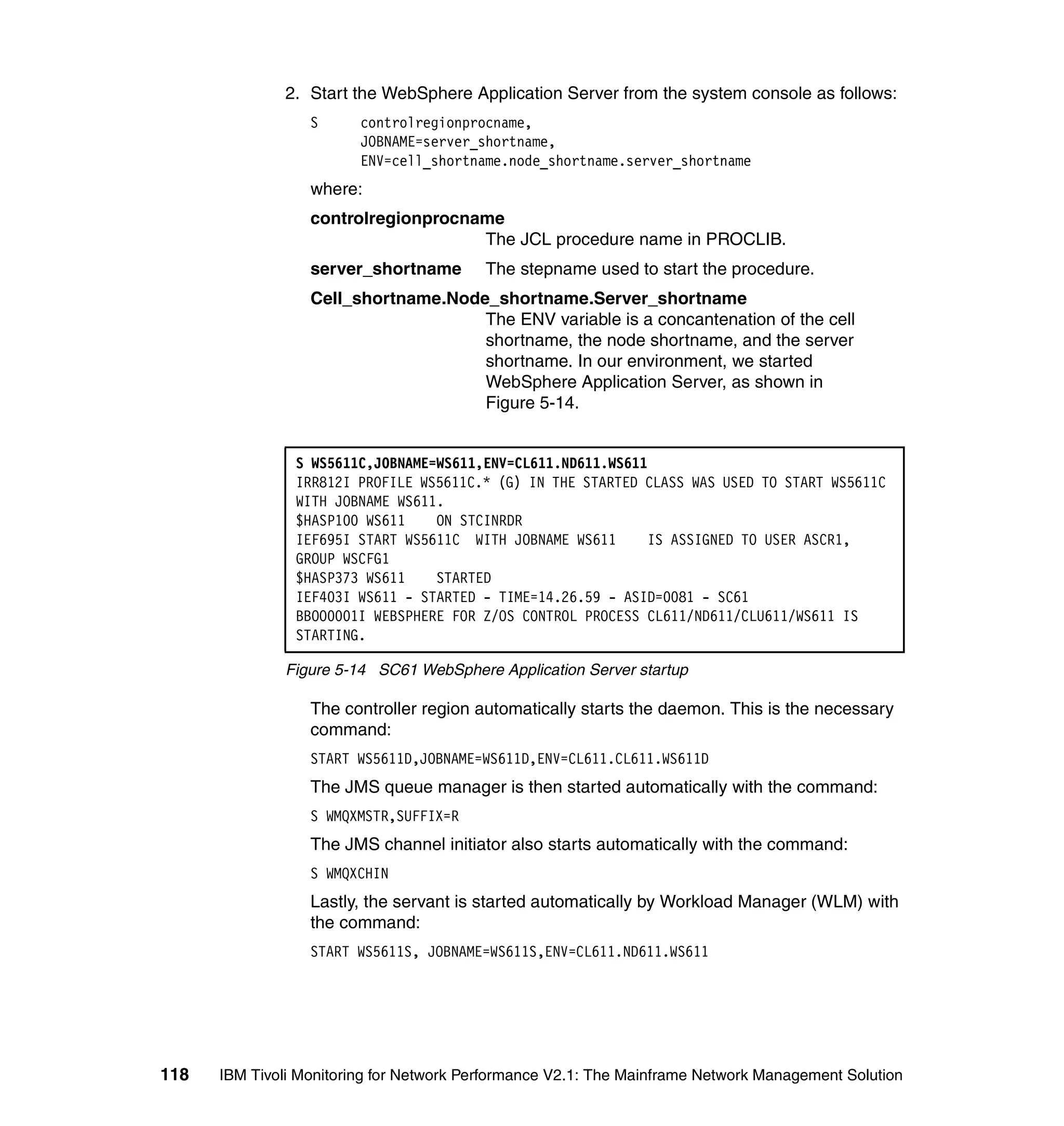 2. Start the WebSphere Application Server from the system console as follows:
                  S      controlregionprocname,
                         JOBNAME=server_shortname,
                         ENV=cell_shortname.node_shortname.server_shortname
                  where:
                  controlregionprocname
                                     The JCL procedure name in PROCLIB.
                  server_shortname        The stepname used to start the procedure.
                  Cell_shortname.Node_shortname.Server_shortname
                                     The ENV variable is a concantenation of the cell
                                     shortname, the node shortname, and the server
                                     shortname. In our environment, we started
                                     WebSphere Application Server, as shown in
                                     Figure 5-14.


                S WS5611C,JOBNAME=WS611,ENV=CL611.ND611.WS611
                IRR812I PROFILE WS5611C.* (G) IN THE STARTED CLASS WAS USED TO START WS5611C
                WITH JOBNAME WS611.
                $HASP100 WS611    ON STCINRDR
                IEF695I START WS5611C WITH JOBNAME WS611     IS ASSIGNED TO USER ASCR1,
                GROUP WSCFG1
                $HASP373 WS611    STARTED
                IEF403I WS611 - STARTED - TIME=14.26.59 - ASID=0081 - SC61
                BBOO0001I WEBSPHERE FOR Z/OS CONTROL PROCESS CL611/ND611/CLU611/WS611 IS
                STARTING.

              Figure 5-14 SC61 WebSphere Application Server startup

                  The controller region automatically starts the daemon. This is the necessary
                  command:
                  START WS5611D,JOBNAME=WS611D,ENV=CL611.CL611.WS611D
                  The JMS queue manager is then started automatically with the command:
                  S WMQXMSTR,SUFFIX=R
                  The JMS channel initiator also starts automatically with the command:
                  S WMQXCHIN
                  Lastly, the servant is started automatically by Workload Manager (WLM) with
                  the command:
                  START WS5611S, JOBNAME=WS611S,ENV=CL611.ND611.WS611




118   IBM Tivoli Monitoring for Network Performance V2.1: The Mainframe Network Management Solution
 