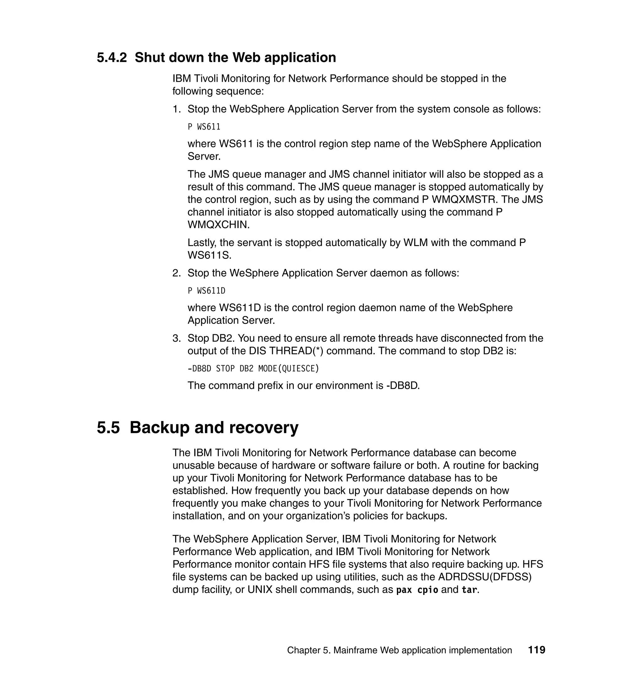 5.4.2 Shut down the Web application
           IBM Tivoli Monitoring for Network Performance should be stopped in the
           following sequence:
           1. Stop the WebSphere Application Server from the system console as follows:
              P WS611
              where WS611 is the control region step name of the WebSphere Application
              Server.
              The JMS queue manager and JMS channel initiator will also be stopped as a
              result of this command. The JMS queue manager is stopped automatically by
              the control region, such as by using the command P WMQXMSTR. The JMS
              channel initiator is also stopped automatically using the command P
              WMQXCHIN.
              Lastly, the servant is stopped automatically by WLM with the command P
              WS611S.
           2. Stop the WeSphere Application Server daemon as follows:
              P WS611D
              where WS611D is the control region daemon name of the WebSphere
              Application Server.
           3. Stop DB2. You need to ensure all remote threads have disconnected from the
              output of the DIS THREAD(*) command. The command to stop DB2 is:
              -DB8D STOP DB2 MODE(QUIESCE)
              The command prefix in our environment is -DB8D.



5.5 Backup and recovery
           The IBM Tivoli Monitoring for Network Performance database can become
           unusable because of hardware or software failure or both. A routine for backing
           up your Tivoli Monitoring for Network Performance database has to be
           established. How frequently you back up your database depends on how
           frequently you make changes to your Tivoli Monitoring for Network Performance
           installation, and on your organization’s policies for backups.

           The WebSphere Application Server, IBM Tivoli Monitoring for Network
           Performance Web application, and IBM Tivoli Monitoring for Network
           Performance monitor contain HFS file systems that also require backing up. HFS
           file systems can be backed up using utilities, such as the ADRDSSU(DFDSS)
           dump facility, or UNIX shell commands, such as pax cpio and tar.




                                   Chapter 5. Mainframe Web application implementation   119
 