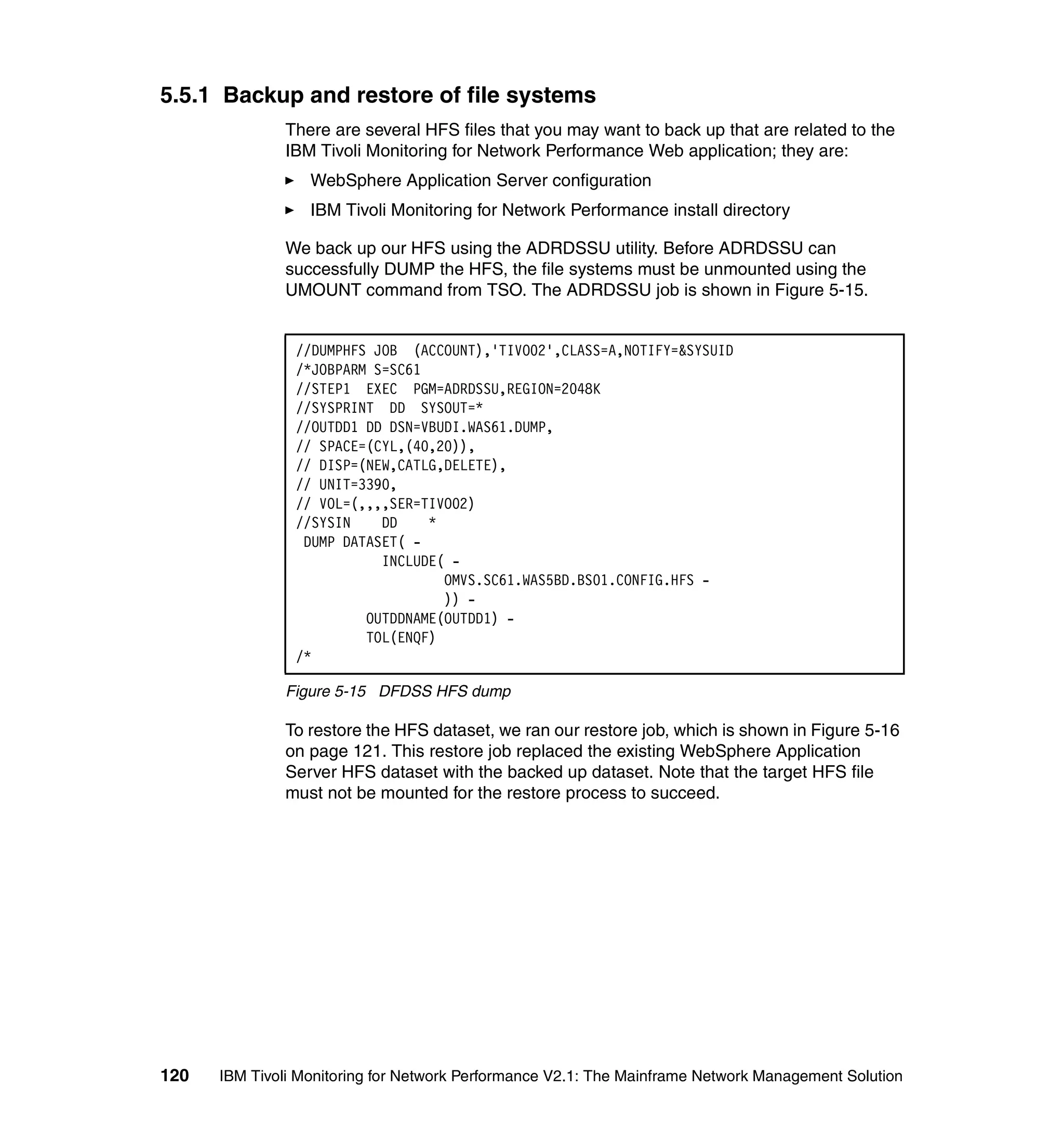 5.5.1 Backup and restore of file systems
              There are several HFS files that you may want to back up that are related to the
              IBM Tivoli Monitoring for Network Performance Web application; they are:
                  WebSphere Application Server configuration
                  IBM Tivoli Monitoring for Network Performance install directory

              We back up our HFS using the ADRDSSU utility. Before ADRDSSU can
              successfully DUMP the HFS, the file systems must be unmounted using the
              UMOUNT command from TSO. The ADRDSSU job is shown in Figure 5-15.


                //DUMPHFS JOB (ACCOUNT),'TIVO02',CLASS=A,NOTIFY=&SYSUID
                /*JOBPARM S=SC61
                //STEP1 EXEC PGM=ADRDSSU,REGION=2048K
                //SYSPRINT DD SYSOUT=*
                //OUTDD1 DD DSN=VBUDI.WAS61.DUMP,
                // SPACE=(CYL,(40,20)),
                // DISP=(NEW,CATLG,DELETE),
                // UNIT=3390,
                // VOL=(,,,,SER=TIVO02)
                //SYSIN    DD    *
                 DUMP DATASET( -
                           INCLUDE( -
                                   OMVS.SC61.WAS5BD.BS01.CONFIG.HFS -
                                   )) -
                         OUTDDNAME(OUTDD1) -
                         TOL(ENQF)
                /*

              Figure 5-15 DFDSS HFS dump

              To restore the HFS dataset, we ran our restore job, which is shown in Figure 5-16
              on page 121. This restore job replaced the existing WebSphere Application
              Server HFS dataset with the backed up dataset. Note that the target HFS file
              must not be mounted for the restore process to succeed.




120   IBM Tivoli Monitoring for Network Performance V2.1: The Mainframe Network Management Solution
 