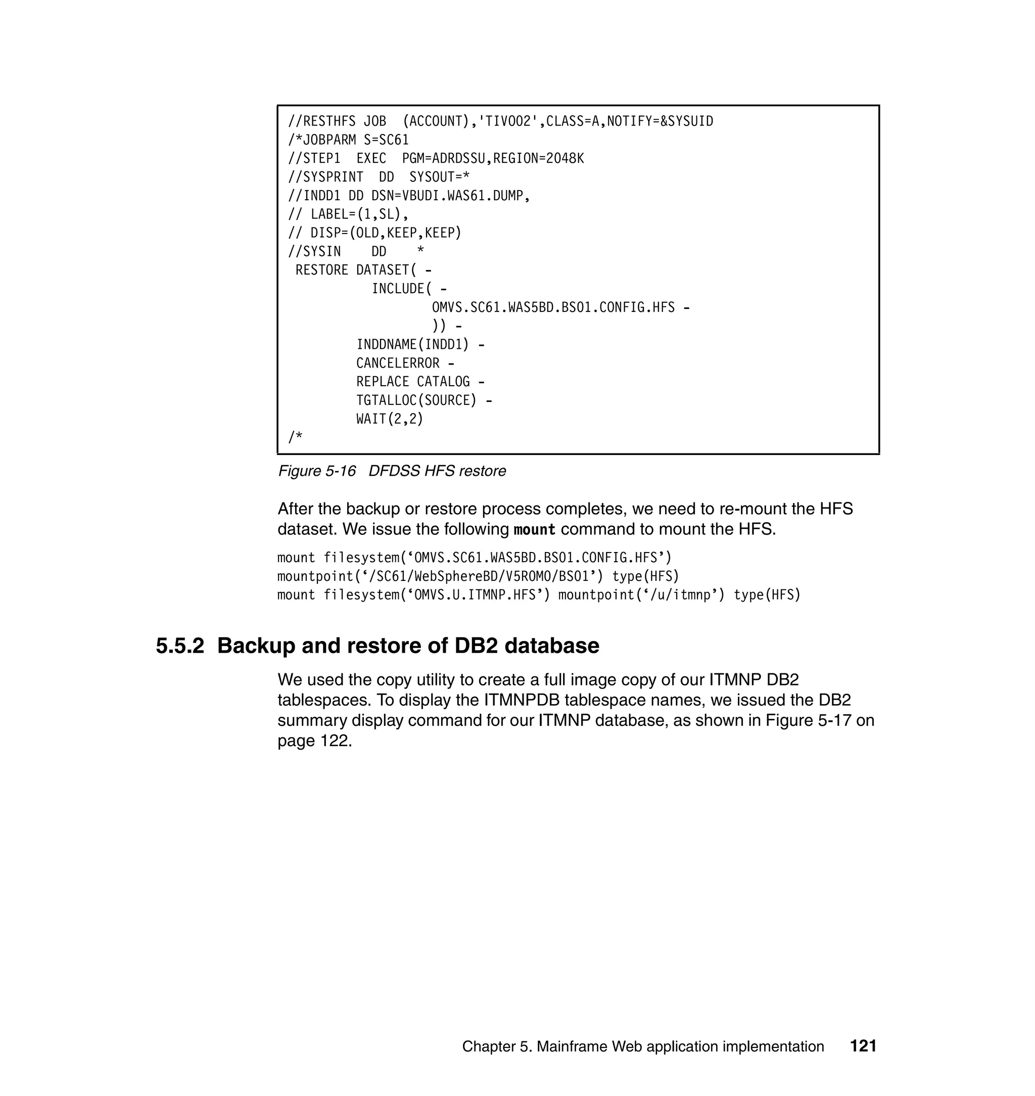 //RESTHFS JOB (ACCOUNT),'TIVO02',CLASS=A,NOTIFY=&SYSUID
           /*JOBPARM S=SC61
           //STEP1 EXEC PGM=ADRDSSU,REGION=2048K
           //SYSPRINT DD SYSOUT=*
           //INDD1 DD DSN=VBUDI.WAS61.DUMP,
           // LABEL=(1,SL),
           // DISP=(OLD,KEEP,KEEP)
           //SYSIN    DD    *
            RESTORE DATASET( -
                      INCLUDE( -
                              OMVS.SC61.WAS5BD.BS01.CONFIG.HFS -
                              )) -
                    INDDNAME(INDD1) -
                    CANCELERROR -
                    REPLACE CATALOG -
                    TGTALLOC(SOURCE) -
                    WAIT(2,2)
           /*

          Figure 5-16 DFDSS HFS restore

          After the backup or restore process completes, we need to re-mount the HFS
          dataset. We issue the following mount command to mount the HFS.
          mount filesystem(‘OMVS.SC61.WAS5BD.BS01.CONFIG.HFS’)
          mountpoint(‘/SC61/WebSphereBD/V5R0M0/BS01’) type(HFS)
          mount filesystem(‘OMVS.U.ITMNP.HFS’) mountpoint(‘/u/itmnp’) type(HFS)


5.5.2 Backup and restore of DB2 database
          We used the copy utility to create a full image copy of our ITMNP DB2
          tablespaces. To display the ITMNPDB tablespace names, we issued the DB2
          summary display command for our ITMNP database, as shown in Figure 5-17 on
          page 122.




                                  Chapter 5. Mainframe Web application implementation   121
 
