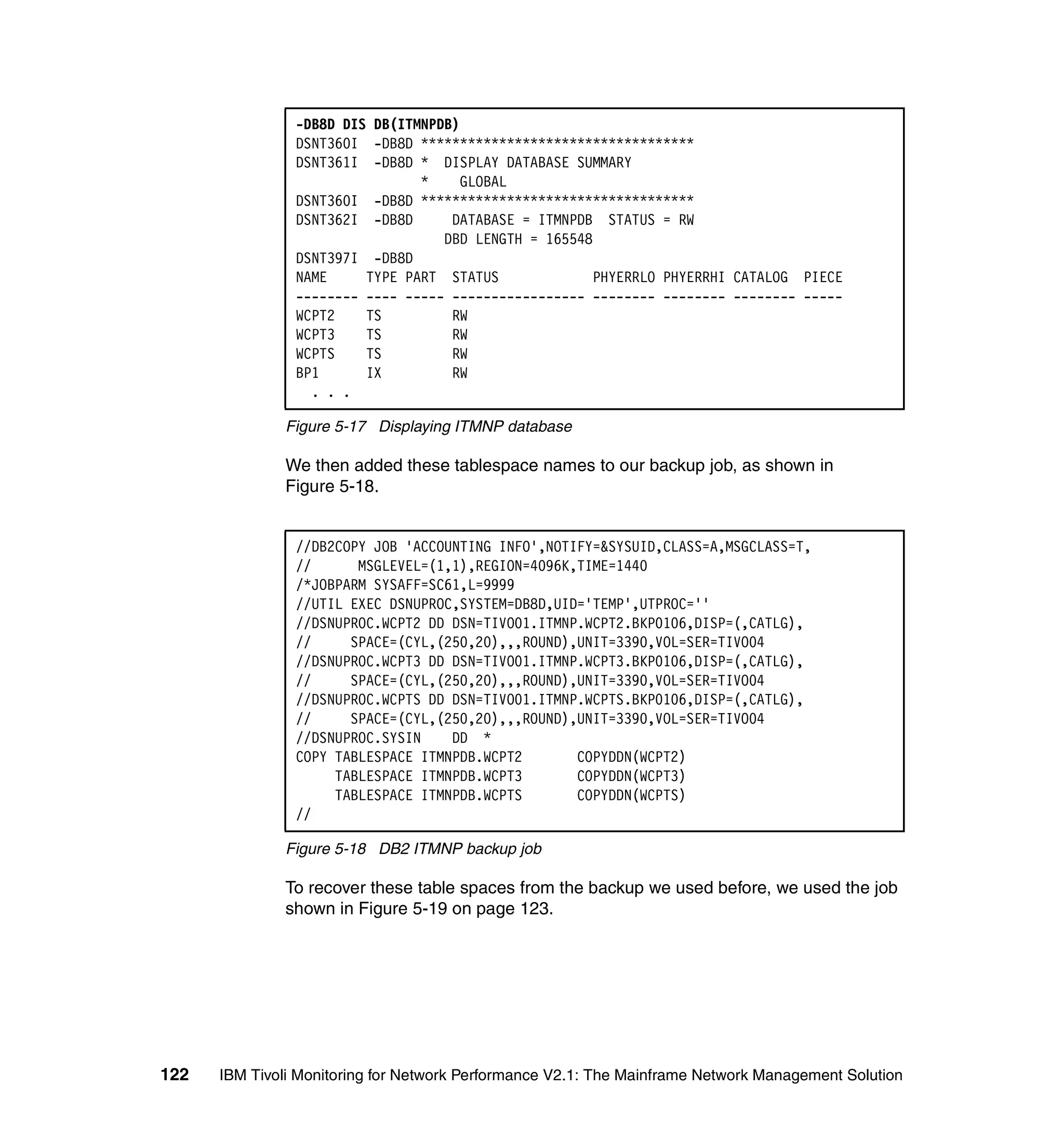 -DB8D DIS DB(ITMNPDB)
                DSNT360I -DB8D ***********************************
                DSNT361I -DB8D * DISPLAY DATABASE SUMMARY
                                *    GLOBAL
                DSNT360I -DB8D ***********************************
                DSNT362I -DB8D      DATABASE = ITMNPDB STATUS = RW
                                   DBD LENGTH = 165548
                DSNT397I -DB8D
                NAME     TYPE PART STATUS              PHYERRLO PHYERRHI CATALOG PIECE
                -------- ---- ----- ----------------- -------- -------- -------- -----
                WCPT2    TS         RW
                WCPT3    TS         RW
                WCPTS    TS         RW
                BP1      IX         RW
                  . . .

              Figure 5-17 Displaying ITMNP database

              We then added these tablespace names to our backup job, as shown in
              Figure 5-18.


                //DB2COPY JOB 'ACCOUNTING INFO',NOTIFY=&SYSUID,CLASS=A,MSGCLASS=T,
                //      MSGLEVEL=(1,1),REGION=4096K,TIME=1440
                /*JOBPARM SYSAFF=SC61,L=9999
                //UTIL EXEC DSNUPROC,SYSTEM=DB8D,UID='TEMP',UTPROC=''
                //DSNUPROC.WCPT2 DD DSN=TIVO01.ITMNP.WCPT2.BKP0106,DISP=(,CATLG),
                //     SPACE=(CYL,(250,20),,,ROUND),UNIT=3390,VOL=SER=TIVO04
                //DSNUPROC.WCPT3 DD DSN=TIVO01.ITMNP.WCPT3.BKP0106,DISP=(,CATLG),
                //     SPACE=(CYL,(250,20),,,ROUND),UNIT=3390,VOL=SER=TIVO04
                //DSNUPROC.WCPTS DD DSN=TIVO01.ITMNP.WCPTS.BKP0106,DISP=(,CATLG),
                //     SPACE=(CYL,(250,20),,,ROUND),UNIT=3390,VOL=SER=TIVO04
                //DSNUPROC.SYSIN    DD *
                COPY TABLESPACE ITMNPDB.WCPT2       COPYDDN(WCPT2)
                     TABLESPACE ITMNPDB.WCPT3       COPYDDN(WCPT3)
                     TABLESPACE ITMNPDB.WCPTS       COPYDDN(WCPTS)
                //

              Figure 5-18 DB2 ITMNP backup job

              To recover these table spaces from the backup we used before, we used the job
              shown in Figure 5-19 on page 123.




122   IBM Tivoli Monitoring for Network Performance V2.1: The Mainframe Network Management Solution
 