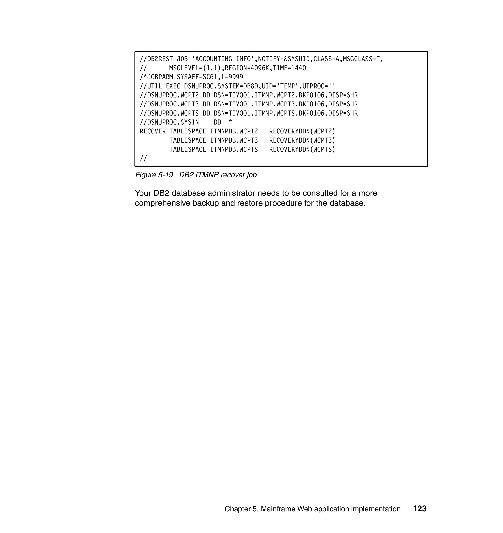 //DB2REST JOB 'ACCOUNTING INFO',NOTIFY=&SYSUID,CLASS=A,MSGCLASS=T,
 //      MSGLEVEL=(1,1),REGION=4096K,TIME=1440
 /*JOBPARM SYSAFF=SC61,L=9999
 //UTIL EXEC DSNUPROC,SYSTEM=DB8D,UID='TEMP',UTPROC=''
 //DSNUPROC.WCPT2 DD DSN=TIVO01.ITMNP.WCPT2.BKP0106,DISP=SHR
 //DSNUPROC.WCPT3 DD DSN=TIVO01.ITMNP.WCPT3.BKP0106,DISP=SHR
 //DSNUPROC.WCPTS DD DSN=TIVO01.ITMNP.WCPTS.BKP0106,DISP=SHR
 //DSNUPROC.SYSIN    DD *
 RECOVER TABLESPACE ITMNPDB.WCPT2   RECOVERYDDN(WCPT2)
         TABLESPACE ITMNPDB.WCPT3   RECOVERYDDN(WCPT3)
         TABLESPACE ITMNPDB.WCPTS   RECOVERYDDN(WCPTS)
 //

Figure 5-19 DB2 ITMNP recover job

Your DB2 database administrator needs to be consulted for a more
comprehensive backup and restore procedure for the database.




                        Chapter 5. Mainframe Web application implementation   123
 