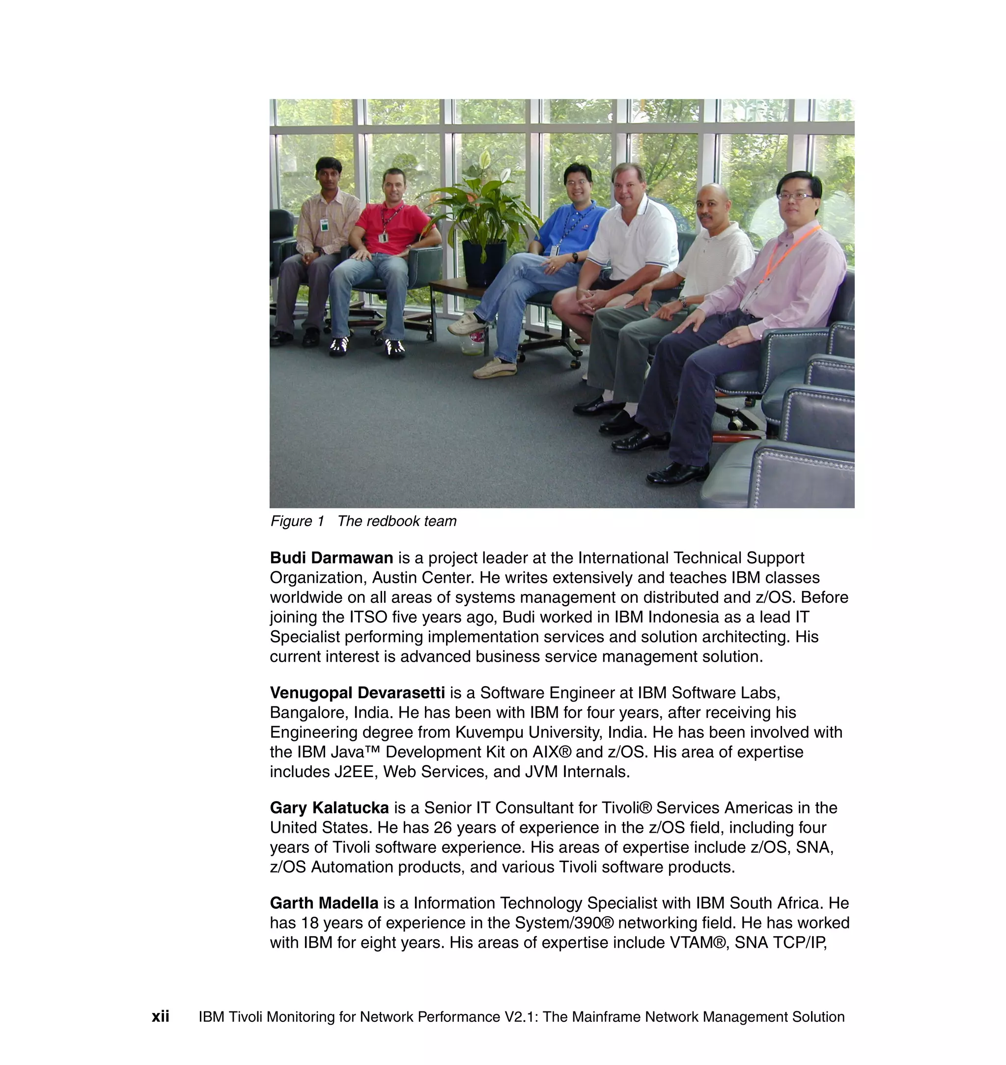 Figure 1 The redbook team

                Budi Darmawan is a project leader at the International Technical Support
                Organization, Austin Center. He writes extensively and teaches IBM classes
                worldwide on all areas of systems management on distributed and z/OS. Before
                joining the ITSO five years ago, Budi worked in IBM Indonesia as a lead IT
                Specialist performing implementation services and solution architecting. His
                current interest is advanced business service management solution.

                Venugopal Devarasetti is a Software Engineer at IBM Software Labs,
                Bangalore, India. He has been with IBM for four years, after receiving his
                Engineering degree from Kuvempu University, India. He has been involved with
                the IBM Java™ Development Kit on AIX® and z/OS. His area of expertise
                includes J2EE, Web Services, and JVM Internals.

                Gary Kalatucka is a Senior IT Consultant for Tivoli® Services Americas in the
                United States. He has 26 years of experience in the z/OS field, including four
                years of Tivoli software experience. His areas of expertise include z/OS, SNA,
                z/OS Automation products, and various Tivoli software products.

                Garth Madella is a Information Technology Specialist with IBM South Africa. He
                has 18 years of experience in the System/390® networking field. He has worked
                with IBM for eight years. His areas of expertise include VTAM®, SNA TCP/IP,



xii   IBM Tivoli Monitoring for Network Performance V2.1: The Mainframe Network Management Solution
 