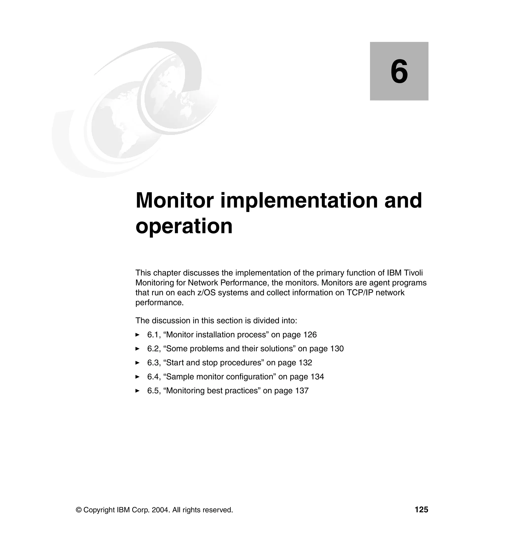 6


    Chapter 6.    Monitor implementation and
                  operation
                  This chapter discusses the implementation of the primary function of IBM Tivoli
                  Monitoring for Network Performance, the monitors. Monitors are agent programs
                  that run on each z/OS systems and collect information on TCP/IP network
                  performance.

                  The discussion in this section is divided into:
                     6.1, “Monitor installation process” on page 126
                     6.2, “Some problems and their solutions” on page 130
                     6.3, “Start and stop procedures” on page 132
                     6.4, “Sample monitor configuration” on page 134
                     6.5, “Monitoring best practices” on page 137




© Copyright IBM Corp. 2004. All rights reserved.                                             125
 