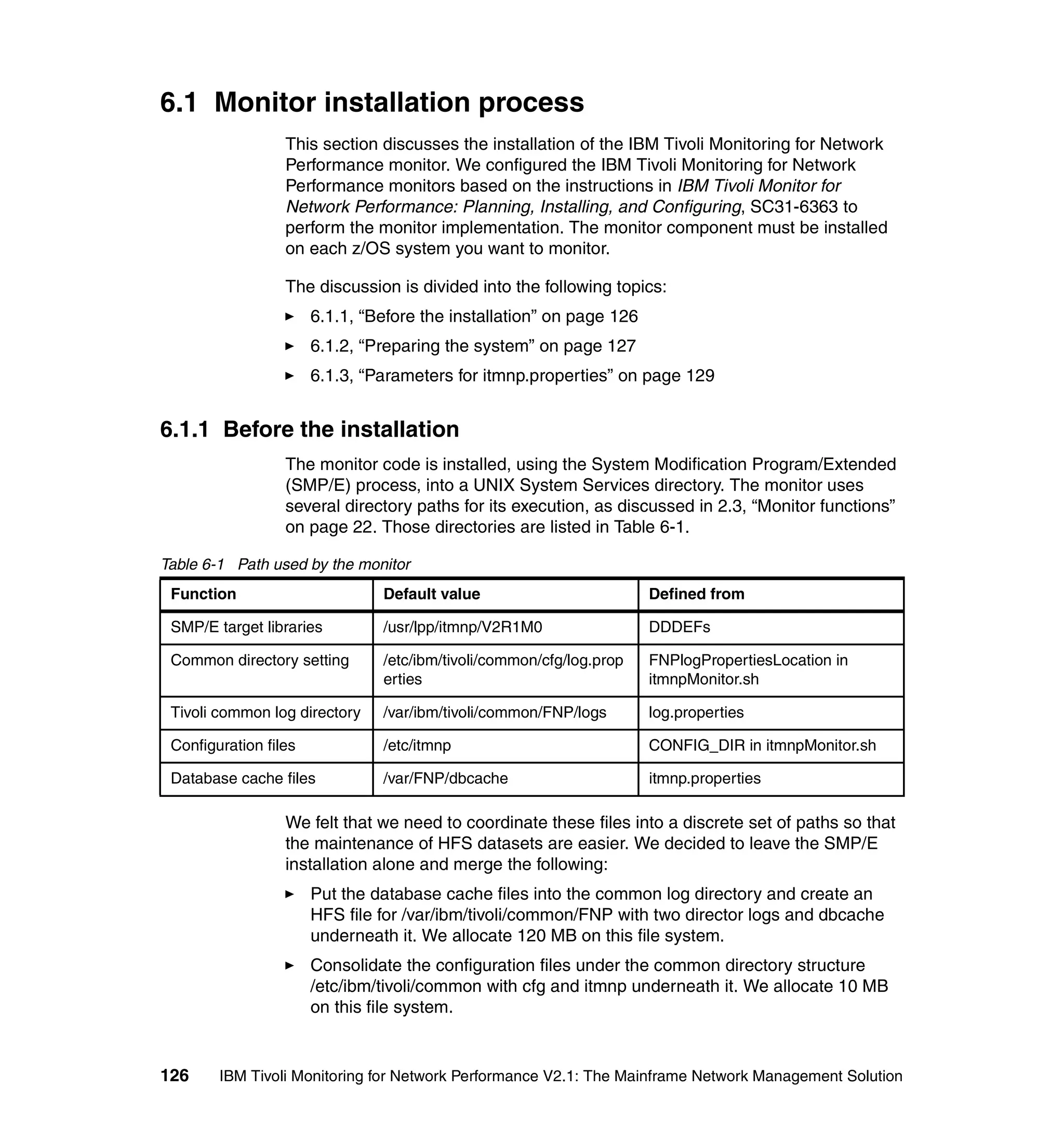 6.1 Monitor installation process
                  This section discusses the installation of the IBM Tivoli Monitoring for Network
                  Performance monitor. We configured the IBM Tivoli Monitoring for Network
                  Performance monitors based on the instructions in IBM Tivoli Monitor for
                  Network Performance: Planning, Installing, and Configuring, SC31-6363 to
                  perform the monitor implementation. The monitor component must be installed
                  on each z/OS system you want to monitor.

                  The discussion is divided into the following topics:
                       6.1.1, “Before the installation” on page 126
                       6.1.2, “Preparing the system” on page 127
                       6.1.3, “Parameters for itmnp.properties” on page 129


6.1.1 Before the installation
                  The monitor code is installed, using the System Modification Program/Extended
                  (SMP/E) process, into a UNIX System Services directory. The monitor uses
                  several directory paths for its execution, as discussed in 2.3, “Monitor functions”
                  on page 22. Those directories are listed in Table 6-1.

Table 6-1 Path used by the monitor
 Function                       Default value                         Defined from

 SMP/E target libraries         /usr/lpp/itmnp/V2R1M0                 DDDEFs

 Common directory setting       /etc/ibm/tivoli/common/cfg/log.prop   FNPlogPropertiesLocation in
                                erties                                itmnpMonitor.sh

 Tivoli common log directory    /var/ibm/tivoli/common/FNP/logs       log.properties

 Configuration files            /etc/itmnp                            CONFIG_DIR in itmnpMonitor.sh

 Database cache files           /var/FNP/dbcache                      itmnp.properties

                  We felt that we need to coordinate these files into a discrete set of paths so that
                  the maintenance of HFS datasets are easier. We decided to leave the SMP/E
                  installation alone and merge the following:
                       Put the database cache files into the common log directory and create an
                       HFS file for /var/ibm/tivoli/common/FNP with two director logs and dbcache
                       underneath it. We allocate 120 MB on this file system.
                       Consolidate the configuration files under the common directory structure
                       /etc/ibm/tivoli/common with cfg and itmnp underneath it. We allocate 10 MB
                       on this file system.


126     IBM Tivoli Monitoring for Network Performance V2.1: The Mainframe Network Management Solution
 
