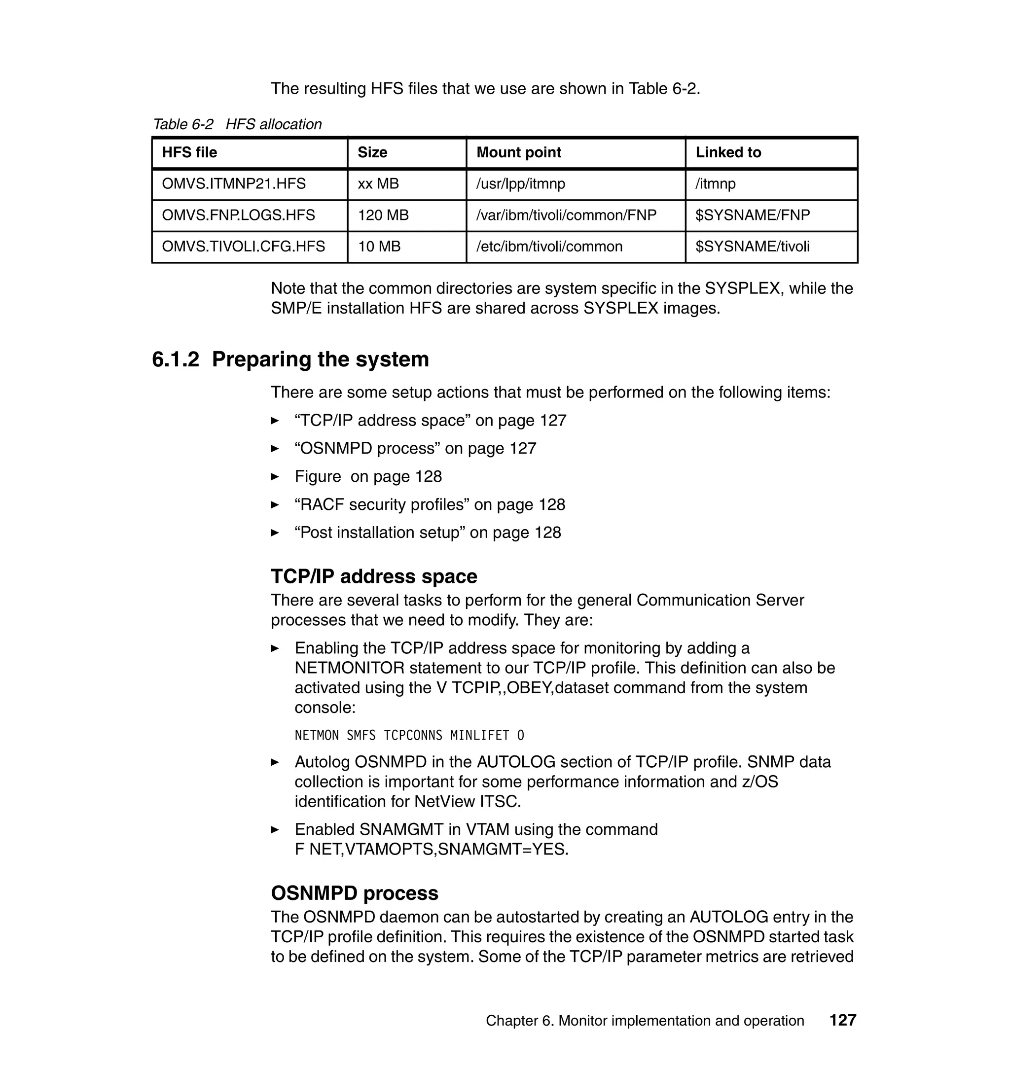 The resulting HFS files that we use are shown in Table 6-2.

Table 6-2 HFS allocation
 HFS file                   Size             Mount point                    Linked to

 OMVS.ITMNP21.HFS           xx MB            /usr/lpp/itmnp                 /itmnp

 OMVS.FNP.LOGS.HFS          120 MB           /var/ibm/tivoli/common/FNP     $SYSNAME/FNP

 OMVS.TIVOLI.CFG.HFS        10 MB            /etc/ibm/tivoli/common         $SYSNAME/tivoli

                Note that the common directories are system specific in the SYSPLEX, while the
                SMP/E installation HFS are shared across SYSPLEX images.


6.1.2 Preparing the system
                There are some setup actions that must be performed on the following items:
                    “TCP/IP address space” on page 127
                    “OSNMPD process” on page 127
                    Figure on page 128
                    “RACF security profiles” on page 128
                    “Post installation setup” on page 128

                TCP/IP address space
                There are several tasks to perform for the general Communication Server
                processes that we need to modify. They are:
                    Enabling the TCP/IP address space for monitoring by adding a
                    NETMONITOR statement to our TCP/IP profile. This definition can also be
                    activated using the V TCPIP,,OBEY,dataset command from the system
                    console:
                    NETMON SMFS TCPCONNS MINLIFET 0
                    Autolog OSNMPD in the AUTOLOG section of TCP/IP profile. SNMP data
                    collection is important for some performance information and z/OS
                    identification for NetView ITSC.
                    Enabled SNAMGMT in VTAM using the command
                    F NET,VTAMOPTS,SNAMGMT=YES.

                OSNMPD process
                The OSNMPD daemon can be autostarted by creating an AUTOLOG entry in the
                TCP/IP profile definition. This requires the existence of the OSNMPD started task
                to be defined on the system. Some of the TCP/IP parameter metrics are retrieved


                                              Chapter 6. Monitor implementation and operation   127
 