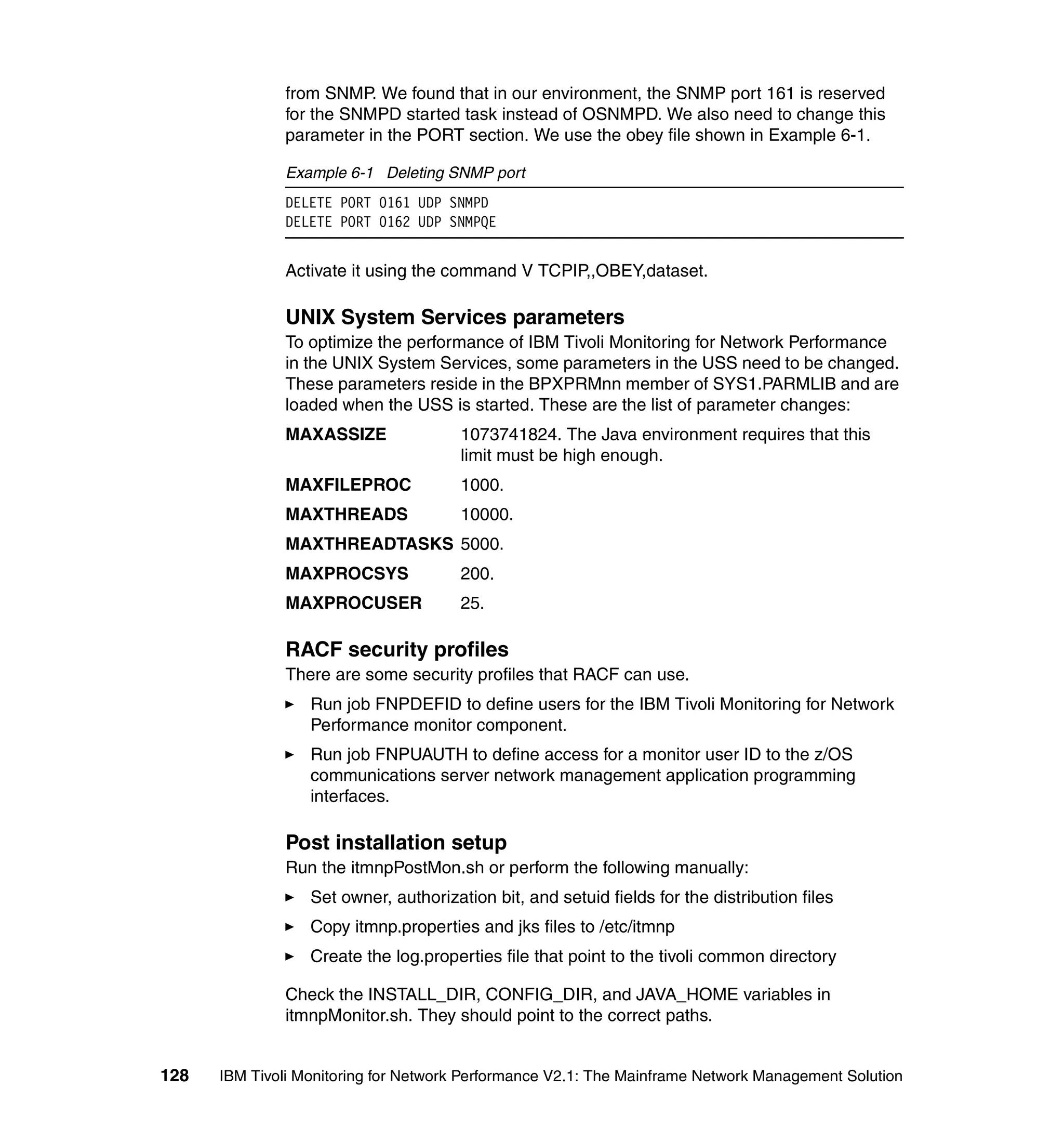 from SNMP. We found that in our environment, the SNMP port 161 is reserved
              for the SNMPD started task instead of OSNMPD. We also need to change this
              parameter in the PORT section. We use the obey file shown in Example 6-1.

              Example 6-1 Deleting SNMP port
              DELETE PORT 0161 UDP SNMPD
              DELETE PORT 0162 UDP SNMPQE


              Activate it using the command V TCPIP,,OBEY,dataset.

              UNIX System Services parameters
              To optimize the performance of IBM Tivoli Monitoring for Network Performance
              in the UNIX System Services, some parameters in the USS need to be changed.
              These parameters reside in the BPXPRMnn member of SYS1.PARMLIB and are
              loaded when the USS is started. These are the list of parameter changes:
              MAXASSIZE                1073741824. The Java environment requires that this
                                       limit must be high enough.
              MAXFILEPROC              1000.
              MAXTHREADS               10000.
              MAXTHREADTASKS 5000.
              MAXPROCSYS               200.
              MAXPROCUSER              25.

              RACF security profiles
              There are some security profiles that RACF can use.
                  Run job FNPDEFID to define users for the IBM Tivoli Monitoring for Network
                  Performance monitor component.
                  Run job FNPUAUTH to define access for a monitor user ID to the z/OS
                  communications server network management application programming
                  interfaces.

              Post installation setup
              Run the itmnpPostMon.sh or perform the following manually:
                  Set owner, authorization bit, and setuid fields for the distribution files
                  Copy itmnp.properties and jks files to /etc/itmnp
                  Create the log.properties file that point to the tivoli common directory

              Check the INSTALL_DIR, CONFIG_DIR, and JAVA_HOME variables in
              itmnpMonitor.sh. They should point to the correct paths.


128   IBM Tivoli Monitoring for Network Performance V2.1: The Mainframe Network Management Solution
 