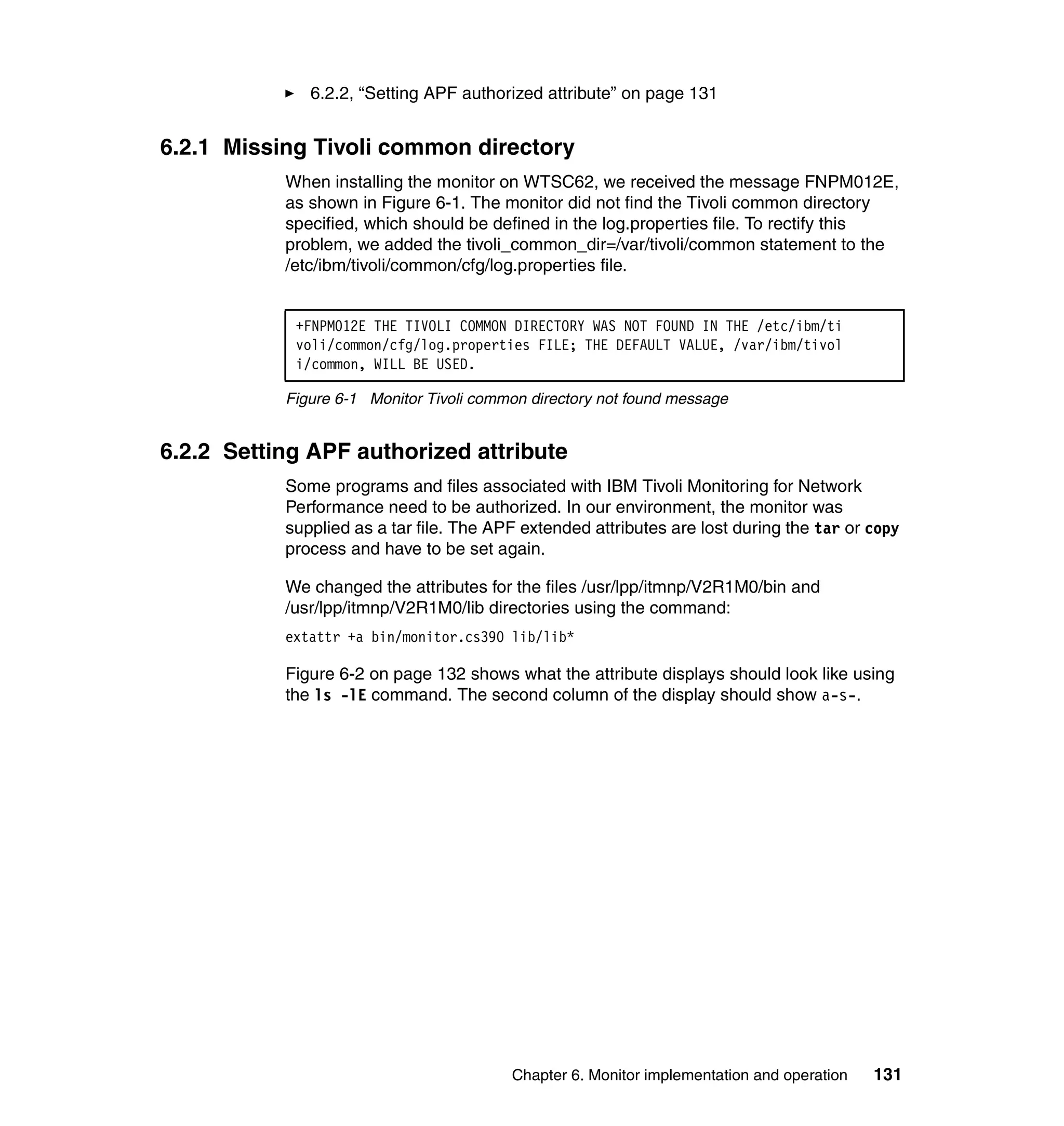 6.2.2, “Setting APF authorized attribute” on page 131


6.2.1 Missing Tivoli common directory
           When installing the monitor on WTSC62, we received the message FNPM012E,
           as shown in Figure 6-1. The monitor did not find the Tivoli common directory
           specified, which should be defined in the log.properties file. To rectify this
           problem, we added the tivoli_common_dir=/var/tivoli/common statement to the
           /etc/ibm/tivoli/common/cfg/log.properties file.


            +FNPM012E THE TIVOLI COMMON DIRECTORY WAS NOT FOUND IN THE /etc/ibm/ti
            voli/common/cfg/log.properties FILE; THE DEFAULT VALUE, /var/ibm/tivol
            i/common, WILL BE USED.

           Figure 6-1 Monitor Tivoli common directory not found message


6.2.2 Setting APF authorized attribute
           Some programs and files associated with IBM Tivoli Monitoring for Network
           Performance need to be authorized. In our environment, the monitor was
           supplied as a tar file. The APF extended attributes are lost during the tar or copy
           process and have to be set again.

           We changed the attributes for the files /usr/lpp/itmnp/V2R1M0/bin and
           /usr/lpp/itmnp/V2R1M0/lib directories using the command:
           extattr +a bin/monitor.cs390 lib/lib*

           Figure 6-2 on page 132 shows what the attribute displays should look like using
           the ls -lE command. The second column of the display should show a-s-.




                                         Chapter 6. Monitor implementation and operation   131
 