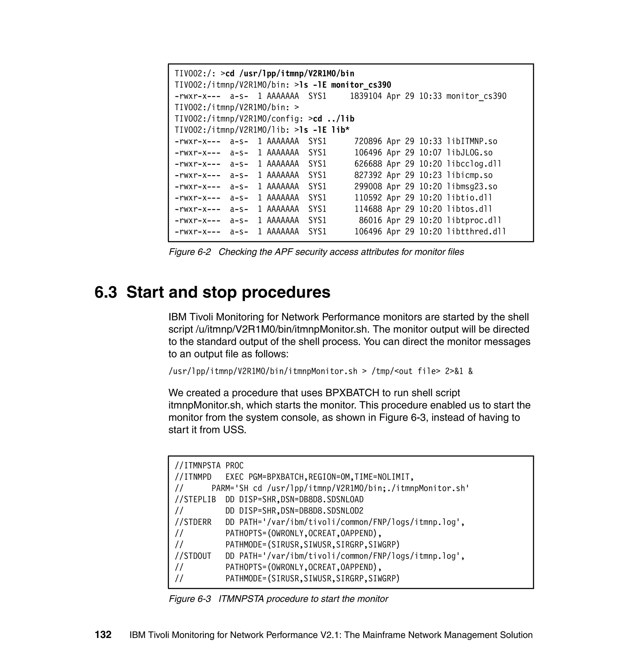 TIVO02:/: >cd /usr/lpp/itmnp/V2R1M0/bin
                TIVO02:/itmnp/V2R1M0/bin: >ls -lE monitor_cs390
                -rwxr-x--- a-s- 1 AAAAAAA SYS1         1839104 Apr     29 10:33 monitor_cs390
                TIVO02:/itmnp/V2R1M0/bin: >
                TIVO02:/itmnp/V2R1M0/config: >cd ../lib
                TIVO02:/itmnp/V2R1M0/lib: >ls -lE lib*
                -rwxr-x--- a-s- 1 AAAAAAA SYS1          720896 Apr     29   10:33   libITMNP.so
                -rwxr-x--- a-s- 1 AAAAAAA SYS1          106496 Apr     29   10:07   libJLOG.so
                -rwxr-x--- a-s- 1 AAAAAAA SYS1          626688 Apr     29   10:20   libcclog.dll
                -rwxr-x--- a-s- 1 AAAAAAA SYS1          827392 Apr     29   10:23   libicmp.so
                -rwxr-x--- a-s- 1 AAAAAAA SYS1          299008 Apr     29   10:20   libmsg23.so
                -rwxr-x--- a-s- 1 AAAAAAA SYS1          110592 Apr     29   10:20   libtio.dll
                -rwxr-x--- a-s- 1 AAAAAAA SYS1          114688 Apr     29   10:20   libtos.dll
                -rwxr-x--- a-s- 1 AAAAAAA SYS1           86016 Apr     29   10:20   libtproc.dll
                -rwxr-x--- a-s- 1 AAAAAAA SYS1          106496 Apr     29   10:20   libtthred.dll

              Figure 6-2 Checking the APF security access attributes for monitor files



6.3 Start and stop procedures
              IBM Tivoli Monitoring for Network Performance monitors are started by the shell
              script /u/itmnp/V2R1M0/bin/itmnpMonitor.sh. The monitor output will be directed
              to the standard output of the shell process. You can direct the monitor messages
              to an output file as follows:
              /usr/lpp/itmnp/V2R1M0/bin/itmnpMonitor.sh > /tmp/<out file> 2>&1 &

              We created a procedure that uses BPXBATCH to run shell script
              itmnpMonitor.sh, which starts the monitor. This procedure enabled us to start the
              monitor from the system console, as shown in Figure 6-3, instead of having to
              start it from USS.


                //ITMNPSTA PROC
                //ITNMPD EXEC PGM=BPXBATCH,REGION=0M,TIME=NOLIMIT,
                //      PARM='SH cd /usr/lpp/itmnp/V2R1M0/bin;./itmnpMonitor.sh'
                //STEPLIB DD DISP=SHR,DSN=DB8D8.SDSNLOAD
                //         DD DISP=SHR,DSN=DB8D8.SDSNLOD2
                //STDERR   DD PATH='/var/ibm/tivoli/common/FNP/logs/itmnp.log',
                //         PATHOPTS=(OWRONLY,OCREAT,OAPPEND),
                //         PATHMODE=(SIRUSR,SIWUSR,SIRGRP,SIWGRP)
                //STDOUT   DD PATH='/var/ibm/tivoli/common/FNP/logs/itmnp.log',
                //         PATHOPTS=(OWRONLY,OCREAT,OAPPEND),
                //         PATHMODE=(SIRUSR,SIWUSR,SIRGRP,SIWGRP)

              Figure 6-3 ITMNPSTA procedure to start the monitor


132   IBM Tivoli Monitoring for Network Performance V2.1: The Mainframe Network Management Solution
 