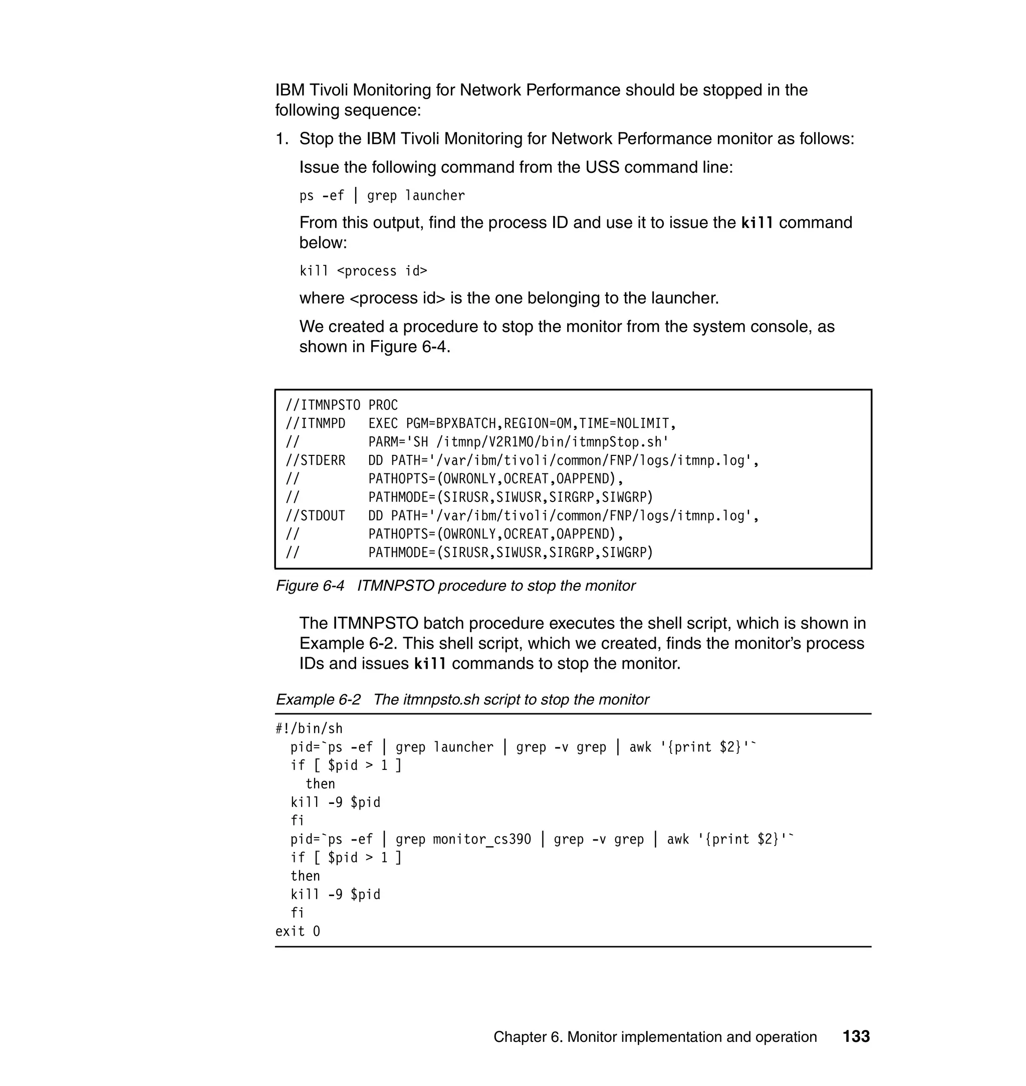 IBM Tivoli Monitoring for Network Performance should be stopped in the
following sequence:
1. Stop the IBM Tivoli Monitoring for Network Performance monitor as follows:
   Issue the following command from the USS command line:
   ps -ef | grep launcher
   From this output, find the process ID and use it to issue the kill command
   below:
   kill <process id>
   where <process id> is the one belonging to the launcher.
   We created a procedure to stop the monitor from the system console, as
   shown in Figure 6-4.


 //ITMNPSTO   PROC
 //ITNMPD     EXEC PGM=BPXBATCH,REGION=0M,TIME=NOLIMIT,
 //           PARM='SH /itmnp/V2R1M0/bin/itmnpStop.sh'
 //STDERR     DD PATH='/var/ibm/tivoli/common/FNP/logs/itmnp.log',
 //           PATHOPTS=(OWRONLY,OCREAT,OAPPEND),
 //           PATHMODE=(SIRUSR,SIWUSR,SIRGRP,SIWGRP)
 //STDOUT     DD PATH='/var/ibm/tivoli/common/FNP/logs/itmnp.log',
 //           PATHOPTS=(OWRONLY,OCREAT,OAPPEND),
 //           PATHMODE=(SIRUSR,SIWUSR,SIRGRP,SIWGRP)

Figure 6-4 ITMNPSTO procedure to stop the monitor

   The ITMNPSTO batch procedure executes the shell script, which is shown in
   Example 6-2. This shell script, which we created, finds the monitor’s process
   IDs and issues kill commands to stop the monitor.

Example 6-2 The itmnpsto.sh script to stop the monitor
#!/bin/sh
  pid=`ps -ef |   grep launcher | grep -v grep | awk '{print $2}'`
  if [ $pid > 1   ]
     then
  kill -9 $pid
  fi
  pid=`ps -ef |   grep monitor_cs390 | grep -v grep | awk '{print $2}'`
  if [ $pid > 1   ]
  then
  kill -9 $pid
  fi
exit 0




                               Chapter 6. Monitor implementation and operation   133
 