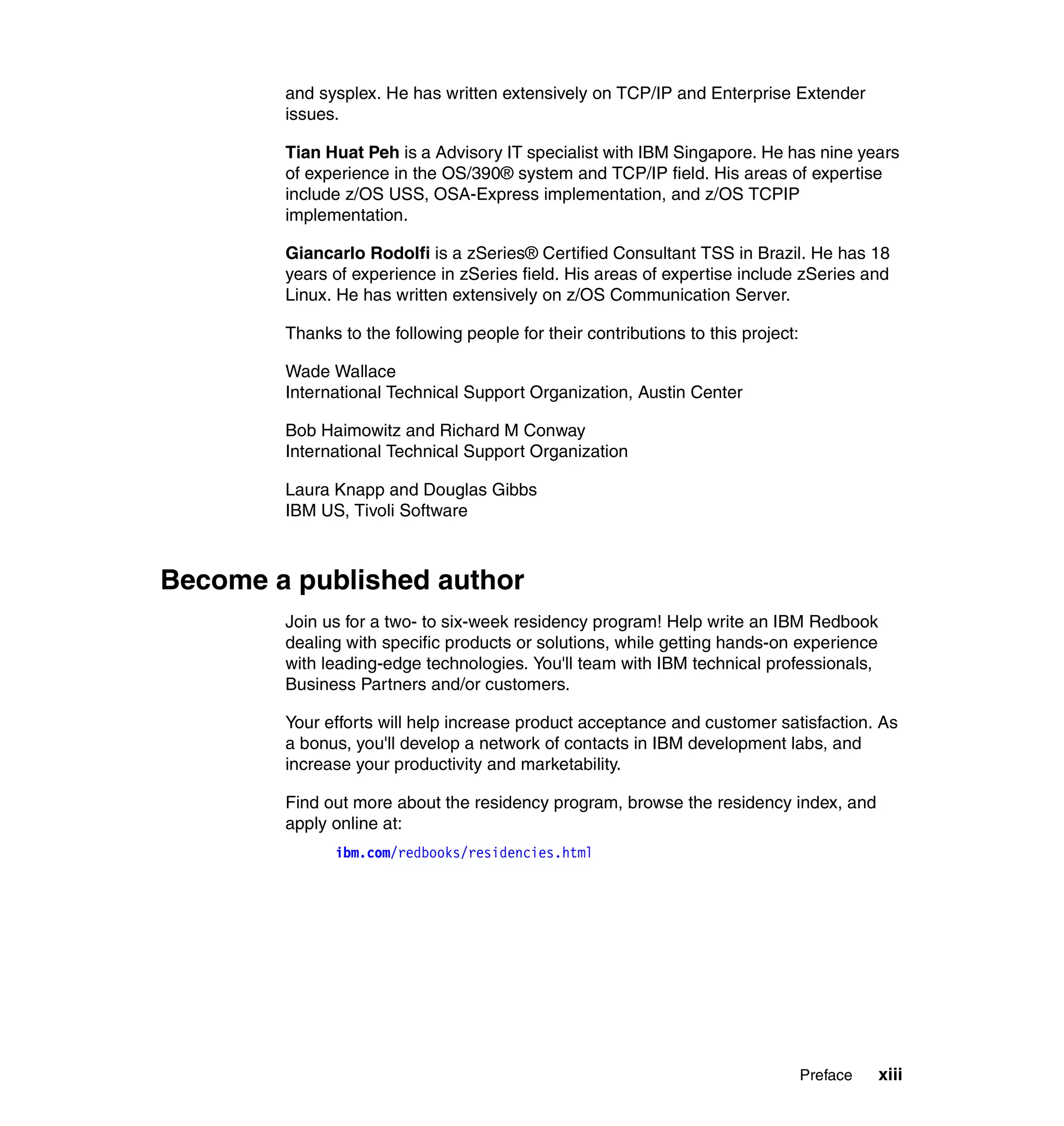 and sysplex. He has written extensively on TCP/IP and Enterprise Extender
        issues.

        Tian Huat Peh is a Advisory IT specialist with IBM Singapore. He has nine years
        of experience in the OS/390® system and TCP/IP field. His areas of expertise
        include z/OS USS, OSA-Express implementation, and z/OS TCPIP
        implementation.

        Giancarlo Rodolfi is a zSeries® Certified Consultant TSS in Brazil. He has 18
        years of experience in zSeries field. His areas of expertise include zSeries and
        Linux. He has written extensively on z/OS Communication Server.

        Thanks to the following people for their contributions to this project:

        Wade Wallace
        International Technical Support Organization, Austin Center

        Bob Haimowitz and Richard M Conway
        International Technical Support Organization

        Laura Knapp and Douglas Gibbs
        IBM US, Tivoli Software



Become a published author
        Join us for a two- to six-week residency program! Help write an IBM Redbook
        dealing with specific products or solutions, while getting hands-on experience
        with leading-edge technologies. You'll team with IBM technical professionals,
        Business Partners and/or customers.

        Your efforts will help increase product acceptance and customer satisfaction. As
        a bonus, you'll develop a network of contacts in IBM development labs, and
        increase your productivity and marketability.

        Find out more about the residency program, browse the residency index, and
        apply online at:
              ibm.com/redbooks/residencies.html




                                                                                  Preface   xiii
 
